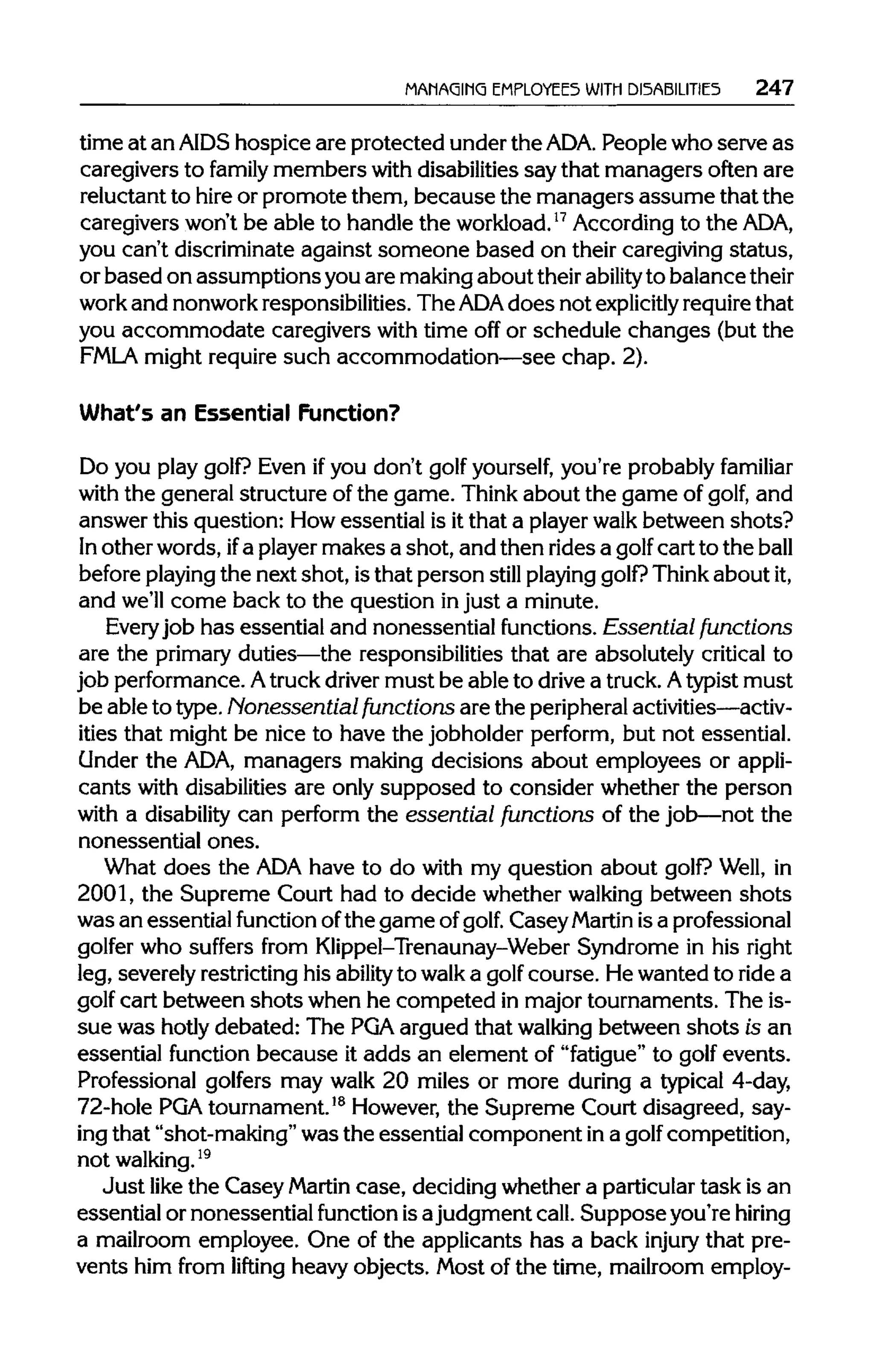 MANAGING EMPLOYEES WITH DISABILITIES 247
time at an AIDS hospice are protected underthe ADA. People who serve as
caregivers to family members with disabilitiessay that managers often are
reluctant to hireor promote them, because the managers assume that the
caregivers won't be able to handle the workload.17
According to the ADA,
you can't discriminate against someone based on their caregivingstatus,
or based on assumptions youare makingabout their abilityto balance their
work and nonworkresponsibilities. The ADA does not explicitly requirethat
you accommodate caregivers with time off or schedule changes (but the
FMLA might requiresuch accommodation—see chap. 2).
What's an Essential Function?
Do you play golf? Even if you don't golf yourself, you're probably familiar
with the general structure of the game. Thinkabout the game of golf, and
answer this question: Howessential is it that a player walk between shots?
In other words, ifa playermakes a shot, and then rides a golf cart to the ball
before playing the nextshot, is that person still playing golf? Think aboutit,
and we'll come back to the question injust a minute.
Everyjob has essential and nonessential functions.Essential functions
are the primary duties—the responsibilities that are absolutely critical to
job performance.Atruckdriver must be able to drive a truck.Atypist must
be ableto type. Nonessential functions are the peripheral activities—activ-
ities that might be nice to have the jobholder perform, but not essential.
Under the ADA, managers making decisions about employees or appli-
cants with disabilities are only supposed to consider whether the person
with a disability can perform the essential functions of the job—not the
nonessential ones.
What does the ADAhave to do with my question about golf? Well, in
2001, the Supreme Court had to decide whether walking between shots
was an essential function ofthe game of golf. Casey Martin isaprofessional
golfer who suffers from Klippel-Trenaunay-Weber Syndrome in his right
leg, severelyrestrictinghis ability to walk a golf course. Hewanted to ride a
golf cart between shots when he competed in major tournaments. The is-
sue was hotly debated: The PGA argued that walking between shots is an
essential function because it adds an element of "fatigue" to golf events.
Professional golfers may walk 20 miles or more during a typical 4-day,
72-hole PGA tournament.18
However,the Supreme Court disagreed, say-
ing that "shot-making" was the essential component ina golf competition,
not walking.19
Just like the Casey Martin case, decidingwhether a particulartask is an
essential or nonessential function isajudgment call.Suppose you're hiring
a mailroom employee. One of the applicants has a back injury that pre-
vents him from lifting heavy objects. Most of the time, mailroom employ-
 