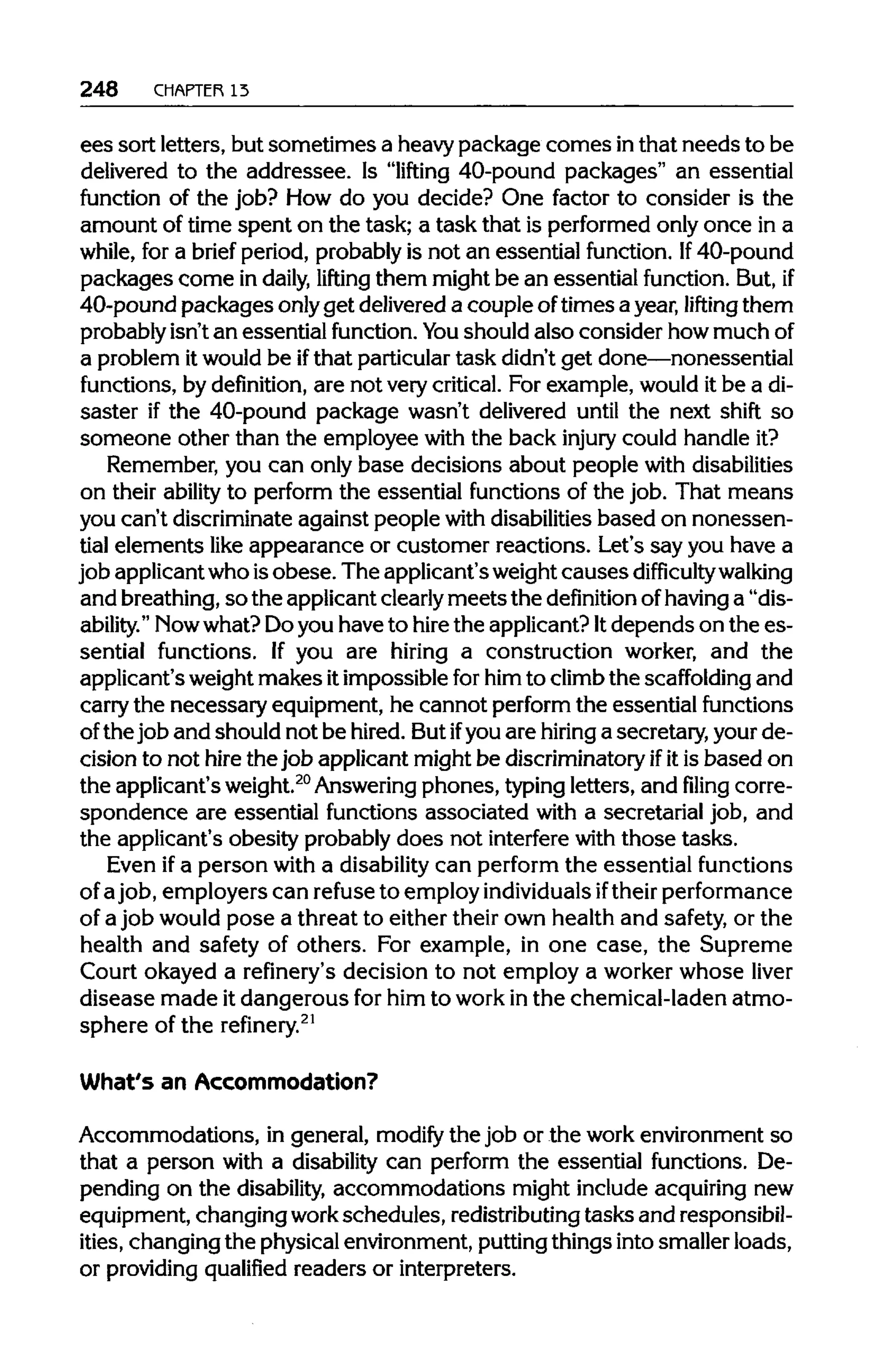 248 CHAPTER13
ees sort letters, but sometimes a heavypackage comes inthat needs to be
delivered to the addressee. Is "lifting 40-pound packages" an essential
function of the job? How do you decide? One factor to consider is the
amount of time spent on the task; a task that is performed only once in a
while, for a brief period, probably is not an essential function. If 40-pound
packages come in daily, lifting them might be an essential function. But, if
40-pound packages onlyget delivered a couple oftimes a year, lifting them
probably isn't an essential function. You should also consider how muchof
a problem itwould be ifthat particulartask didn't get done—nonessential
functions, by definition, are not very critical. For example, would it be a di-
saster if the 40-pound package wasn't delivered until the next shift so
someone other than the employee with the back injury could handle it?
Remember, you can only base decisions about people with disabilities
on their ability to perform the essential functions of the job. That means
you can't discriminate against people with disabilities based on nonessen-
tial elements like appearance or customer reactions. Let's say you have a
job applicantwho isobese. The applicant's weightcauses difficulty walking
and breathing,so the applicantclearly meetsthe definition ofhavinga "dis-
ability." Nowwhat? Doyou have to hire the applicant? Itdepends on the es-
sential functions. If you are hiring a construction worker, and the
applicant's weightmakes itimpossible forhim to climbthe scaffolding and
carry the necessary equipment, he cannot perform the essential functions
of the job and should not be hired. But ifyou are hiring a secretary, your de-
cision to not hire the job applicant might be discriminatory ifitis based on
the applicant's weight.20
Answeringphones, typingletters, and filing corre-
spondence are essential functions associated with a secretarial job, and
the applicant's obesity probably does not interfere with those tasks.
Even ifa person with a disability can perform the essential functions
of ajob, employers can refuse to employ individuals iftheirperformance
of a job would pose a threat to either their own health and safety, or the
health and safety of others. For example, in one case, the Supreme
Court okayed a refinery's decision to not employ a worker whose liver
disease made it dangerous for him to workin the chemical-laden atmo-
sphere of the refinery.21
What's an Accommodation?
Accommodations, in general, modify the job or the work environment so
that a person with a disability can perform the essential functions. De-
pending on the disability, accommodations might include acquiringnew
equipment, changing workschedules, redistributing tasks and responsibil-
ities, changing the physicalenvironment,puttingthings into smaller loads,
or providingqualified readers or interpreters.
 