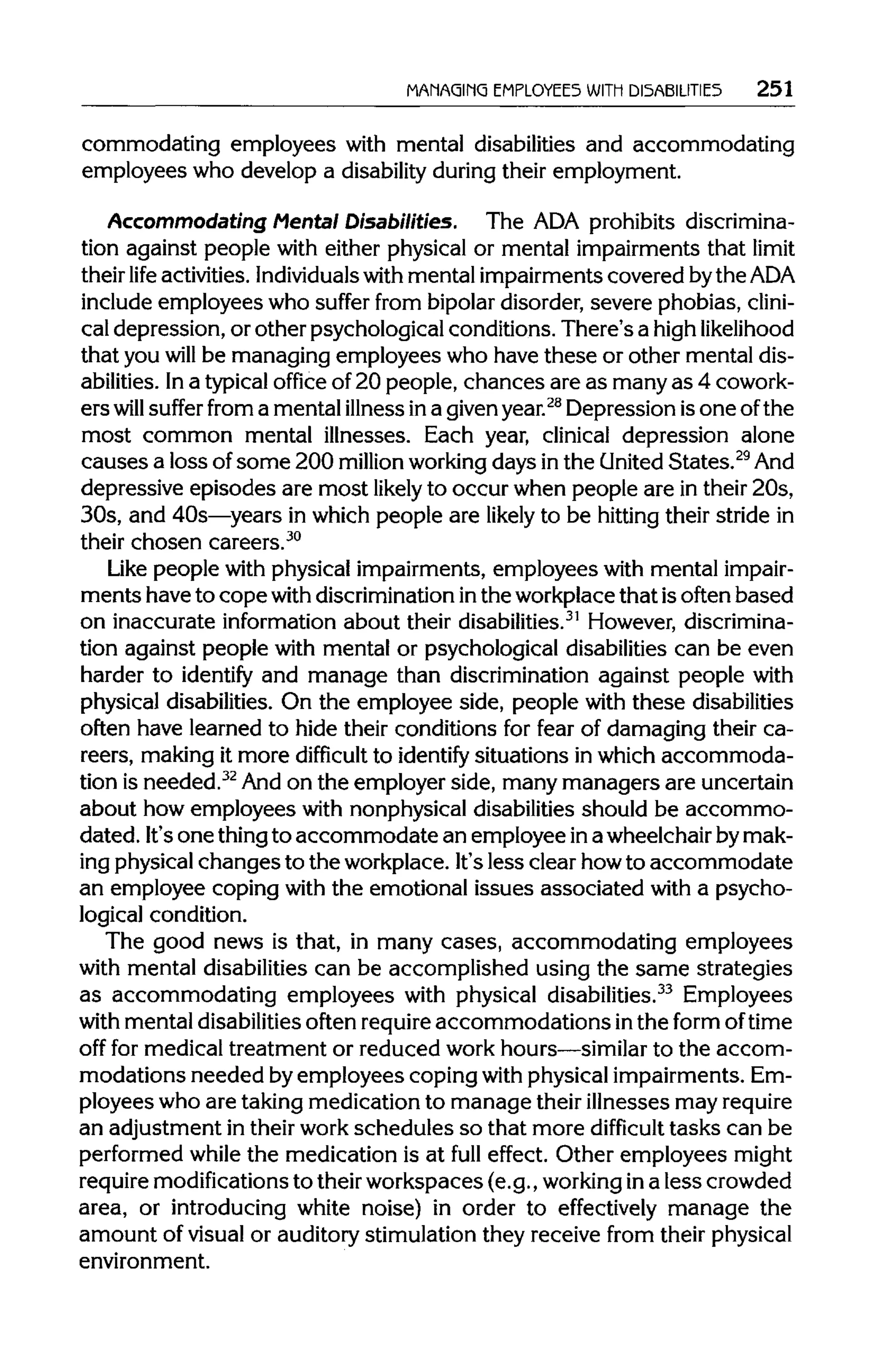 MANAGING EMPLOYEES WITH DISABILITIES 251
commodating employees with mental disabilities and accommodating
employees who develop a disability duringtheir employment.
Accommodating Mental Disabilities. The ADA prohibits discrimina-
tion against people with either physical or mental impairments that limit
their life activities. Individualswith mental impairments covered bytheADA
include employees who suffer from bipolardisorder, severe phobias, clini-
cal depression, or other psychological conditions. There's a highlikelihood
that you will be managing employees who have these or other mental dis-
abilities. Ina typicaloffice of 20 people, chances are as many as 4 cowork-
ers will suffer from a mental illnessina givenyear.28
Depression isone of the
most common mental illnesses. Each year, clinical depression alone
causes a loss ofsome 200 million workingdays inthe United States.29
And
depressive episodes are most likely to occur when people are in their 20s,
30s, and 40s—years in which people are likely to be hittingtheir stride in
their chosen careers.30
Like people with physical impairments, employees with mental impair-
ments have to copewith discriminationinthe workplacethat isoften based
on inaccurate information about their disabilities.31
However, discrimina-
tion against people with mental or psychological disabilitiescan be even
harder to identify and manage than discrimination against people with
physical disabilities. On the employee side, people with these disabilities
often have learned to hide their conditions for fear of damaging their ca-
reers, making it more difficult to identify situations in which accommoda-
tion is needed.32
And on the employer side, many managers are uncertain
about how employees with nonphysical disabilities should be accommo-
dated. It'sone thingto accommodate an employee ina wheelchairbymak-
ing physicalchanges to the workplace. It'sless clear howto accommodate
an employee coping with the emotional issues associated with a psycho-
logical condition.
The good news is that, in many cases, accommodating employees
with mental disabilitiescan be accomplished using the same strategies
as accommodating employees with physical disabilities.33
Employees
with mental disabilitiesoften requireaccommodations inthe form of time
off for medical treatment or reduced work hours—similarto the accom-
modations needed by employees coping with physical impairments.Em-
ployees who are taking medication to manage their illnesses mayrequire
an adjustment in their workschedules so that more difficult tasks can be
performed while the medication is at full effect. Other employees might
require modificationsto theirworkspaces (e.g., working ina less crowded
area, or introducing white noise) in order to effectively manage the
amount of visualor auditory stimulation they receive from theirphysical
environment.
 