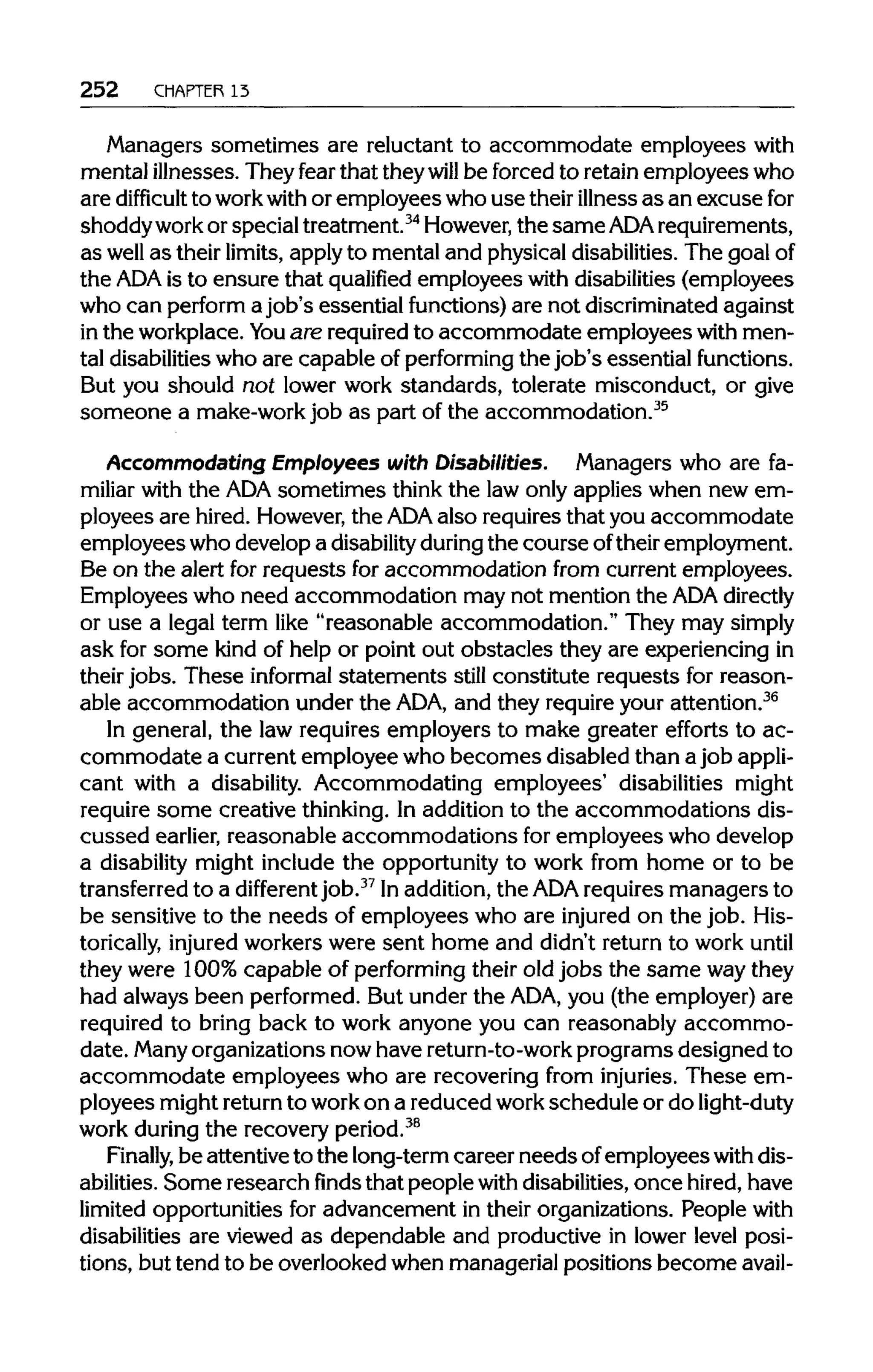 252 CHAPTER 13
Managers sometimes are reluctant to accommodate employees with
mental illnesses. They fear that theywill be forced to retainemployeeswho
are difficult to workwith or employees who use their illnessas an excuse for
shoddywork or specialtreatment.34
However, the sameADA requirements,
as well as their limits, applyto mental and physicaldisabilities. The goalof
the ADA is to ensure that qualified employees with disabilities (employees
who can perform a job's essential functions) are not discriminated against
in the workplace.You are required to accommodate employees with men-
tal disabilities who are capable of performing the job's essential functions.
But you should not lower work standards, tolerate misconduct, or give
someone a make-work job as part of the accommodation.35
Accommodating Employees with Disabilities. Managers who are fa-
miliar with the ADA sometimes think the law only applies when new em-
ployees are hired. However, the ADA also requiresthat you accommodate
employees who developa disability during the course oftheir employment.
Be on the alert for requests for accommodation from current employees.
Employees who need accommodation may not mention the ADA directly
or use a legal term like "reasonable accommodation." They may simply
ask for some kind of help or point out obstacles they are experiencingin
their jobs. These informal statements still constitute requests for reason-
able accommodation under the ADA, and they require your attention.36
In general, the law requires employers to make greater efforts to ac-
commodate a currentemployee who becomes disabled than a job appli-
cant with a disability. Accommodating employees' disabilities might
require some creative thinking. In additionto the accommodations dis-
cussed earlier, reasonable accommodations for employees who develop
a disability might include the opportunity to work from home or to be
transferred to a different job.37
Inaddition, the ADA requiresmanagers to
be sensitive to the needs of employees who are injured on the job. His-
torically, injured workers were sent home and didn't return to work until
they were 100% capable of performingtheir old jobs the same waythey
had always been performed. But under the ADA, you (the employer)are
required to bring back to work anyone you can reasonably accommo-
date. Many organizations nowhave return-to-work programs designed to
accommodate employees who are recovering from injuries. These em-
ployees mightreturn to work on a reducedwork schedule or do light-duty
work during the recoveryperiod.38
Finally, be attentiveto the long-termcareer needs ofemployees with dis-
abilities. Some research finds that people with disabilities, once hired, have
limited opportunities for advancement in their organizations. People with
disabilities are viewed as dependable and productive in lower level posi-
tions, but tend to be overlooked when managerial positions become avail-
 