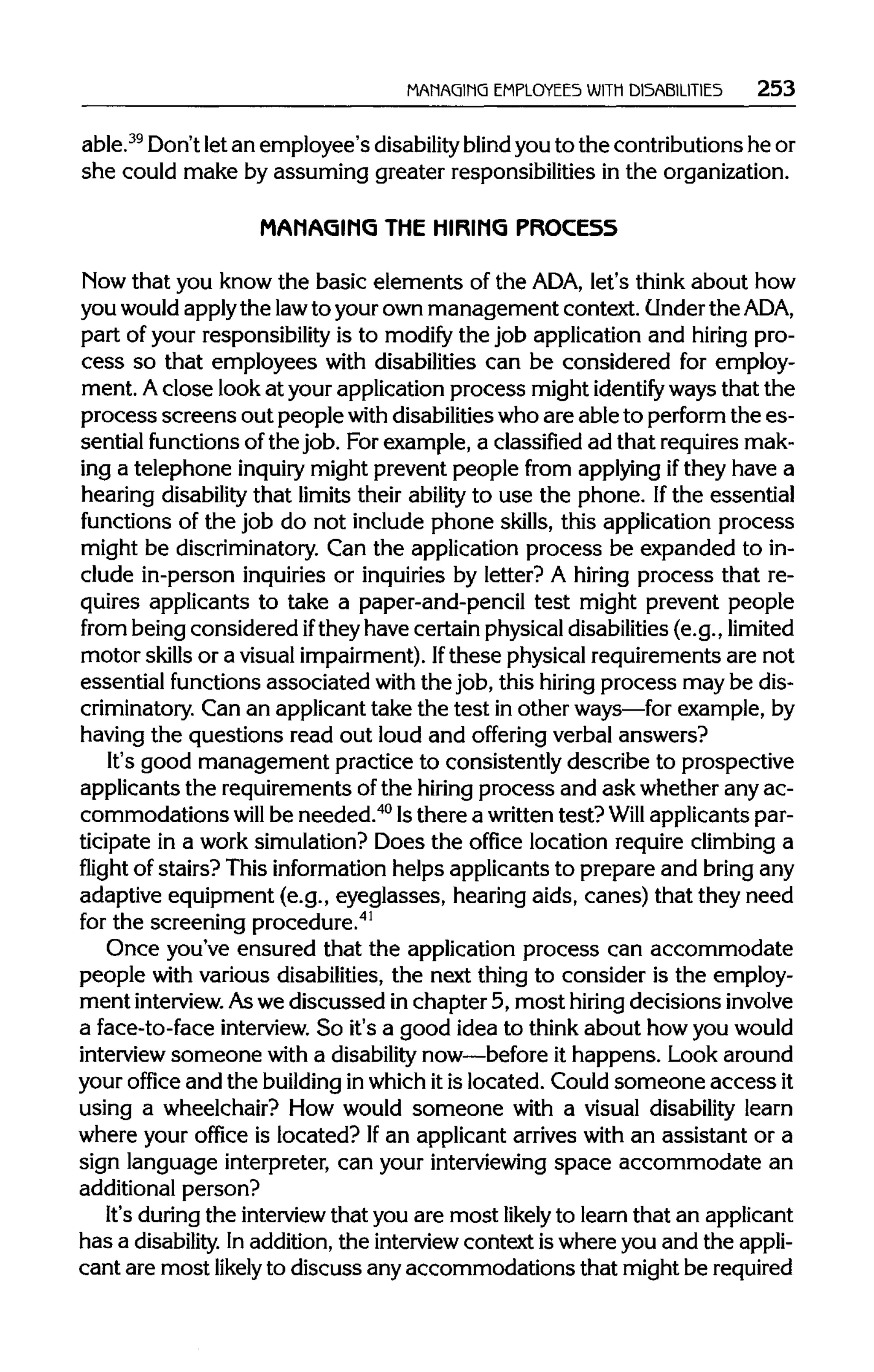 MANAGING EMPLOYEES WITH DISABILITIES 253
able.39
Don't letan employee's disabilityblind you to the contributions he or
she could make by assuming greater responsibilities in the organization.
MAMAGIMG THE HIRING PROCESS
Now that you know the basic elements of the ADA,let's think about how
you wouldapplythe lawto your own management context. Underthe ADA,
part of your responsibility is to modify the job application and hiring pro-
cess so that employees with disabilities can be considered for employ-
ment. Aclose look at your application process might identify ways that the
process screens out people withdisabilities whoare able to perform the es-
sential functions ofthe job. Forexample, a classified ad that requires mak-
ing a telephone inquiry might prevent people from applying ifthey have a
hearing disabilitythat limits their ability to use the phone. Ifthe essential
functions of the job do not include phone skills, this application process
might be discriminatory. Can the application process be expanded to in-
clude in-person inquiries or inquiries by letter? A hiring process that re-
quires applicants to take a paper-and-pencil test might prevent people
from being considered ifthey have certain physical disabilities(e.g., limited
motor skills or a visual impairment). Ifthese physical requirements are not
essential functions associated with the job, this hiring process may be dis-
criminatory. Can an applicant take the test in other ways—forexample, by
having the questions read out loud and offering verbal answers?
It's good management practice to consistently describe to prospective
applicants the requirements ofthe hiring process and ask whether any ac-
commodations will be needed.40
Isthere a writtentest?Will applicants par-
ticipate in a work simulation? Does the office location require climbing a
flight of stairs? This information helps applicants to prepare and bring any
adaptive equipment (e.g., eyeglasses, hearing aids, canes) that they need
for the screening procedure.41
Once you've ensured that the application process can accommodate
people with various disabilities, the next thing to consider is the employ-
ment interview. Aswe discussed in chapter 5, most hiringdecisionsinvolve
a face-to-face interview.So it's a good idea to think about how you would
interview someone with a disabilitynow—before it happens. Look around
your office and the buildinginwhich itis located. Could someone accessit
using a wheelchair? How would someone with a visual disability learn
where your office is located? Ifan applicant arrives with an assistant or a
sign language interpreter, can your interviewing space accommodate an
additional person?
It's during the interview that you are most likely to learn that an applicant
has a disability.Inaddition, the interviewcontext is where you and the appli-
cant are most likely to discuss any accommodations that might be required
 