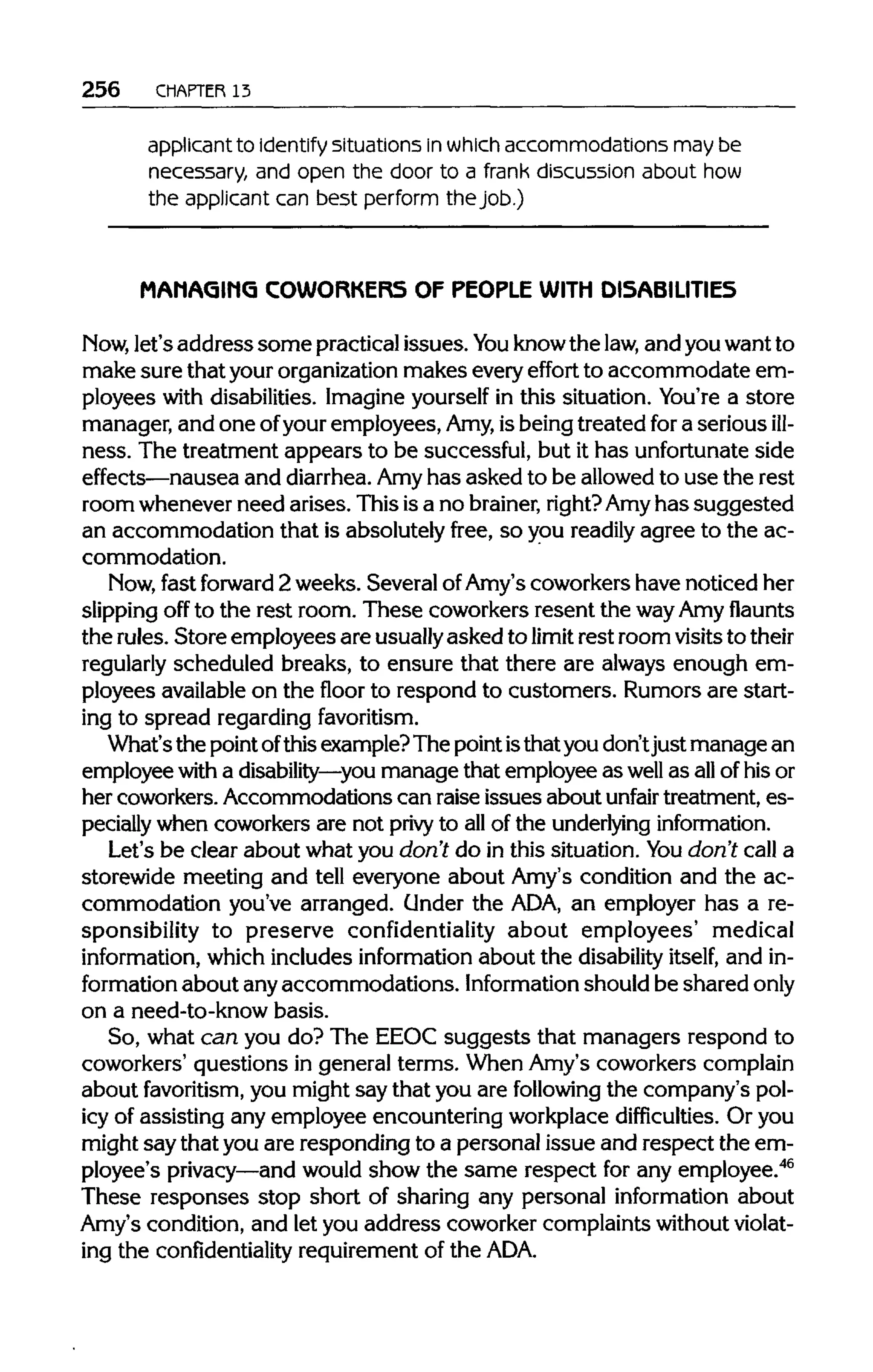 256 CHAPTER 13
applicant to identify situations in whichaccommodations may be
necessary, and open the door to a frank discussion about how
the applicant can best perform the job.)
MAMAGIMG COWORKERS OF PEOPLE WITH DISABILITIES
Now, let's addresssome practical issues.You knowthe law, and youwant to
make sure that your organization makes every effort to accommodate em-
ployees with disabilities. Imagineyourself in this situation. You're a store
manager, and one ofyouremployees, Amy, isbeing treated for a serious ill-
ness. The treatment appears to be successful, but it has unfortunate side
effects—nausea and diarrhea. Amyhas asked to be allowedto use the rest
room wheneverneed arises. Thisisa no brainer, right?Amyhas suggested
an accommodation that is absolutely free, so you readily agree to the ac-
commodation.
Now, fast forward 2 weeks. Several ofAmy's coworkers have noticed her
slipping off to the rest room. These coworkers resent the wayAmy flaunts
the rules. Store employees are usuallyasked to limit rest room visitstotheir
regularly scheduled breaks, to ensure that there are always enough em-
ployees availableon the floor to respond to customers. Rumorsare start-
ing to spread regarding favoritism.
What'sthe point ofthisexample?The pointisthatyou don'tjustmanage an
employee with a disability—you manage that employee as well as allofhis or
her coworkers.Accommodations can raise issues about unfair treatment, es-
pecially when coworkersare not privy to all of the underlying information.
Let's be clear about what you don't do in this situation. You don't call a
storewide meeting and tell everyone about Amy's condition and the ac-
commodation you've arranged. Under the ADA, an employer has a re-
sponsibility to preserve confidentiality about employees' medical
information, which includes information about the disability itself, and in-
formation about anyaccommodations. Information shouldbe shared only
on a need-to-know basis.
So, what can you do? The EEOC suggests that managers respond to
coworkers' questions in general terms. When Amy's coworkers complain
about favoritism, you might say that you are following the company's pol-
icy of assisting any employee encountering workplacedifficulties. Or you
might saythat youare responding to a personal issue and respect the em-
ployee's privacy—and would show the same respect for any employee.46
These responses stop short of sharing any personal information about
Amy's condition, and let you address coworker complaintswithoutviolat-
ing the confidentiality requirementof the ADA.
 