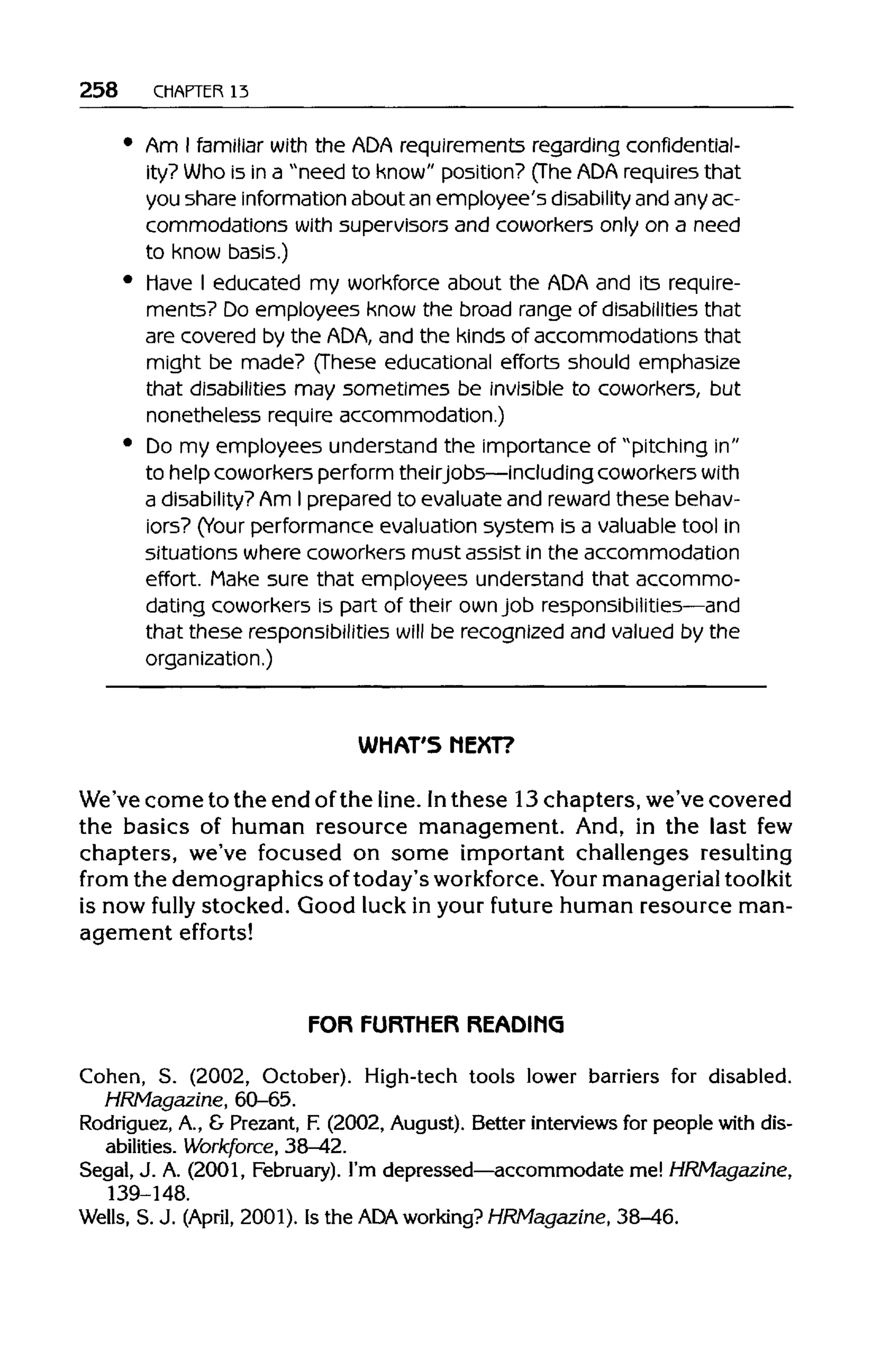 258 CHAPTER 13
Am I familiar with the ADArequirements regarding confidential-
ity? Who is in a "need to know" position? (TheADA requires that
you share information about an employee's disability and anyac-
commodations with supervisors and coworkers only on a need
to know basis.)
Have I educated my workforce about the ADA and its require-
ments? Do employees know the broad range of disabilities that
are covered by the ADA,and the kinds of accommodations that
might be made? (These educational efforts should emphasize
that disabilities may sometimes be invisible to coworkers, but
nonetheless require accommodation.)
Do my employees understand the importance of "pitching in"
to help coworkers perform theirjobs—includingcoworkers with
a disability? Am I prepared to evaluateand reward these behav-
iors? (Your performance evaluation system is a valuabletool in
situations where coworkers must assist in the accommodation
effort. Make sure that employees understand that accommo-
dating coworkersis part of their ownjob responsibilities—and
that these responsibilities will be recognized and valued by the
organization.)
WHAT'S NEXT?
We've come to the end ofthe line. Inthese 13chapters, we've covered
the basics of human resource management. And, in the last few
chapters, we've focused on some important challenges resulting
from the demographics of today's workforce. Your managerial toolkit
is now fully stocked. Good luck in your future human resource man-
agement efforts!
FOR FURTHER READING
Cohen, S. (2002, October). High-tech tools lower barriers for disabled.
HRMagazine, 60-65.
Rodriguez, A., & Prezant, F. (2002, August). Better interviews for people with dis-
abilities. Workforce, 38-42.
Segal, J. A. (2001, February). I'm depressed—accommodate me! HRMagazine,
139-148.
Wells, S. J. (April, 2001). Is the ADA working?HRMagazine, 38-46.
 