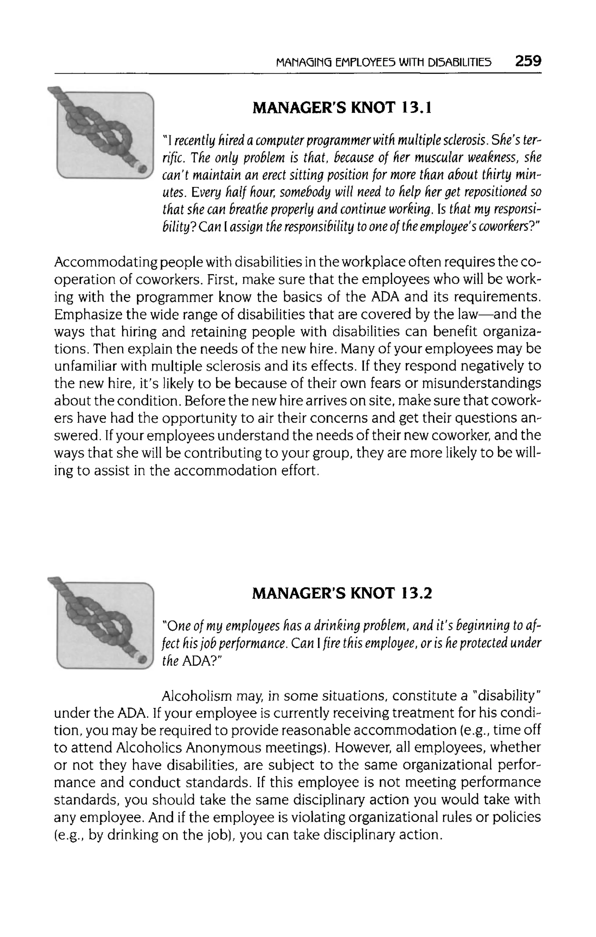 MANAGING EMPLOYEES WITH DISABILITIES 259
MANAGER'S KNOT 13.1
"I recently hired a computer programmerwith multiple sclerosis.She'ster-
rific. The only problem is that, because of her muscular weakness, she
can't maintain an erect sitting position for more than about thirty min-
utes. Every half hour, somebody will need to help her get repositioned so
that she can breathe properly and continue working. Is that my responsi-
bility? Can Iassign the responsibility toone of the employee's coworkers?"
Accommodating peoplewithdisabilities inthe workplace often requires the co-
operation of coworkers. First, make sure that the employees who will be work-
ing with the programmer know the basics of the ADAand its requirements.
Emphasize the wide range of disabilities that are covered by the law—and the
ways that hiring and retaining people with disabilities can benefit organiza-
tions. Then explain the needs of the new hire.Manyof your employees may be
unfamiliar with multiplesclerosis and its effects. Ifthey respond negatively to
the new hire, it'slikely to be because of their own fears or misunderstandings
about the condition. Before the newhirearrives on site, make sure that cowork-
ers have had the opportunity to air their concerns and get their questions an-
swered. Ifyour employees understand the needs of their new coworker, and the
ways that she will be contributing to your group, they are more likely to be will-
ing to assist in the accommodation effort.
MANAGER'S KNOT 13.2
"One of my employees has a drinking problem, and it's beginning to af-
fect his job performance. Can I fire this employee, or is he protected under
theADA?"
Alcoholism may, in some situations, constitute a "disability"
under the ADA. Ifyour employee is currently receivingtreatment for his condi-
tion, you may be required to provide reasonable accommodation (e.g.,timeoff
to attend Alcoholics Anonymous meetings). However, all employees, whether
or not they have disabilities, are subject to the same organizational perfor-
mance and conduct standards. If this employee is not meeting performance
standards, you should take the same disciplinaryaction you would take with
any employee. And ifthe employee is violating organizational rules or policies
(e.g., by drinking on the job),you can take disciplinary action.
 