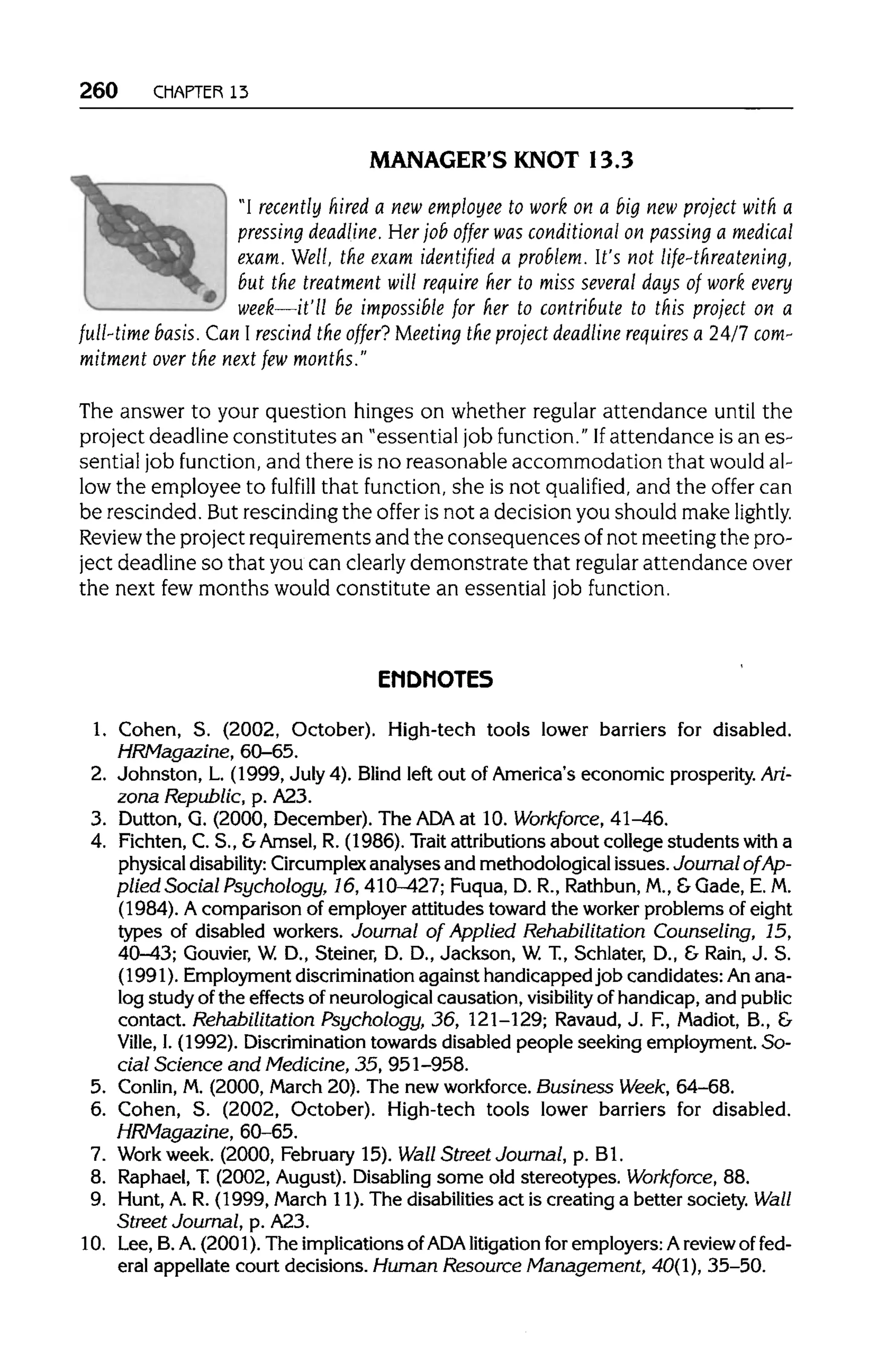 260 CHAPTER 13
MANAGER'S KNOT 13.3
"I recently hired a new employee to work on a big new project with a
pressing deadline. Her job offer was conditional on passing a medical
exam. Well, the exam identified a problem. It's not life-threatening,
but the treatment will require her to miss several days of work every
week—it'll be impossible for her to contribute to this project on a
full-time basis.Can I rescind the offer? Meeting the project deadline requires a 24/7com-
mitment over the next fewmonths."
The answer to your question hinges on whether regular attendance until the
project deadline constitutes an "essential job function." Ifattendance is an es-
sential job function, and there is no reasonable accommodation that would al-
low the employee to fulfill that function, she is not qualified, and the offer can
be rescinded. But rescinding the offer is not a decision you should make lightly.
Review the project requirements and the consequences of not meeting the pro-
ject deadline so that you can clearly demonstrate that regular attendance over
the next fewmonths would constitute an essential job function.
ENDNOTES
1. Cohen, S. (2002, October). High-tech tools lower barriers for disabled.
HRMagazine, 60-65.
2. Johnston, L. (1999, July 4). Blind left out of America's economic prosperity. Ari-
zona Republic, p. A23.
3. Dutton, G. (2000, December). The ADA at 10. Workforce, 41-46.
4. Fichten, C. S., &Amsel, R. (1986). Trait attributionsabout college students with a
physical disability: Circumplex analyses and methodological issues.Journal of Ap-
plied Social Psychology, 16, 410-427; Fuqua, D. R., Rathbun, M., &Gade, E.M.
(1984). A comparison of employer attitudes toward the worker problems of eight
types of disabled workers. Journal of Applied Rehabilitation Counseling, 15,
40-43; Gouvier, W. D., Steiner, D. D., Jackson, W.T., Schlater, D., & Rain, J. S.
(1991). Employmentdiscriminationagainst handicapped job candidates: Anana-
log study ofthe effects of neurologicalcausation, visibility of handicap,and public
contact. Rehabilitation Psychology, 36, 121-129; Ravaud,J. F., Madiot, B., &
Ville, I.(1992). Discrimination towards disabled people seeking employment. So-
cial Science and Medicine, 35, 951-958.
5. Conlin, M.(2000, March 20).The new workforce. Business Week, 64-68.
6. Cohen, S. (2002, October). High-tech tools lower barriers for disabled.
HRMagazine, 60-65.
7. Work week. (2000, February 15).Wall Street Journal, p. Bl.
8. Raphael,T.(2002, August). Disabling some old stereotypes. Workforce, 88.
9. Hunt,A. R. (1999, March 11). The disabilities act is creating a better society. Wall
Street Journal, p. A23.
10. Lee, B. A. (2001). The implicationsof ADAlitigation for employers: Areview of fed-
eral appellate court decisions. Human Resource Management, 40(1), 35-50.
 