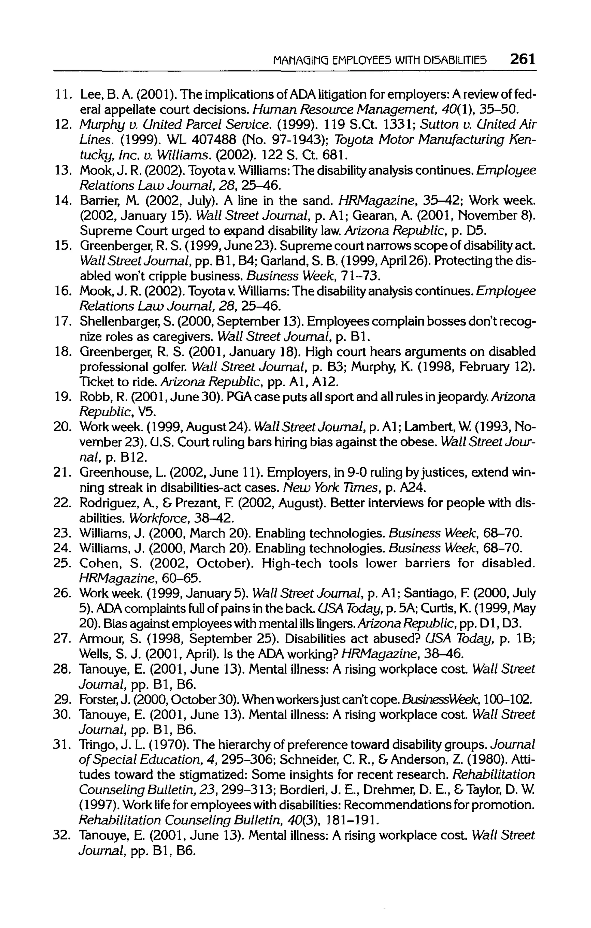 MANAGING EMPLOYEES WITH DISABILITIES 261
11. Lee, B. A. (2001). The implications of ADAlitigation for employers: Areview of fed-
eral appellate court decisions. Human Resource Management, 40(1), 35-50.
12. Murphy v. United Parcel Service. (1999). 119 S.Ct. 1331;Sutton v. United Air
Lines. (1999). WL 407488 (No. 97-1943); Toyota Motor Manufacturing Ken-
tucky, Inc. v. Williams. (2002). 122 S. Ct.681.
13. Mook, J. R.(2002). Toyotav. Williams:The disability analysiscontinues. Employee
Relations Law Journal, 28, 25-46.
14. Barrier, M. (2002, July). A line in the sand. HRMagazine, 35-42; Work week.
(2002, January 15).Wall Street Journal, p. Al; Gearan, A. (2001, November 8).
Supreme Court urged to expand disability law. Arizona Republic, p. D5.
15. Greenberger, R.S. (1999, June 23). Supreme court narrowsscope ofdisability act.
Wall Street Journal, pp. Bl, B4;Garland, S. B.(1999, April 26). Protecting the dis-
abled won't cripplebusiness. Business Week, 71-73.
16. Mook, J. R.(2002). Toyotav. Williams: The disability analysis continues. Employee
Relations Law Journal, 28, 25-46.
17. Shellenbarger, S. (2000, September 13). Employees complainbosses don't recog-
nize roles as caregivers. Wall Street Journal, p. Bl.
18. Greenberger,R. S. (2001, January 18).High court hears arguments on disabled
professional golfer. Wall Street Journal, p. B3; Murphy, K. (1998, February 12).
Ticket to ride.Arizona Republic, pp. Al, A12.
19. Robb, R.(2001, June 30). PGA case puts allsport and allrulesinjeopardy. Arizona
Republic, V5.
20. Workweek. (1999, August24). Wall Street Journal, p.Al; Lambert,W.(1993, No-
vember 23). U.S.Court ruling bars hiring bias against the obese. Wall Street Jour-
nal, p. B12.
21. Greenhouse, L. (2002, June 11). Employers, in 9-0 ruling byjustices, extendwin-
ning streak in disabilities-act cases. New York Times, p. A24.
22. Rodriguez, A., & Prezant, F. (2002, August). Better interviewsfor people with dis-
abilities. Workforce, 38-42.
23. Williams, J. (2000, March 20). Enablingtechnologies. Business Week, 68-70.
24. Williams, J. (2000, March 20). Enablingtechnologies. Business Week, 68-70.
25. Cohen, S. (2002, October). High-tech tools lower barriers for disabled.
HRMagazine, 60-65.
26. Work week. (1999, January 5). Wall Street Journal, p. Al; Santiago, F.(2000, July
5). ADA complaints full of painsin the back. USA Today, p. 5A; Curtis, K.(1999, May
20). Biasagainst employees with mental ills lingers. ArizonaRepublic, pp. D1,D3.
27. Armour, S. (1998, September 25). Disabilitiesact abused? USA Today, p. 1B;
Wells, S. J. (2001, April). Is the ADA working? HRMagazine, 38-46.
28. Tanouye, E. (2001, June 13). Mental illness: A rising workplace cost. Wall Street
Journal, pp. Bl, B6.
29. Forster, J. (2000, October 30). Whenworkersjust can't cope.BusinessWeek, 100-102.
30. Tanouye, E. (2001, June 13). Mental illness: A risingworkplace cost. Wall Street
Journal, pp. Bl, B6.
31. Tringo, J. L.(1970). The hierarchy of preferencetoward disability groups. Journal
of Special Education, 4, 295-306; Schneider, C. R., &Anderson, Z. (1980). Atti-
tudes toward the stigmatized: Some insights for recent research. Rehabilitation
Counseling Bulletin, 23, 299-313; Bordieri, J. E., Drehmer,D. E., &Taylor, D. W.
(1997). Work life for employees with disabilities:Recommendations forpromotion.
Rehabilitation Counseling Bulletin, 40(3), 181-191.
32. Tanouye, E. (2001, June 13). Mental illness: A rising workplace cost. Wall Street
Journal, pp. Bl, B6.
 