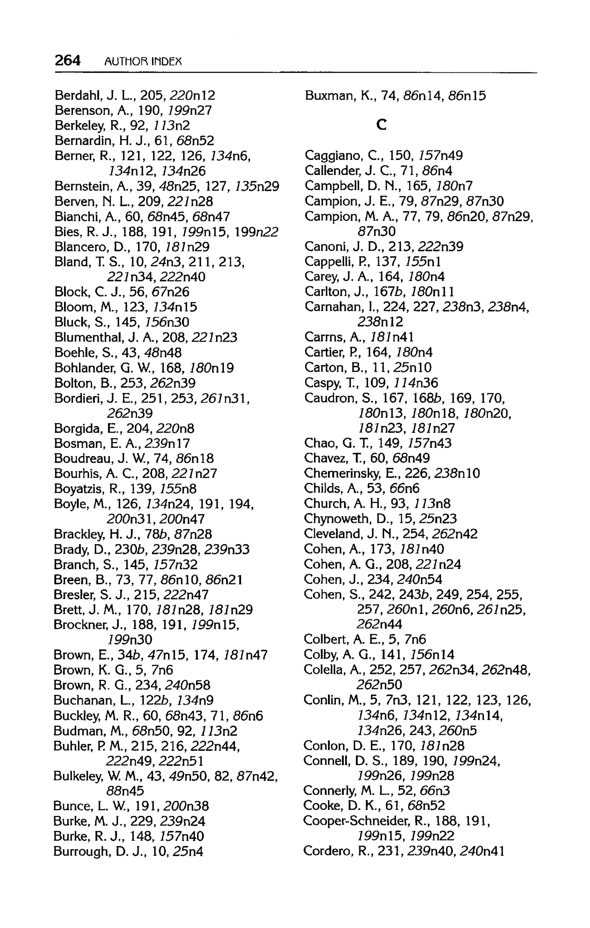 264 AUTHOR INDEX
Berdahl, J. L, 205, 220nl2
Berenson, A., 190, 199n27
Berkeley, R., 92, 113n2
Bernardin, H.J., 61, 68n52
Berner, R., 121, 122, 126, 134n6,
134nl2, 134n26
Bernstein, A., 39, 48n25, 127, 735n29
Berven, N. L.,209, 22ln28
Bianchi, A., 60, 68n45, 68n47
Bies, R.J., 188, 191, 199nl5, 199n22
Blancero, D., 170, 181n29
Bland, T.S., 10, 24n3, 211,213,
221n34, 222n40
Block, C.J., 56, 67n26
Bloom, M., 123, 134nl5
Bluck, S., 145,156n30
Blumenthal, J. A.,208, 221n23
Boehle, S., 43, 48n48
Bohlander, G. W., 168, 180nl9
Bolton, B., 253, 262n39
Bordieri, J. E., 251, 253, 261n31,
262n39
Borgida, E., 204, 220n8
Bosman, E. A., 239nl7
Boudreau, J. W, 74, 86nl8
Bourhis, A. C., 208, 221n27
Boyatzis, R., 139, 755n8
Boyle, M., 126, 134n24, 191, 194,
200n31, 200n47
Brackley, H.J., 78b, 87n28
Brady, D., 230b, 239n28, 239n33
Branch, S., 145, 157n32
Breen, B., 73, 77, 86nlO, 86n21
Bresler, S.J., 215, 222n47
Brett, J. M., 170, 787n28, 787n29
Brockner, J., 188, 191, 199n15,
199n30
Brown, E., 34b, 47nl5, 174, 787n47
Brown, K. G., 5, 7n6
Brown, R. G., 234, 240n58
Buchanan, L, 122b,134n9
Buckley, M. R., 60, 68n43, 71, 86n6
Budman, M.,68n50, 92, 113n2
Buhler, P. M., 215, 216,222n44,
222n49, 222n51
Bulkeley, W.M., 43, 49n50, 82, 87n42,
88n45
Bunce, L.W, 191, 200n38
Burke, M.J., 229, 239n24
Burke, R.J., 148, 757n40
Burrough, D.J., 10, 25n4
Buxman, K., 74, 86nl4, 86nl5
Caggiano, C., 150, 757n49
Callender, J. C, 71, 86n4
Campbell, D. M., 165, 180n7
Campion, J. E., 79, 87n29, 87n30
Campion, M.A., 77, 79, 86n20, 87n29,
87n30
Canoni, J. D.,213, 222n39
Cappelli, P., 137, 755nl
Carey, J. A., 164, 180n4
Carlton, J., 167b, 180nll
Carnahan, I., 224, 227,238n3, 238n4,
238nl2
Carrns, A., 181n41
Cartier, P.,164, 180n4
Carton, B., ll, 25nlO
Caspy, T., 109,114n36
Caudron, S., 167, 1685, 169, 170,
180nl3,180nl8,180n20,
787n23, 787n27
Chao, G. T., 149, 757n43
Chavez, T., 60, 68n49
Chemerinsky, E., 226,238nlO
Childs, A., 53, 66n6
Church, A. H., 93, 113n8
Chynoweth, D., 15, 25n23
Cleveland, J. M.,254,262n42
Cohen, A., 173, 181n40
Cohen, A. G., 208, 221n24
Cohen, J., 234, 240n54
Cohen, S., 242, 2435, 249, 254, 255,
257, 260nl, 260n6, 261n25,
262n44
Colbert, A. E., 5, 7n6
Colby, A. G., 141, 756nl4
Colella, A., 252, 257,262n34, 262n48,
262n50
Conlin, M., 5, 7n3, 121, 122, 123, 126,
134n6,134nl2,134nl4,
134n26,243, 260n5
Conlon, D. E., 170, 181n28
Connell, D. S., 189, 190, 799n24,
199n26, 199n28
Connerly, M.L, 52, 66n3
Cooke, D. K., 61, 68n52
Cooper-Schneider, R., 188, 191,
199nl5,199n22
Cordero, R., 231, 239n40, 240n41
C
 