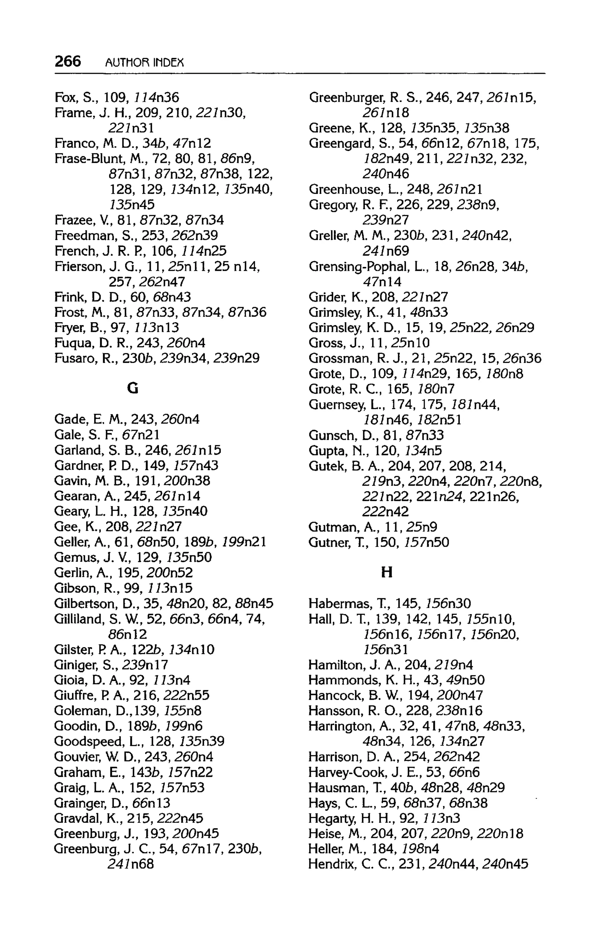 266 AUTHOR INDEX
Fox, S., 109, 114n36
Frame,J.H., 209, 210, 227n30,
221n3l
Franco, M.D., 34b,47nl2
Frase-Blunt, M., 72, 80, 81, 86n9,
87n31,87n32,87n38, 122,
128, 129, 134nl2, 135n40,
135n45
Frazee, V, 81, 87n32, 87n34
Freedman, S., 253,262n39
French, J. R. P.,106,114n25
Frierson, J. G., 11,25nll, 25n14,
257, 262n47
Frink, D. D., 60, 68n43
Frost, M.,81, 87n33, 87n34, 87n36
Fryer, B., 97, 113nl3
Fuqua, D. R., 243, 260n4
Fusaro, R., 2306, 239n34, 239n29
Gade, E. M., 243, 260n4
Gale, S. F., 67n21
Garland, S. B., 246, 261nl5
Gardner, P.D., 149, 157n43
Gavin, M. B., 191, 200n38
Gearan, A.,245, 261nl4
Geary, L. H., 128,135n40
Gee, K., 208, 221n27
Geller, A., 61, 68n50, 189b, 199n21
Gemus, J. V., 129,135n50
Gerlin, A., 195, 200n52
Gibson, R., 99,113nl5
Gilbertson, D., 35, 48n20, 82, 88n45
Gilliland, S. W, 52, 66n3, 66n4, 74,
86nl2
Gilster, P. A., 122b, 134nlO
Giniger, S., 239nl7
Gioia, D. A., 92, 113n4
Giuffre, P. A., 216, 222n55
Goleman, D.,139,155n8
Goodin, D., 189b, 199n6
Goodspeed, L, 128,135n39
Gouvier, W.D., 243, 260n4
Graham, E., 143b, 157n22
Graig, L. A., 152, 157n53
Grainger, D., 66nl3
Gravdal, K., 215, 222n45
Greenburg, J., 193, 200n45
Greenburg, J. C., 54, 67nl7,230b,
241n68
Greenburger, R. S., 246, 247, 261nl5,
261nl8
Greene, K., 128,135n35,135n38
Greengard, S., 54, 66nl2, 67nl8, 175,
182n49, 211,221n32, 232,
240n46
Greenhouse, L, 248, 261n21
Gregory, R. F, 226, 229, 238n9,
239n27
Greller, M.M., 230b,231,240n42,
241n69
Grensing-Pophal, L., 18, 26n28, 34b,
47n14
Grider, K., 208, 221n27
Grimsley, K., 41, 48n33
Grimsley, K. D., 15, 19, 25n22, 26n29
Gross, J., ll, 25nlO
Grossman, R.J., 21, 25n22, 15, 26n36
Grote, D., 109, 114n29, 165, 180n8
Grote, R. C., 165, 180n7
Guernsey, L, 174, 175, 181n44,
181n46,182n51
Gunsch, D., 81, 87n33
Gupta, N., 120, 134n5
Gutek, B. A., 204, 207, 208,214,
279n3, 220n4, 220n7, 220n8,
221n22, 221n24,221n26,
222n42
Gutman, A., 1l, 25n9
Gutner, T., 150, 157n50
H
Habermas, T., 145, 156n30
Hall, D. T., 139, 142, 145,155nlO,
156nl6,156nl7,156n20,
756n31
Hamilton, J. A.,204, 219n4
Hammonds, K. H., 43, 49n50
Hancock, B. W, 194,200n47
Hansson, R. O., 228, 238nl6
Harrington, A., 32, 41, 47n8, 48n33,
48n34, 126, 734n27
Harrison, D. A., 254, 262n42
Harvey-Cook, J. E., 53, 66n6
Hausman, T.,40b, 48n28, 48n29
Hays, C. L, 59, 68n37, 68n38
Hegarty, H. H., 92, 113n3
Heise, M.,204, 207, 220n9, 220nl8
Heller, M., 184, 198n4
Hendrix, C. C., 231, 240n44, 240n45
G
 