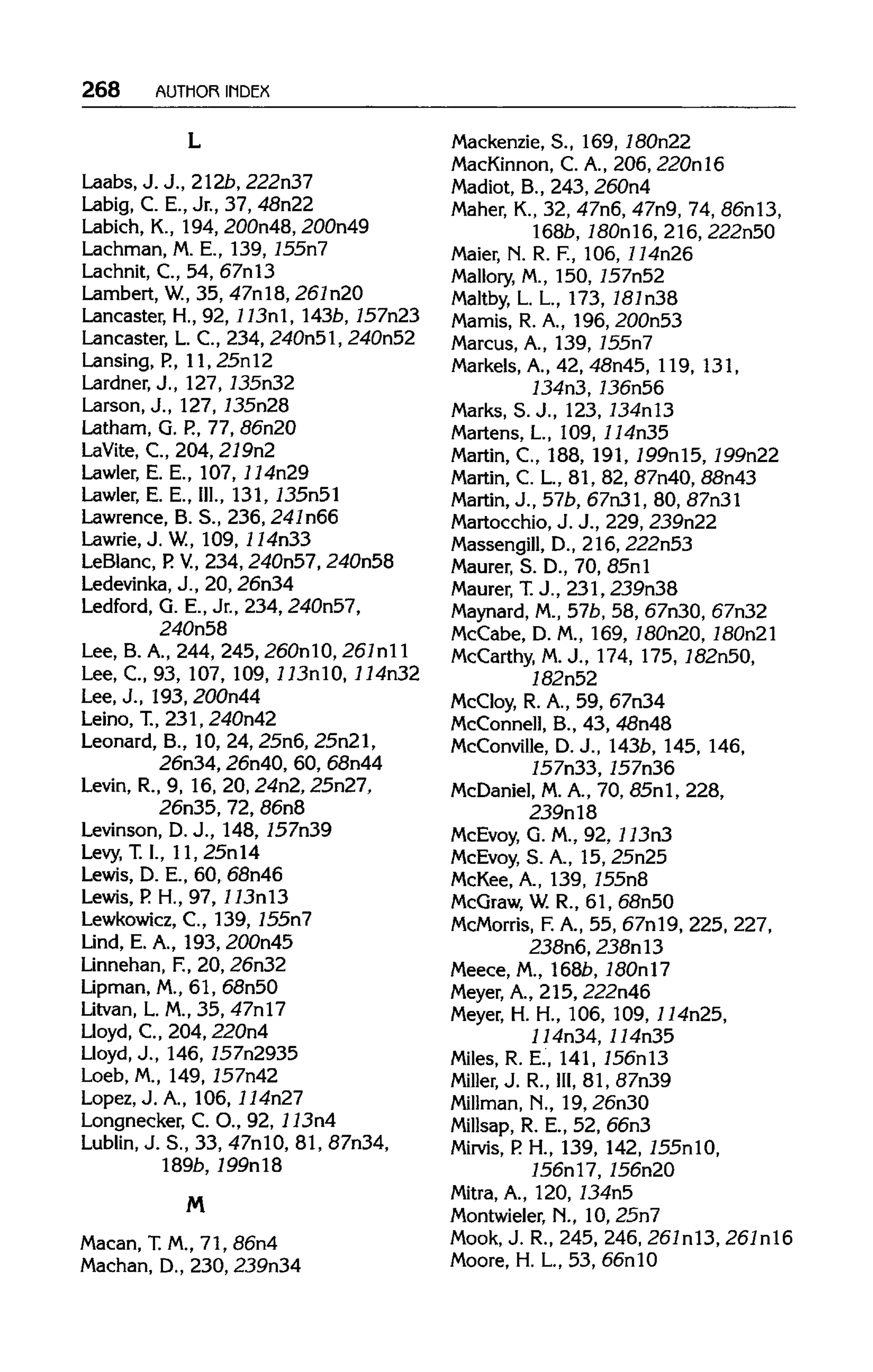 268 AUTHOR INDEX
Laabs.J.J., 212b,222n37
Labig, C. E., Jr., 37, 48n22
Labich, K., 194,200n48, 200n49
Lachman, M. E., 139, 155n7
Lachnit, C., 54, 67nl3
Lambert, W.,35, 47nl8, 267n20
Lancaster, H., 92, 113nl, 143b, 757n23
Lancaster, L. C., 234, 240n51, 240n52
Lansing, P., 11, 25nl2
Lardner, J., 127,735n32
Larson, J., 127, 735n28
Latham, G. P.,77, 86n20
LaVite, C., 204, 279n2
Lawler, E. E., 107,114n29
Lawler, E. E., III., 131, 735n51
Lawrence, B. S., 236,241n66
Lawrie.J. W, 109, 114n33
LeBlanc, P. V, 234, 240n57, 240n58
Ledevinka, J., 20, 26n34
Ledford, G. E., Jr., 234, 240n57,
240n58
Lee, B.A., 244, 245, 260nl0, 261nl 1
Lee, C, 93, 107, 109,113n10,114n32
Lee, J., 193, 200n44
Leino, T., 231,240n42
Leonard, B., 10, 24, 25n6, 25n21,
26n34, 26n40, 60, 68n44
Levin, R., 9, 16, 20, 24n2, 25n27,
26n35, 72, 86n8
Levinson, D.J., 148, 757n39
Levy, T. I., 11, 25nl4
Lewis, D. E., 60, 68n46
Lewis, P. H., 97,113nl3
Lewkowicz, C., 139, 755n7
Lind, E. A., 193, 200n45
Linnehan, F.,20, 26n32
Lipman, M., 61, 68n50
Litvan, L M.,35, 47nl7
Lloyd, C., 204,220n4
Lloyd, J., 146,757n2935
Loeb, M., 149, 757n42
Lopez, J. A., 106, 114n27
Longnecker, C. O., 92, 113n4
Lublin, J. S., 33, 47nlO, 81, 87n34,
189b,199nl8
M
Macan, T.M., 71, 86n4
Machan, D., 230, 239n34
Mackenzie, S., 169,180n22
MacKinnon, C. A., 206, 220nl6
Madiot, B., 243, 260n4
Maher, K., 32, 47n6, 47n9, 74, 86nl3,
l68b, 180nl6, 216, 222n50
Maier, N. R. F., 106, 114n26
Mallory, M., 150, 757n52
Maltby, L. L, 173, 181n38
Mamis, R. A., 196, 200n53
Marcus, A., 139, 755n7
Markels, A., 42, 48n45, 119, 131,
734n3, 736n56
Marks, S. J., 123, 734nl3
Martens, L, 109, 114n35
Martin, C, 188, 191, 199nl5, 199n22
Martin, C. L, 81, 82, 87n40, 88n43
Martin, J., 57b, 67n31, 80, 87n31
Martocchio, J. J., 229,239n22
Massengill, D., 216, 222n53
Maurer, S. D., 70, 85nl
Maurer, T.J., 231, 239n38
Maynard, M.,57b, 58, 67n30, 67n32
McCabe, D. M., 169, 180n20, 180n21
McCarthy, M.J., 174, 175, 182n50,
182n52
McCloy, R. A., 59, 67n34
McConnell, B., 43, 48n48
McConville, D.J., 143b, 145,146,
757n33, 757n36
McDaniel, M.A., 70, 85n1, 228,
239nl8
McEvoy, G. M., 92, 113n3
McEvoy, S. A., 15, 25n25
McKee, A., 139, 755n8
McGraw, W.R., 61, 68n50
McMorris, F.A., 55, 67nl9, 225,227,
238n6, 238nl3
Meece, M.,168b,180nl7
Meyer, A., 215, 222n46
Meyer, H. H., 106, 109, 114n25,
114n34, 114n35
Miles, R. E., 141, 156nl3
Miller, J.R.,III, 81, 87n39
Millman, N., 19,26n30
Millsap, R. E., 52, 66n3
Mirvis, P.H., 139, 142, 755nlO,
756nl7, 756n20
Mitra, A., 120, 734n5
Montwieler, N., 10, 25n7
Mook, J. R., 245, 246,261n13, 261nl6
Moore, H. L, 53, 66nl0
L
 