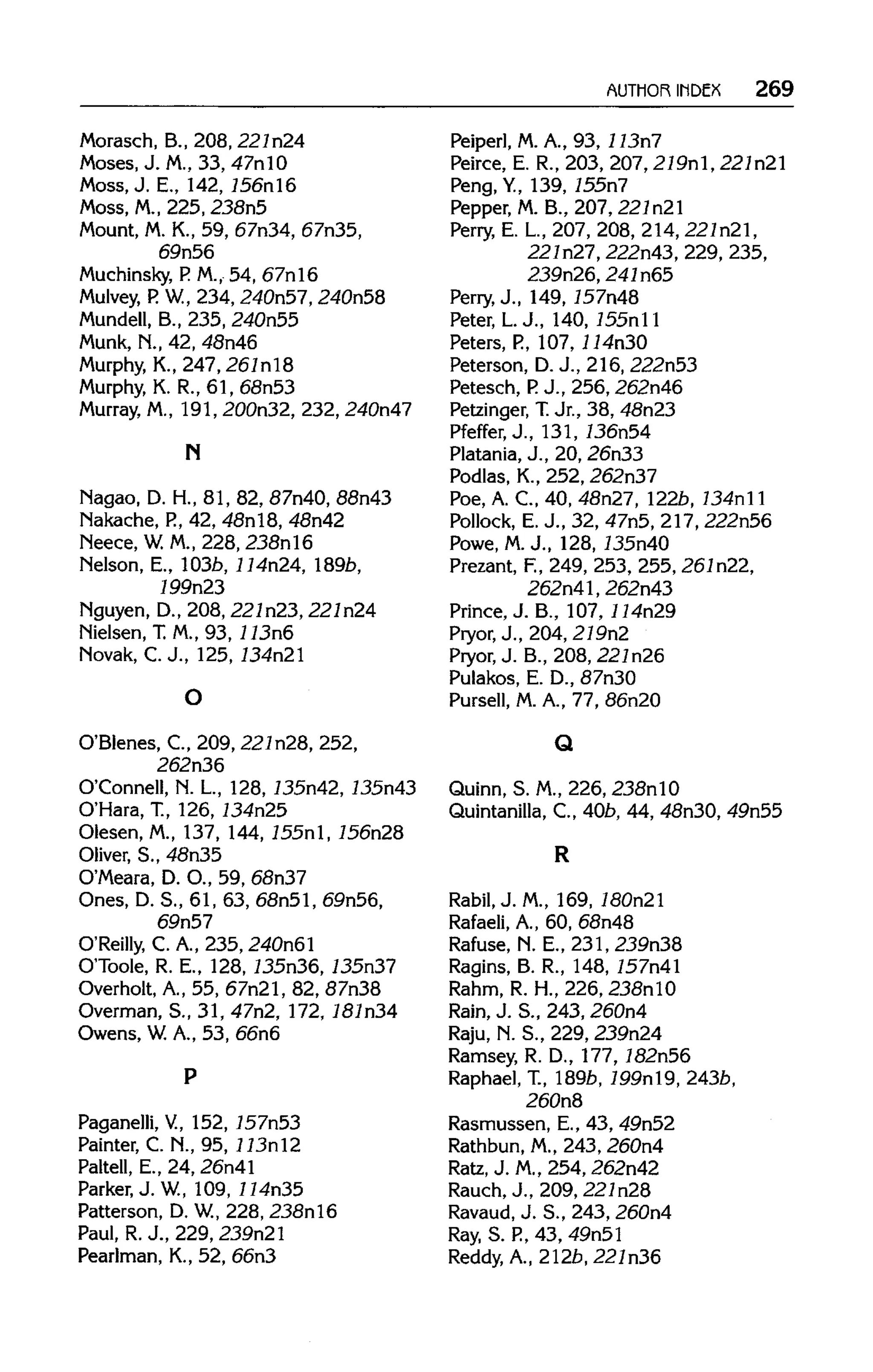 AUTHOR INDEX 269
Morasch, B., 208, 221n24
Moses, J. M.,33, 47nl0
Moss, J. E., 142, 156nl6
Moss, M.,225, 238n5
Mount, M. K., 59, 67n34, 67n35,
69n56
Muchinsky, P. M., 54, 67nl6
Mulvey, P. W., 234, 240n57, 240n58
Mundell, B., 235, 240n55
Munk, N., 42, 48n46
Murphy, K., 247, 261n18
Murphy, K.R., 61, 68n53
Murray, M., 191,200n32, 232,240n47
N
Nagao,D. H., 81,82, 87n40,88n43
Nakache, P., 42, 48nl8, 48n42
Neece,W. M., 228, 238nl6
Melson, E.,103b, 114n24, l89b,
199n23
Nguyen, D., 208, 227n23, 227n24
Nielsen, T.M., 93, 113n6
Novak, C. J., 125, 734n21
O'Blenes,C., 209, 221n28,252,
262n36
O'Connell, N. L., 128, 735n42, 735n43
O'Hara,T., 126, 734n25
Olesen,M.,137, 144,155nl,756n28
Oliver, S., 48n35
O'Meara, D.O., 59,68n37
Ones, D.S., 61,63,68n51,69n56,
69n57
O'Reilly, C. A., 235, 240n61
O'Toole, R. E., 128,135n36,135n37
Overholt, A., 55, 67n21, 82, 87n38
Overman, S., 31, 47n2, 172, 181n34
Owens, W.A., 53, 66n6
Paganelli, V.,152, 757n53
Painter, C. N., 95, 113nl2
Paltell, E., 24, 26n41
Parker, J. W.,109,114n35
Patterson, D. W.,228, 238nl6
Paul, R.J.,229, 239n21
Pearlman, K., 52, 66n3
Peiperl, M.A., 93, 113n7
Peirce, E. R., 203, 207,219nl, 221n21
Peng, Y., 139, 755n7
Pepper, M. B., 207,221n21
Perry, E. L, 207, 208, 214, 227n21,
227n27,222n43,229, 235,
239n26, 241n65
Perry, J., 149, 757n48
Peter, L.J., 140, 755nll
Peters, P., 107,114n30
Peterson, D.J., 216, 222n53
Petesch,P.J., 256, 262n46
Petzinger, T.Jr., 38, 48n23
Pfeffer, J., 131, 736n54
Platania, J., 20, 26n33
Podlas, K., 252, 262n37
Poe, A. C., 40, 48n27, 122b, 734n11
Pollock, E. J., 32, 47n5, 217, 222n56
Powe, M.J., 128, 735n40
Prezant, F., 249, 253, 255,261n22,
262n41, 262n43
Prince, J. B., 107,114n29
Pryor, J., 204, 219n2
Pryor, J. B., 208, 221n26
Pulakos, E. D., 87n30
Pursell, M. A., 77, 86n20
Q
Quinn, S. M., 226,238nlO
Quintanilla, C., 40b, 44, 48n30, 49n55
R
Rabil, J. M., 169, 180n21
Rafaeli, A., 60, 68n48
Rafuse, N. E., 231, 239n38
Ragins, B. R., 148, 757n41
Rahm, R. H., 226, 238nl0
Rain, J. S., 243, 260n4
Raju, N. S., 229, 239n24
Ramsey, R. D., 177,782n56
Raphael, T., 189b, 799nl9, 243b,
260n8
Rasmussen, E., 43, 49n52
Rathbun, M.,243, 260n4
Ratz, J. M.,254, 262n42
Rauch, J., 209, 221n28
Ravaud, J. S., 243, 260n4
Ray, S. P.,43, 49n51
Reddy, A., 212b, 221n36
O
P
 