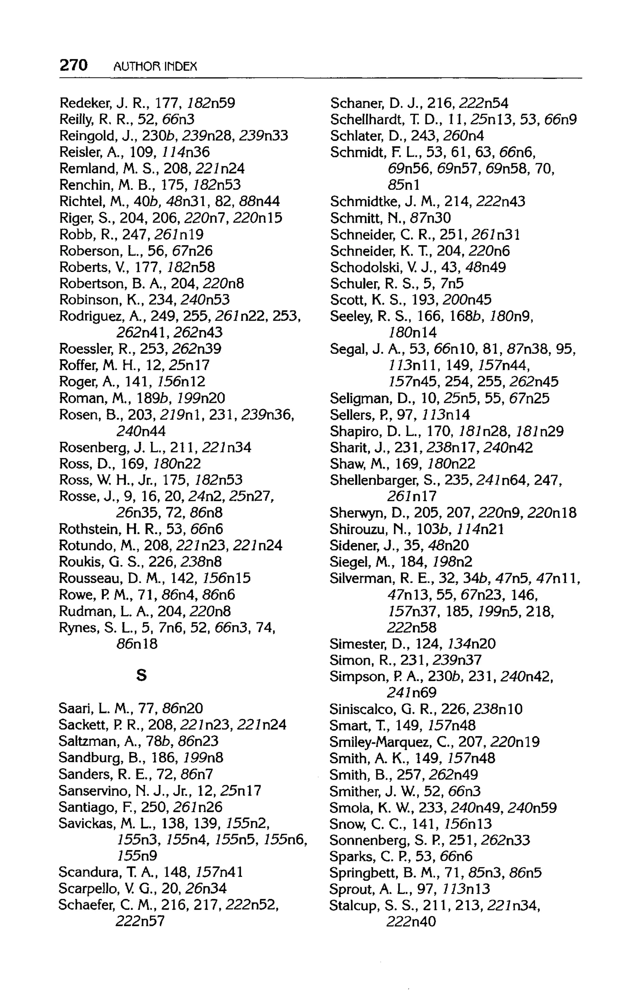 270 AUTHOR INDEX
Redeker, J. R., 177, 182n59
Reilly, R. R., 52, 66n3
Reingold, J., 230b, 239n28, 239n33
Reisler.A., 109,114n36
Remland, M.S., 208,221n24
Renchin, M. B., 175,182n53
Richtel, M.,40b,48n3l, 82, 88n44
Riger, S., 204, 206, 220n7, 220nl5
Robb, R., 247, 267nl9
Roberson, L.,56,67n26
Roberts, V, 177,782n58
Robertson, B. A., 204,220n8
Robinson, K., 234, 240n53
Rodriguez, A., 249, 255, 261n22, 253,
262n41, 262n43
Roessler, R., 253, 262n39
Roffer, M. H., 12, 25nl7
Roger, A., 141,756nl2
Roman, M.,189b,199n20
Rosen, B., 203, 219nl, 231, 239n36,
240n44
Rosenberg, J. L, 211, 221n34
Ross, D.,169, 180n22
Ross, W. H., Jr., 175, 182n53
Rosse, J., 9, 16,20,24n2, 25n27,
26n35,72, 86n8
Rothstein, H. R., 53,66n6
Rotundo,M., 208, 221n23,221n24
Roukis, G. S., 226, 238n8
Rousseau, D.M.,142, 756nl5
Rowe,P.M., 71, 86n4, 86n6
Rudman,L. A., 204, 220n8
Rynes, S.L, 5,7n6, 52,66n3,74,
86n18
Saari, L. M., 77, 86n20
Sackett, P. R., 208, 221n23, 227n24
Saltzman, A., 78b, 86n23
Sandburg, B., 186, 199n8
Sanders, R. E., 72, 86n7
Sanservino, N.J., Jr., 12, 25nl7
Santiago, F., 250,261n26
Savickas, M.L, 138, 139, 755n2,
755n3, 755n4, 755n5,755n6,
755n9
Scandura, T.A., 148, 757n41
Scarpello, V. G., 20, 26n34
Schaefer, C. M., 216, 217,222n52,
222n57
Schaner, D.J., 216,222n54
Schellhardt, T.D., 11, 25nl3, 53, 66n9
Schlater, D., 243, 260n4
Schmidt, F.L., 53, 61, 63, 66n6,
69n56,69n57,69n58, 70,
85nl
Schmidtke, J. M.,214,222n43
Schmitt, N., 87n30
Schneider, C. R., 251, 261n31
Schneider, K. T., 204,220n6
Schodolski, V. J., 43, 48n49
Schuler, R. S., 5, 7n5
Scott, K. S., 193, 200n45
Seeley, R. S., 166,168b,180n9,
780nl4
Segal, J. A.,53, 66nlO, 81, 87n38, 95,
113n11, 149, 757n44,
157n45,254, 255, 262n45
Seligman, D., 10, 25n5, 55, 67n25
Sellers,P.,97,113nl4
Shapiro, D. L., 170, 787n28, 787n29
Sharit, J., 231, 238nl7, 240n42
Shaw, M., 169,180n22
Shellenbarger, S., 235, 241n64,247,
267nl7
Sherwyn, D., 205, 207,220n9, 220nl8
Shirouzu, N., 103b, 114n21
Sidener, J., 35, 48n20
Siegel, M., 184, 198n2
Silverman, R. E., 32, 34b,47n5, 47nll,
47nl3, 55, 67n23, 146,
757n37, 185, 799n5, 218,
222n58
Simester, D.,124, 734n20
Simon, R., 231, 239n37
Simpson,R A., 230b, 231, 240n42,
241n69
Siniscalco, G. R., 226, 238nlO
Smart, T., 149,757n48
Smiley-Marquez, C., 207, 220nl9
Smith, A. K., 149,757n48
Smith, B., 257,262n49
Smither, J. W, 52, 66n3
Smola, K.W, 233, 240n49,240n59
Snow, C. C., 141, 756nl3
Sonnenberg, S.P.,251, 262n33
Sparks, C. P.,53, 66n6
Springbett, B. M., 71, 85n3, 86n5
Sprout, A.L, 97, 113nl3
Stalcup, S. S., 211,213,227n34,
222n40
S
 