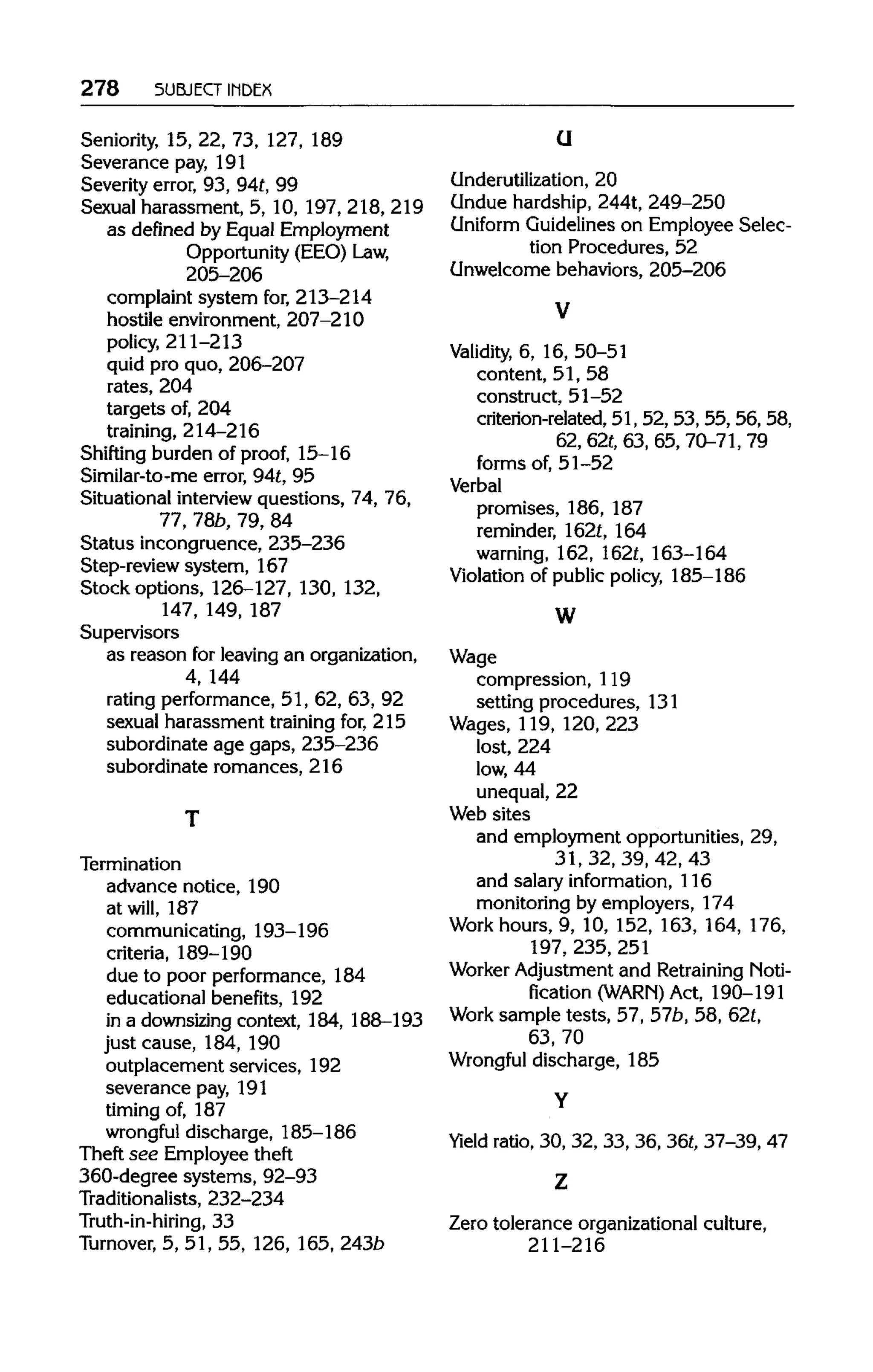 278 SUBJECT INDEX
Seniority, 15, 22, 73, 127,189
Severance pay, 191
Severity error, 93, 94t,99
Sexual harassment, 5, 10, 197, 218, 219
as defined by Equal Employment
Opportunity (EEO) Law,
205-206
complaint system for,213-214
hostile environment, 207-210
policy, 211-213
quid pro quo, 206-207
rates, 204
targets of, 204
training, 214-216
Shifting burden of proof, 15-16
Similar-to-me error, 94t,95
Situational interviewquestions, 74, 76,
77, 78b, 79, 84
Status incongruence, 235-236
Step-review system, 167
Stock options, 126-127, 130, 132,
147, 149, 187
Supervisors
as reason for leaving an organization,
4, 144
rating performance, 51, 62, 63, 92
sexual harassment trainingfor, 215
subordinate age gaps, 235-236
subordinate romances, 216
Termination
advance notice, 190
at will, 187
communicating, 193-196
criteria, 189-190
due to poor performance, 184
educational benefits, 192
in a downsizing context, 184, 188-193
just cause, 184, 190
outplacement services, 192
severance pay, 191
timing of, 187
wrongful discharge, 185-186
Theft see Employee theft
360-degree systems, 92-93
Traditionalists, 232-234
Truth-in-hiring, 33
Turnover, 5, 51, 55, 126,165,243b
U
Underutilization, 20
Undue hardship, 244t, 249-250
Uniform Guidelines on Employee Selec-
tion Procedures, 52
Unwelcome behaviors, 205-206
Validity, 6, 16, 50-51
content, 51, 58
construct, 51-52
criterion-related, 51, 52, 53, 55, 56, 58,
62, 62t, 63, 65, 70-71,79
forms of, 51-52
Verbal
promises, 186, 187
reminder, 162t,164
warning, 162,162t,163-164
Violation of public policy, 185-186
W
Wage
compression, 119
setting procedures, 131
Wages, 119,120, 223
lost, 224
low, 44
unequal, 22
Web sites
and employment opportunities, 29,
31, 32, 39, 42, 43
and salary information, 116
monitoring by employers, 174
Work hours, 9, 10, 152, 163, 164, 176,
197, 235, 251
Worker Adjustment and Retraining Noti-
fication (WARN) Act, 190-191
Work sample tests, 57, 57b,58,62t,
63, 70
Wrongful discharge, 185
Yield ratio, 30, 32, 33, 36, 36t, 37-39, 47
Zero tolerance organizational culture,
211-216
T
Y
Z
V
 