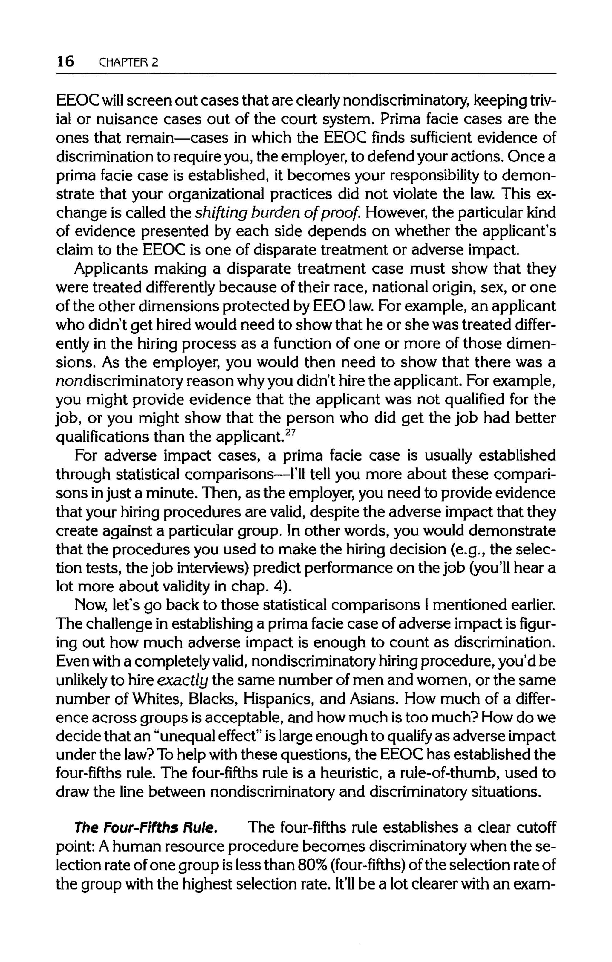 16 CHAPTER 2
EEOCwill screen out cases that are clearly nondiscriminatory, keepingtriv-
ial or nuisance cases out of the court system. Prima facie cases are the
ones that remain—cases in which the EEOC finds sufficient evidence of
discrimination to require you, the employer,to defend youractions. Once a
prima facie case is established, it becomes your responsibilityto demon-
strate that your organizationalpractices did not violate the law. This ex-
change is called the shifting burden of proof. However,the particularkind
of evidence presented by each side depends on whether the applicant's
claim to the EEOC is one of disparate treatment or adverse impact.
Applicants making a disparate treatment case must show that they
were treated differently because of their race, nationalorigin, sex, or one
of the other dimensions protected by EEO law.For example, an applicant
who didn't get hiredwouldneed to show that he or she was treated differ-
ently in the hiring process as a function of one or more of those dimen-
sions. As the employer, you would then need to show that there was a
nondiscriminatory reason whyyou didn'thire the applicant.Forexample,
you might provide evidence that the applicantwas not qualified for the
job, or you might show that the person who did get the job had better
qualifications than the applicant.27
For adverse impact cases, a prima facie case is usually established
through statistical comparisons—I'lltell you more about these compari-
sons injust a minute. Then, as the employer,you need to provideevidence
that your hiring procedures are valid, despite the adverse impact that they
create against a particular group. In other words, you would demonstrate
that the procedures you used to make the hiring decision (e.g., the selec-
tion tests, the job interviews) predict performanceon the job (you'll hear a
lot more about validity in chap. 4).
Now, let's go back to those statistical comparisons Imentioned earlier.
The challenge in establishing a primafacie case of adverse impact isfigur-
ing out how much adverse impact is enough to count asdiscrimination.
Even with a completely valid,nondiscriminatory hiringprocedure, you'd be
unlikely to hire exactly the same numberofmen and women, or the same
number of Whites, Blacks, Hispanics, and Asians. How much of a differ-
ence across groups isacceptable, and howmuch istoo much? Howdowe
decide that an "unequaleffect" islargeenough to qualify as adverse impact
under the law? Tohelpwith these questions, the EEOChas established the
four-fifths rule. The four-fifths rule is a heuristic,a rule-of-thumb, used to
draw the line between nondiscriminatory and discriminatory situations.
The Four-Fifths Rule. The four-fifths rule establishes a clear cutoff
point:Ahuman resource procedure becomes discriminatory when the se-
lection rate of one group isless than 80%(four-fifths) ofthe selection rateof
the groupwith the highest selection rate. It'll be a lot clearerwith an exam-
 