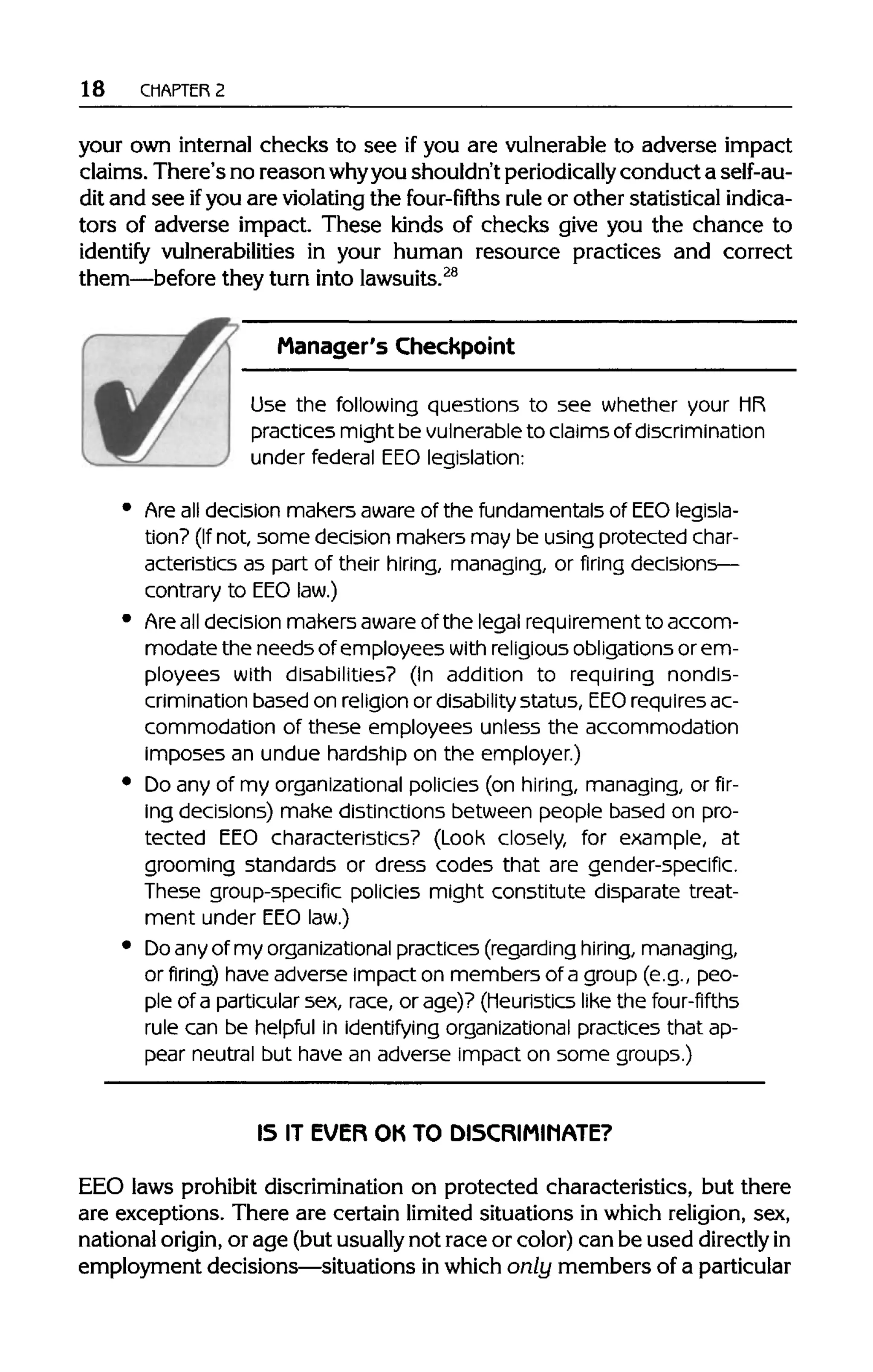 18 CHAPTER 2
your own internal checks to see if you are vulnerable to adverse impact
claims. There's no reason whyyoushouldn'tperiodically conduct a self-au-
dit and see ifyou are violating the four-fifths rule or other statistical indica-
tors of adverse impact. These kinds of checks give you the chance to
identify vulnerabilities in your human resource practices and correct
them—before they turn intolawsuits.28
Manager's Checkpoint
Use the following questions to see whether your MR
practices might be vulnerableto claims of discrimination
under federal EEOlegislation:
Are all decision makers aware of the fundamentals of EEO legisla-
tion? (If not, some decision makers may be using protected char-
acteristics as part of their hiring, managing, or firing decisions—
contrary to EEO law.)
Are all decision makers aware of the legal requirement to accom-
modate the needs of employees with religious obligations or em-
ployees with disabilities? (In addition to requiring nondis-
crimination based on religion or disability status, EEO requires ac-
commodation of these employees unless the accommodation
imposes an undue hardship on the employer.)
Do any of my organizational policies (on hiring, managing, or fir-
ing decisions) make distinctions between people based on pro-
tected EEO characteristics? (Look closely, for example, at
grooming standards or dress codes that are gender-specific.
These group-specific policies might constitute disparate treat-
ment under EEO law.)
Do any of my organizationalpractices (regarding hiring, managing,
or firing) haveadverseimpact on members of a group (e.g., peo-
ple of a particular sex, race, or age)? (Heuristics like the four-fifths
rule can be helpful in identifying organizational practices that ap-
pear neutral but have an adverse impact on some groups.)
IS IT EVER OK TO DISCRIMINATE?
EEO laws prohibit discriminationon protected characteristics, but there
are exceptions. There are certain limited situations in which religion, sex,
national origin, or age (butusually not race or color)can be used directlyin
employment decisions—situations inwhich only members of a particular
 