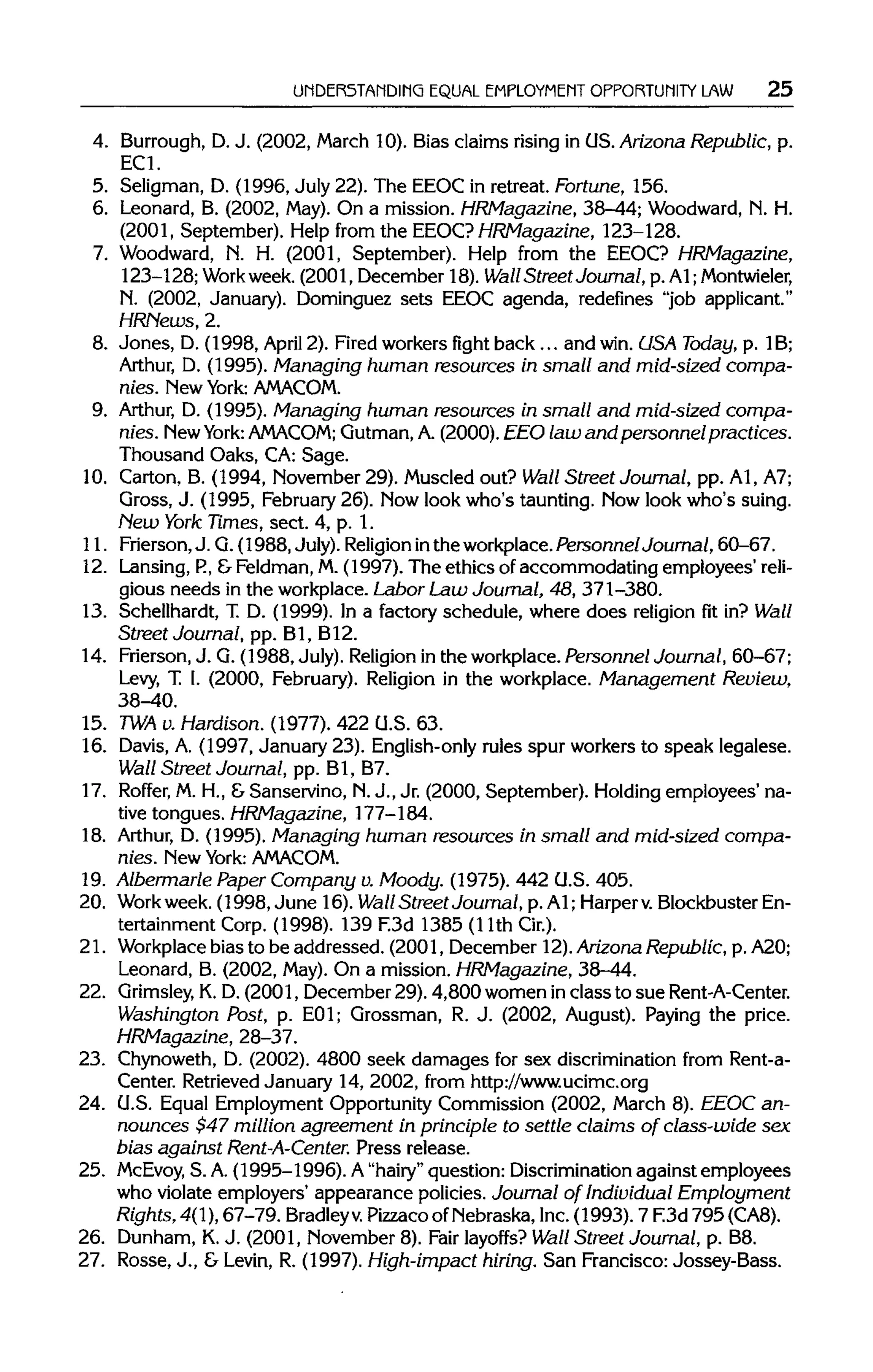 UNDERSTANDING EQUAL EMPLOYMENT OPPORTUNITY LAW 25
4. Burrough, D.J. (2002, March 10). Bias claims rising in OS.Arizona Republic, p.
EC1.
5. Seligman, D. (1996, July 22). The EEOC in retreat. Fortune, 156.
6. Leonard, B. (2002, May).On a mission. HRMagazine, 38-44; Woodward, N. H.
(2001, September). Help from the EEOC? HRMagazine, 123-128.
7. Woodward, N. H. (2001, September). Help from the EEOC? HRMagazine,
123-128; Workweek. (2001, December 18). Wall Street Journal, p. A1;Montwieler,
N. (2002, January). Dominguez sets EEOC agenda, redefines "job applicant."
HRHews, 2.
8. Jones, D. (1998, April 2). Firedworkers fight back ... and win.USA Today, p. 1B;
Arthur, D. (1995). Managing human resources in small and mid-sized compa-
nies. New York: AMACOM.
9. Arthur, D. (1995). Managing human resources in small and mid-sized compa-
nies. NewYork:AMACOM; Gutman,A.(2000). EEO law and personnel practices.
Thousand Oaks, CA:Sage.
10. Carton, B. (1994, November 29). Muscled out? Wall Street Journal, pp. A1,A7;
Gross, J. (1995, February26). Nowlook who's taunting. Nowlook who's suing.
New York Times, sect. 4, p. 1.
11. Frierson,J. G.(1988,July).Religion inthe workplace. Personnel Journal, 60-67.
12. Lansing,P., &Feldman,M. (1997). The ethics of accommodating employees' reli-
gious needs in the workplace.Labor Law Journal, 48, 371-380.
13. Schellhardt, T. D. (1999). In a factory schedule, where does religion fit in? Wall
Street Journal, pp. Bl, B12.
14. Frierson,J. G. (1988, July).Religion inthe workplace. Personnel Journal, 60-67;
Levy, T. I. (2000, February). Religion in the workplace. Management Review,
38-40.
15. TWAv.Hardison. (1977). 422 U.S. 63.
16. Davis, A. (1997, January 23). English-only rules spur workers to speak legalese.
Wall Street Journal, pp. Bl, B7.
17. Roffer, M.H., &Sanservino, N.J., Jr. (2000, September). Holding employees' na-
tive tongues. HRMagazine, 177-184.
18. Arthur, D. (1995). Managing human resources in small and mid-sized compa-
nies. New York: AMACOM.
19. Albermarle Paper Company u.Moody. (1975). 442 U.S. 405.
20. Work week. (1998, June 16). Wall Street Journal, p. Al; Harper v.Blockbuster En-
tertainment Corp. (1998). 139 F.3d 1385 (llth Cir.).
21. Workplace bias to be addressed. (2001, December 12).Arizona Republic, p.A20;
Leonard, B. (2002, May).On a mission. HRMagazine, 38-44.
22. GrimsleyK.D.(2001, December 29). 4,800 women inclass to sue Rent-A-Center.
Washington Post, p. E01; Grossman, R. J. (2002, August). Paying the price.
HRMagazine, 28-37.
23. Chynoweth, D. (2002). 4800 seek damages for sex discriminationfrom Rent-a-
Center. Retrieved January 14, 2002, from http://www.ucimc.org
24. U.S. Equal Employment OpportunityCommission (2002, March 8). EEOC an-
nounces $47 million agreement in principle to settle claims of class-wide sex
bias against Rent-A-Center.Press release.
25. McEvoy, S. A.(1995-1996). A"hairy" question: Discrimination against employees
who violate employers' appearance policies. Journal of Individual Employment
Rights, 4(1),67-79. Bradleyv.PizzacoofNebraska,Inc.(1993). 7 F.3d 795 (CAS).
26. Dunham, K.J. (2001, November 8). Fair layoffs? Wall Street Journal, p. B8.
27. Rosse, J., & Levin, R. (1997). High-impact hiring. San Francisco: Jossey-Bass.
 