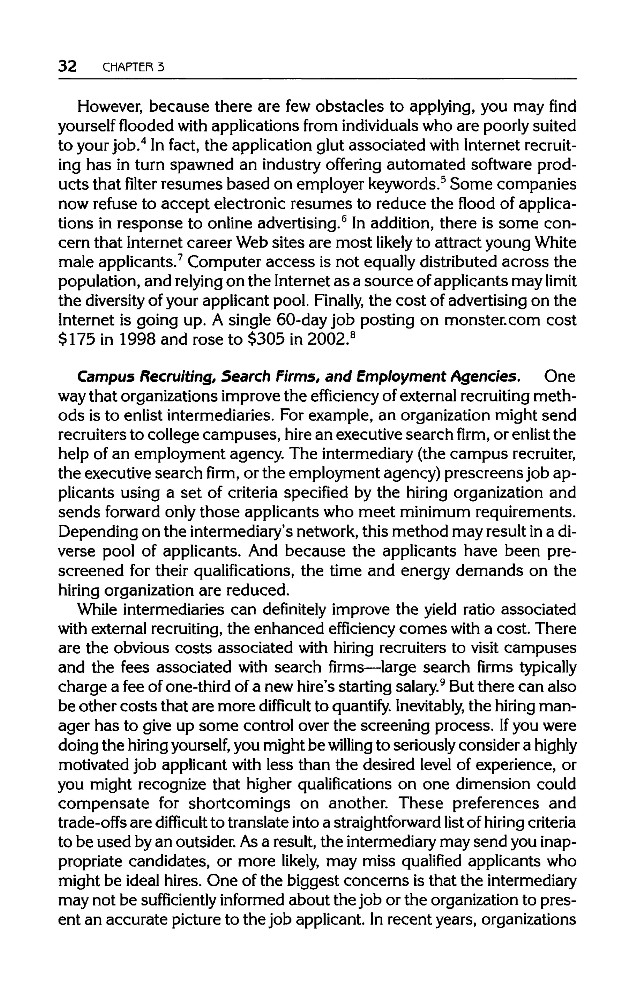 32 CHAPTER 3
However, because there are few obstacles to applying, you may find
yourself flooded with applications from individualswho are poorly suited
to your job.4
In fact, the application glut associated with Internetrecruit-
ing has in turn spawned an industry offering automated software prod-
ucts that filter resumes based on employer keywords.5
Some companies
now refuse to accept electronic resumes to reduce the flood of applica-
tions in response to online advertising.6
In addition, there is some con-
cern that Internet career Websites are most likely to attract young White
male applicants.7
Computer access is not equally distributed across the
population, and relyingon the Internet as a source ofapplicants may limit
the diversityof your applicant pool. Finally, the cost of advertising on the
Internet is going up. A single 60-day job posting on monster.com cost
$175 in 1998 and rose to $305 in 2002.8
Campus Recruiting, Search Firms, and Employment Agencies. One
waythat organizations improve the efficiency of external recruiting meth-
ods is to enlist intermediaries. For example, an organization might send
recruiters to college campuses, hirean executive searchfirm,or enlist the
help of an employment agency. The intermediary (the campusrecruiter,
the executive searchfirm,or the employment agency) prescreensjob ap-
plicants using a set of criteria specified by the hiring organization and
sends forward only those applicants who meet minimum requirements.
Depending on the intermediary's network, this method may result ina di-
verse pool of applicants. And because the applicants have been pre-
screened for their qualifications, the time and energy demands on the
hiring organization are reduced.
While intermediaries can definitely improve the yield ratio associated
with external recruiting,the enhanced efficiency comes with a cost. There
are the obvious costs associated with hiring recruiters to visit campuses
and the fees associated with search firms—large search firms typically
charge a fee of one-third of a new hire's starting salary.9
But there can also
be other costs that are more difficult to quantify. Inevitably, the hiringman-
ager has to give up some control over the screening process. Ifyou were
doing the hiringyourself,you might be willing to seriously consider ahighly
motivated job applicant with less than the desired level of experience, or
you might recognize that higher qualifications on one dimension could
compensate for shortcomings on another. These preferences and
trade-offs are difficult to translate into a straightforward list of hiringcriteria
to be used byan outsider. Asa result, the intermediarymay send youinap-
propriate candidates, or more likely, may miss qualified applicants who
might be ideal hires. One of the biggest concerns is that the intermediary
may not be sufficiently informed about the job or the organization to pres-
ent an accurate picture to the job applicant. Inrecent years, organizations
 