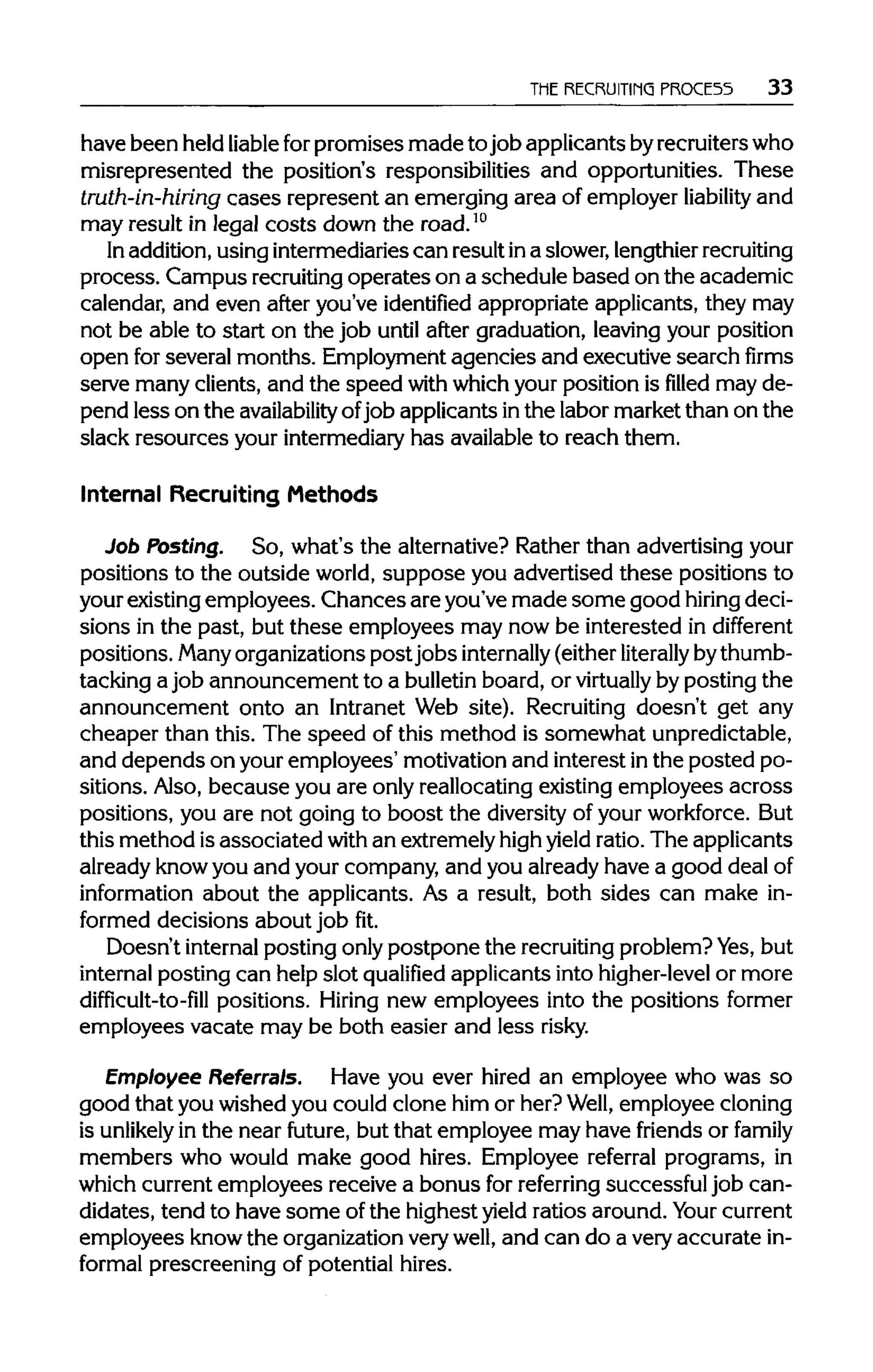 THE RECRUITING FROCE55 33
have been held liable forpromises made tojob applicants byrecruiters who
misrepresented the position's responsibilities and opportunities. These
truth-in-hiring cases represent an emerging area of employer liability and
may result in legal costs down the road.10
In addition,using intermediaries can resultina slower,lengthier recruiting
process. Campus recruitingoperates on a schedule based on the academic
calendar, and even after you've identified appropriate applicants, they may
not be able to start on the job until after graduation, leavingyour position
open forseveral months. Employment agencies and executive searchfirms
serve many clients, and the speed with whichyour position is filled may de-
pend less on the availability ofjob applicants inthe labor market than on the
slack resources your intermediaryhas availableto reach them.
Internal Recruiting Methods
Job Posting. So, what's the alternative? Rather than advertising your
positions to the outside world, suppose you advertised these positions to
your existing employees. Chances are you've made some good hiring deci-
sions in the past, but these employees may now be interested in different
positions. Manyorganizations postjobs internally (eitherliterally bythumb-
tacking a job announcement to a bulletinboard, or virtually byposting the
announcement onto an Intranet Web site). Recruiting doesn't get any
cheaper than this. The speed of this method is somewhat unpredictable,
and depends on your employees' motivation and interest inthe posted po-
sitions. Also, because you are only reallocating existing employees across
positions, you are not going to boost the diversityof your workforce. But
this method isassociated withan extremely highyield ratio.The applicants
already knowyou and your company, and you already have a good dealof
information about the applicants. As a result, both sides can make in-
formed decisions about job fit.
Doesn't internalposting onlypostpone the recruitingproblem? Yes, but
internal posting can help slot qualified applicants into higher-level or more
difficult-to-fill positions. Hiring new employees into the positions former
employees vacate may be both easier and less risky.
Employee Referrals. Have you ever hired an employee who was so
good that you wished you could clone him or her? Well, employee cloning
is unlikely in the near future, but that employee may have friends or family
members who would make good hires. Employee referral programs, in
which current employees receive a bonus for referring successful job can-
didates, tend to have some of the highest yield ratios around. Your current
employees know the organizationverywell, and can do a veryaccurate in-
formal prescreening of potential hires.
 