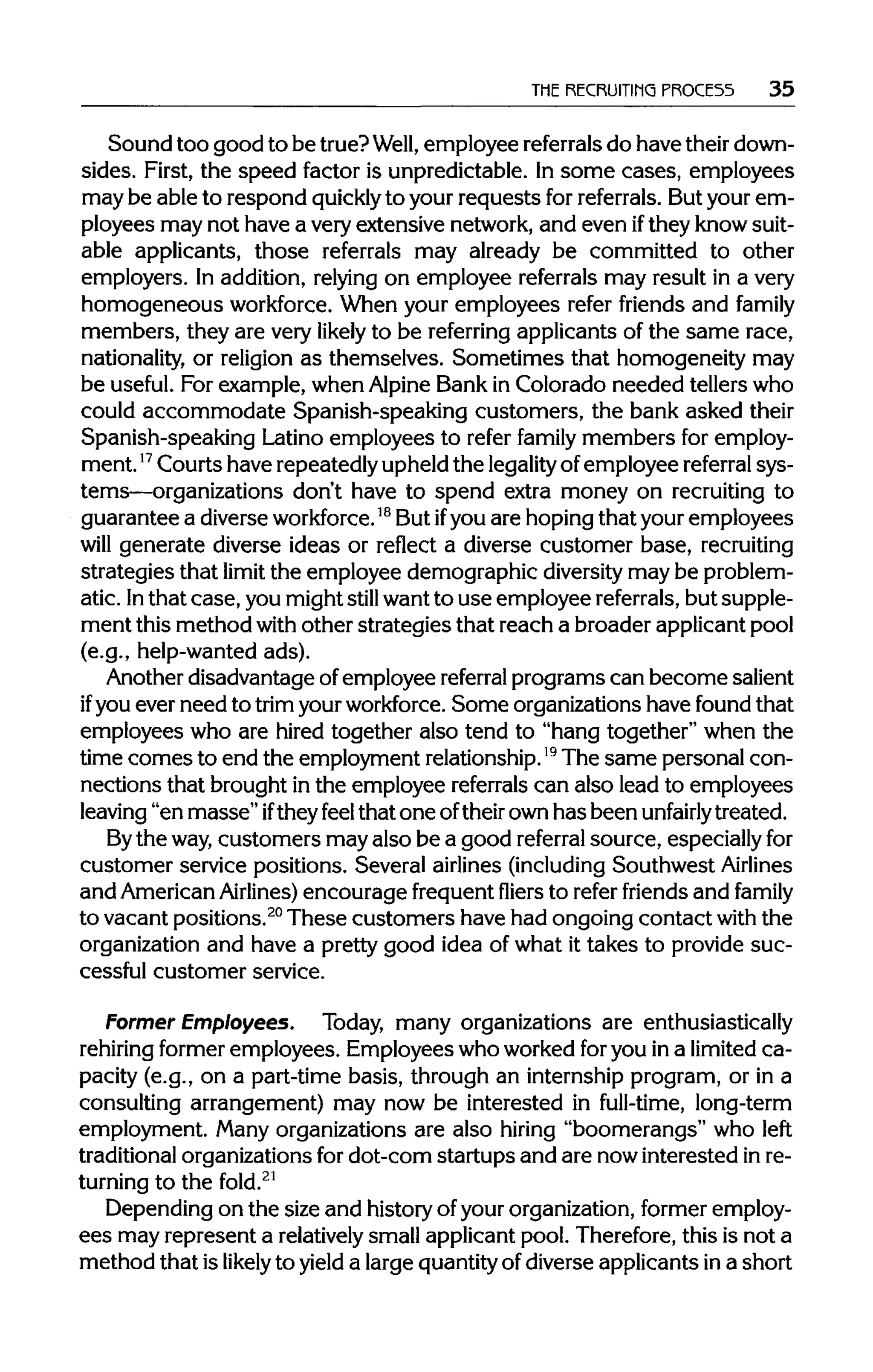 THE RECRUITING PROCE55 35
Sound too good to be true?Well, employee referrals do have theirdown-
sides. First, the speed factor is unpredictable. In some cases, employees
may be able to respond quickly to your requests forreferrals. Butyour em-
ployees may not have a very extensive network, and even ifthey knowsuit-
able applicants, those referrals may already be committed to other
employers. In addition, relying on employee referrals may result in a very
homogeneous workforce.When your employees refer friends and family
members, they are very likely to be referring applicants of the same race,
nationality, or religion as themselves. Sometimes that homogeneity may
be useful. For example, when Alpine Bank in Colorado needed tellers who
could accommodate Spanish-speaking customers, the bank asked their
Spanish-speaking Latino employees to refer family members for employ-
ment.17Courts have repeatedlyupheld the legality ofemployee referral sys-
tems—organizations don't have to spend extra money on recruiting to
guarantee a diverse workforce.18
But ifyou are hopingthat your employees
will generate diverse ideas or reflect a diverse customer base, recruiting
strategies that limit the employee demographic diversitymay be problem-
atic. Inthat case, you might still want to use employee referrals, but supple-
ment this method with other strategies that reach a broader applicant pool
(e.g., help-wanted ads).
Another disadvantage ofemployee referral programs can become salient
if you ever need to trim yourworkforce. Some organizations have found that
employees who are hired together also tend to "hang together" when the
time comes to end the employment relationship.19
The same personal con-
nections that brought in the employee referrals can also lead to employees
leaving "en masse"iftheyfeel that one oftheirown has been unfairly treated.
Bythe way,customers may also be a good referral source, especiallyfor
customer service positions. Several airlines(including Southwest Airlines
and AmericanAirlines) encourage frequentfliers to refer friends and family
to vacant positions.20
These customers have had ongoing contact with the
organization and have a pretty good idea of what it takes to provide suc-
cessful customer service.
Former Employees. Today, many organizations are enthusiastically
rehiring former employees. Employees who worked foryou in a limitedca-
pacity (e.g., on a part-time basis, through an internship program, or in a
consulting arrangement) may now be interested in full-time, long-term
employment. Many organizations are also hiring "boomerangs" who left
traditional organizations for dot-corn startups and are nowinterested inre-
turning to the fold.21
Depending on the size and historyof yourorganization,former employ-
ees may represent a relatively small applicantpool. Therefore, this is not a
method that is likely to yield a largequantityof diverse applicants in a short
 