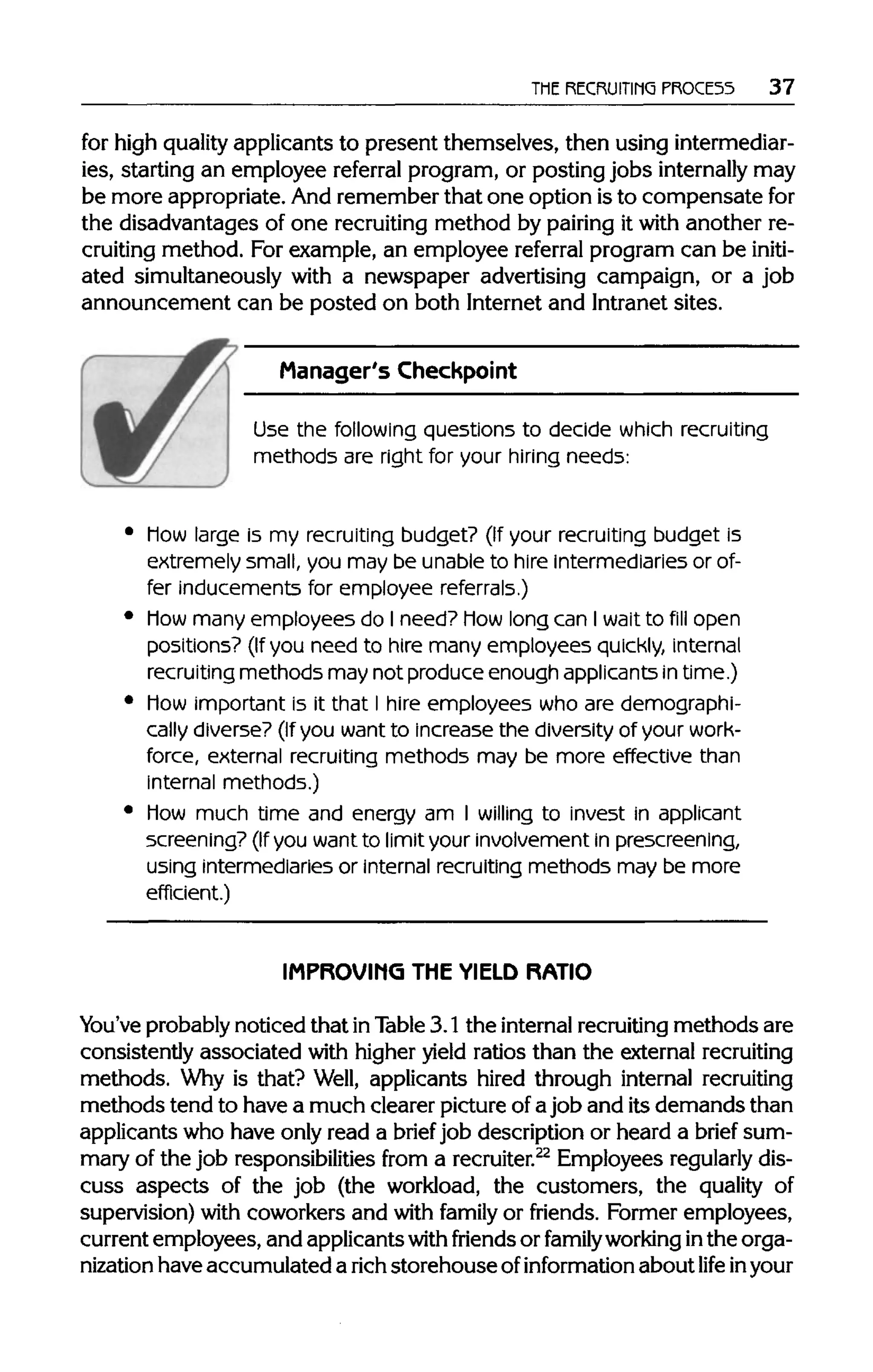 THE RECRUITING PROCESS 37
for high quality applicants to present themselves, then usingintermediar-
ies, starting an employee referral program, or posting jobs internally may
be more appropriate. And remember that one option isto compensatefor
the disadvantages of one recruitingmethod by pairing it with another re-
cruiting method. For example, an employee referral program can be initi-
ated simultaneously with a newspaper advertising campaign, or a job
announcement can be posted on both Internet and Intranet sites.
Manager's Checkpoint
Use the following questions to decide which recruiting
methods are right for your hiring needs:
Mow large is my recruiting budget? (If your recruiting budget is
extremely small, you may be unable to hire intermediaries or of-
fer inducements for employee referrals.)
Mow many employees do I need? Mowlong can I wait to fill open
positions? (If you need to hire many employees quickly, internal
recruiting methods may not produce enough applicants intime.)
Mow important is it that I hire employees who are demographi-
cally diverse? (If you want to increase the diversity of your work-
force, external recruiting methods may be more effective than
internal methods.)
Mow much time and energy am I willing to invest in applicant
screening? (Ifyou want to limit your involvement in prescreening,
using intermediaries or internal recruiting methods may be more
efficient.)
IMPROVING THE YIELD RATIO
You've probablynoticed that inTable 3.1 the internalrecruiting methods are
consistently associated with higher yield ratios than the external recruiting
methods. Why is that? Well, applicants hired through internal recruiting
methods tend to have a much clearer pictureofajob and itsdemands than
applicants who have only read a brief job description or heard a brief sum-
mary of the job responsibilities from a recruiter.22
Employees regularly dis-
cuss aspects of the job (the workload, the customers, the quality of
supervision) with coworkers and with family or friends. Former employees,
current employees, and applicantswith friends or family working inthe orga-
nization haveaccumulated a rich storehouse ofinformation about life in your
 