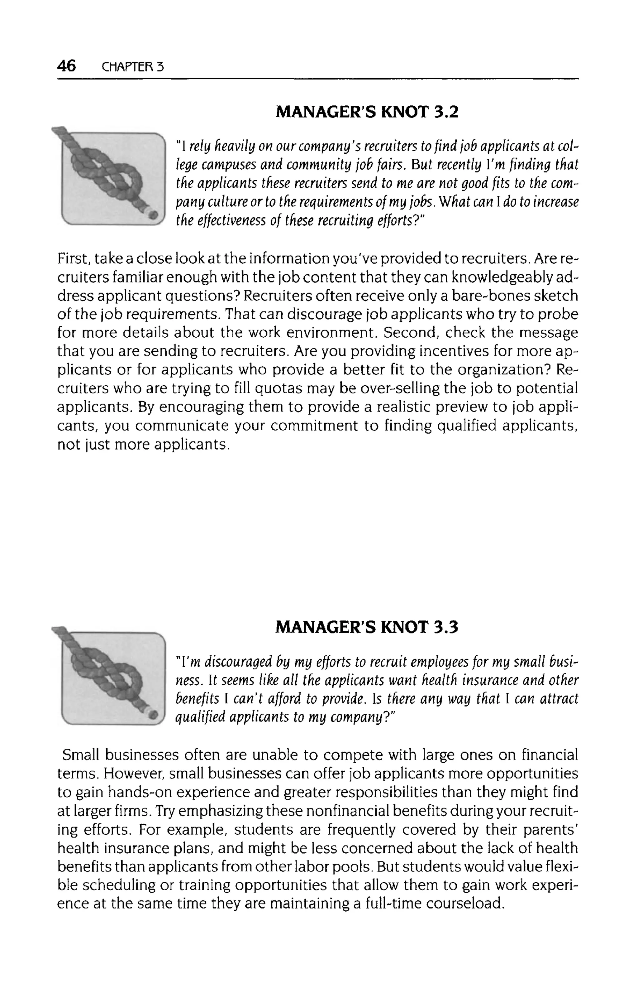 46 CHAPTER 3
MANAGER'S KNOT 3.2
"I rely heavily on our company's recruiters tofind job applicants at col-
lege campuses and community job fairs. But recently I'm finding that
the applicants these recruiters send to me are not good fits to thecom-
pany culture or to the requirements of my jobs.What can Ido to increase
the effectiveness of these recruiting efforts?"
First, take a close look at the information you've provided to recruiters.Arere-
cruiters familiar enough withthe job content that they can knowledgeably ad-
dress applicant questions? Recruitersoften receive only a bare-bones sketch
of the job requirements. That can discourage job applicants who try to probe
for more details about the work environment. Second, check the message
that you are sending to recruiters. Are you providing incentives for more ap-
plicants or for applicants who provide a better fit to the organization? Re-
cruiters who are trying to fill quotas may be over-selling the job to potential
applicants. Byencouraging them to provide a realistic preview to job appli-
cants, you communicate your commitment to finding qualified applicants,
not just more applicants.
MANAGER'S KNOT 3.3
"I'm discouraged by my efforts to recruit employees for my small busi-
ness. It seems like all the applicants want health insurance and other
benefits I can't afford to provide. Is there any way that I can attract
qualified applicants to my company?"
Small businesses often are unable to compete with large ones on financial
terms. However, small businesses can offer job applicants more opportunities
to gain hands-on experience and greater responsibilities than they might find
at larger firms. Try emphasizingthese nonfinancial benefits duringyourrecruit-
ing efforts. For example, students are frequently covered by their parents'
health insurance plans, and might be less concerned about the lack of health
benefits than applicants from other labor pools. Butstudents would value flexi-
ble scheduling or trainingopportunities that allow them to gain work experi-
ence at the same time they are maintaining a full-time courseload.
 