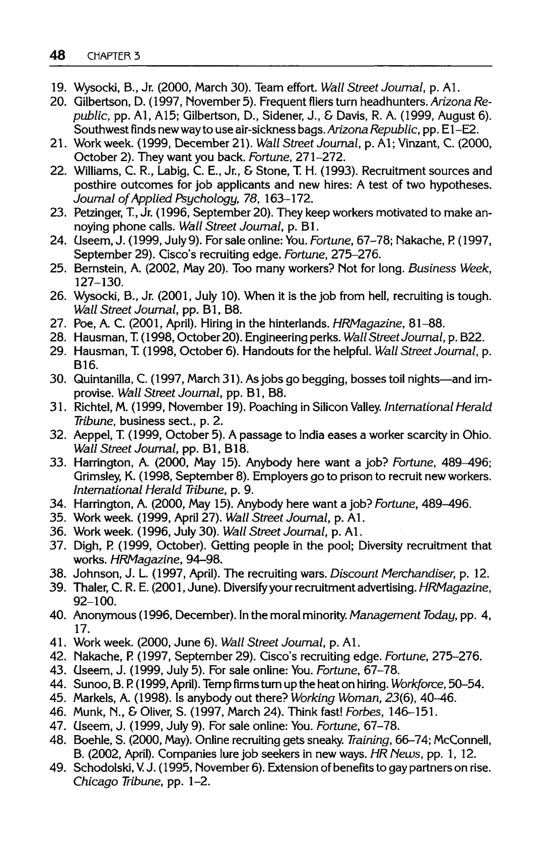 48 CHAPTER 3
19. Wysocki, B., Jr. (2000, March 30). Team effort. Wall Street Journal, p. Al.
20. Qilbertson, D. (1997, November 5). Frequent fliers turn headhunters. Arizona Re-
public, pp. Al, A15; Gilbertson, D., Sidener, J., & Davis, R. A. (1999, August 6).
Southwestfindsnewwayto use air-sickness bags. Arizona Republic, pp. E1-E2.
21. Workweek. (1999, December21). Wall Street Journal, p. A1;Vinzant, C. (2000,
October 2). They want you back. Fortune, 271-272.
22. Williams, C. R., Labig, C. E., Jr.,& Stone, T.H. (1993). Recruitment sources and
posthire outcomes for job applicants and new hires: A test of two hypotheses.
Journal of Applied Psychology, 78, 163-172.
23. Petzinger, T, Jr. (1996, September 20). They keep workers motivated to make an-
noying phone calls. Wall Street Journal, p. Bl.
24. Useem, J. (1999, July 9). Forsale online:You. Fortune, 67-78; Nakache, P.(1997,
September 29).Cisco's recruiting edge. Fortune, 275-276.
25. Bernstein, A. (2002, May 20).Too many workers? Not for long. Business Week,
127-130.
26. Wysocki, B., Jr. (2001, July 10). When it is the job from hell, recruiting is tough.
Wall Street Journal, pp. Bl, B8.
27. Poe, A. C. (2001, April). Hiring in the hinterlands. HRMagazine, 81-88.
28. Hausman, T. (1998, October 20). Engineering perks. Wall Street Journal, p. B22.
29. Hausman, T.(1998, October 6). Handouts for the helpful. Wall Street Journal, p.
B16.
30. Quintanilla,C. (1997, March 31). Asjobs go begging, bossestoil nights—and im-
provise. Wall Street Journal, pp. Bl, B8.
31. Richtel,M. (1999, November 19).Poaching in Silicon Valley. International Herald
Tribune, business sect., p. 2.
32. Aeppel, T (1999, October 5). Apassage to India eases a worker scarcity in Ohio.
Wall Street Journal, pp. Bl, B18.
33. Harrington, A. (2000, May 15). Anybody here want a job? Fortune, 489^96;
Grimsley, K.(1998, September 8). Employers go to prison to recruit new workers.
International Herald Tribune, p. 9.
34. Harrington, A. (2000, May 15).Anybody here want a job? Fortune, 489-496.
35. Workweek. (1999, April 27).Wall Street Journal, p. Al.
36. Workweek. (1996, July 30). Wall Street Journal, p. Al.
37. Digh, P (1999, October). Getting people in the pool; Diversity recruitment that
works. HRMagazine, 94-98.
38. Johnson, J. L. (1997, April). The recruiting wars. Discount Merchandiser, p. 12.
39. Thaler, C. R. E. (2001, June). Diversify your recruitment advertising. HRMagazine,
92-100.
40. Anonymous (1996, December). Inthe moral minority. Management Today, pp. 4,
17.
41. Work week. (2000, June 6). Wall Street Journal, p. Al.
42. Nakache, P. (1997, September 29).Cisco's recruiting edge. Fortune, 275-276.
43. Oseem, J. (1999, July 5). Forsale online: You. Fortune, 67-78.
44. Sunoo, B. P. (1999,April). Tempfirmsturn up the heat on hiring. Workforce, 50-54.
45. Markels,A. (1998). Is anybody out there? Working Woman, 23(6), 40-46.
46. Munk, N., & Oliver, S. (1997, March 24). Think fast! Forbes, 146-151.
47. Useem, J. (1999, July 9). Forsale online: You. Fortune, 67-78.
48. Boehle, S. (2000, May).Online recruitinggets sneaky. Training, 66-74;McConnell,
B. (2002, April). Companies lure job seekers in new ways. HRNews, pp. 1, 12.
49. Schodolski, VJ. (1995, November 6). Extension ofbenefits to gay partners on rise.
Chicago Tribune, pp. 1-2.
 