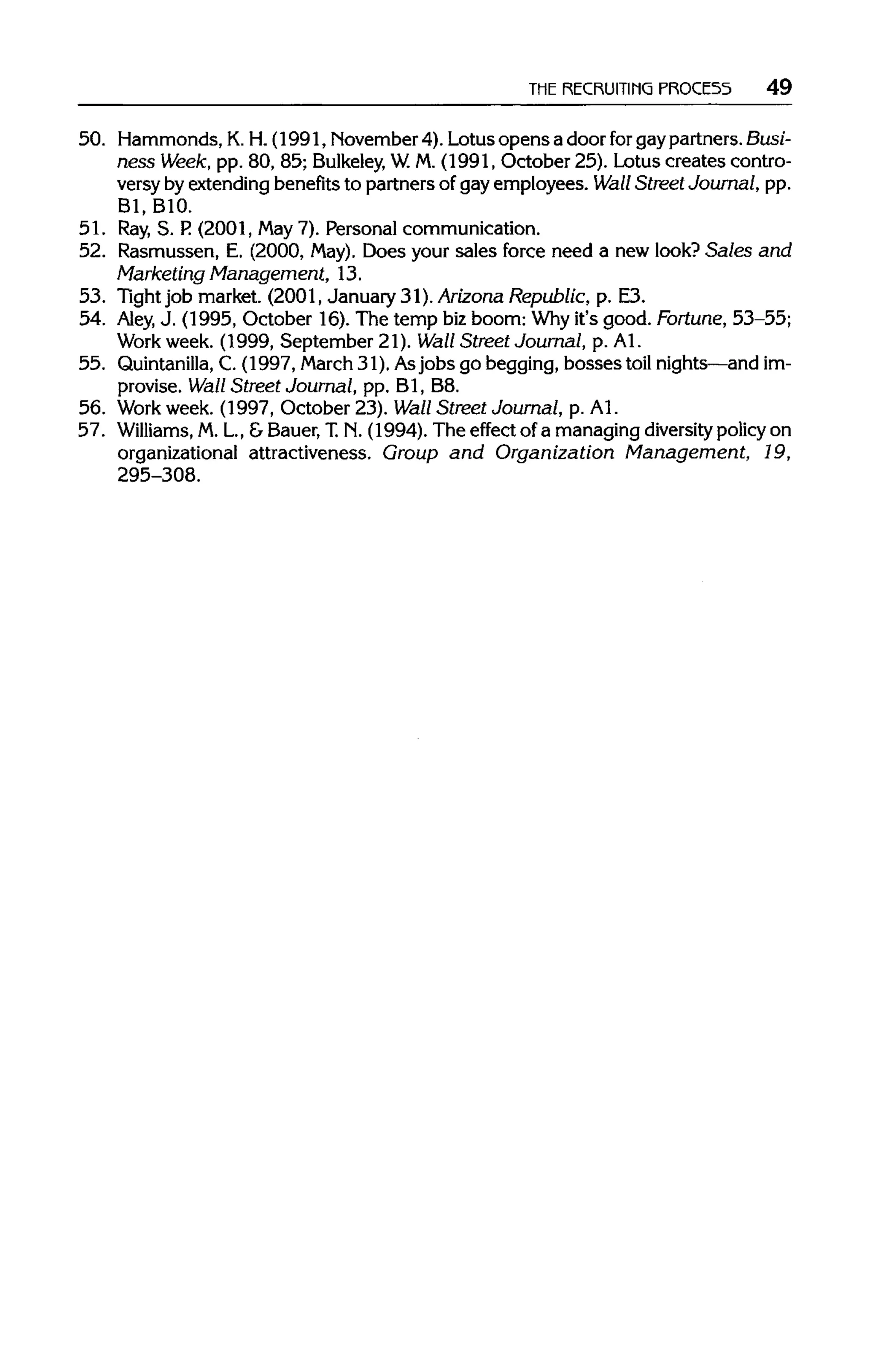 THE RECRUITING PROCE55 49
50. Hammonds, K.H.(1991, November4). Lotus opens a door for gay partners. Busi-
ness Week, pp. 80, 85; Bulkeley, W. M.(1991, October 25). Lotus creates contro-
versy by extendingbenefitsto partners of gay employees. Wall Street Journal, pp.
Bl, BIO.
51. Ray,S. P.(2001, May 7). Personal communication.
52. Rasmussen, E. (2000, May).Does your sales force need a new look? Sales and
Marketing Management, 13.
53. Tightjob market. (2001, January 31). Arizona Republic, p. E3.
54. Aley, J. (1995, October 16). The temp bizboom: Whyit's good. Fortune, 53-55;
Work week. (1999, September 21). Wall Street Journal, p. Al.
55. Quintanilla, C. (1997, March31). Asjobs go begging, bosses toil nights—andim-
provise. Wall Street Journal, pp. Bl, B8.
56. Work week. (1997, October 23). Wall Street Journal, p. Al.
57. Williams, M.L, &Bauer,T.N. (1994). The effect of a managing diversity policyon
organizational attractiveness. Group and Organization Management, 19,
295-308.
 
