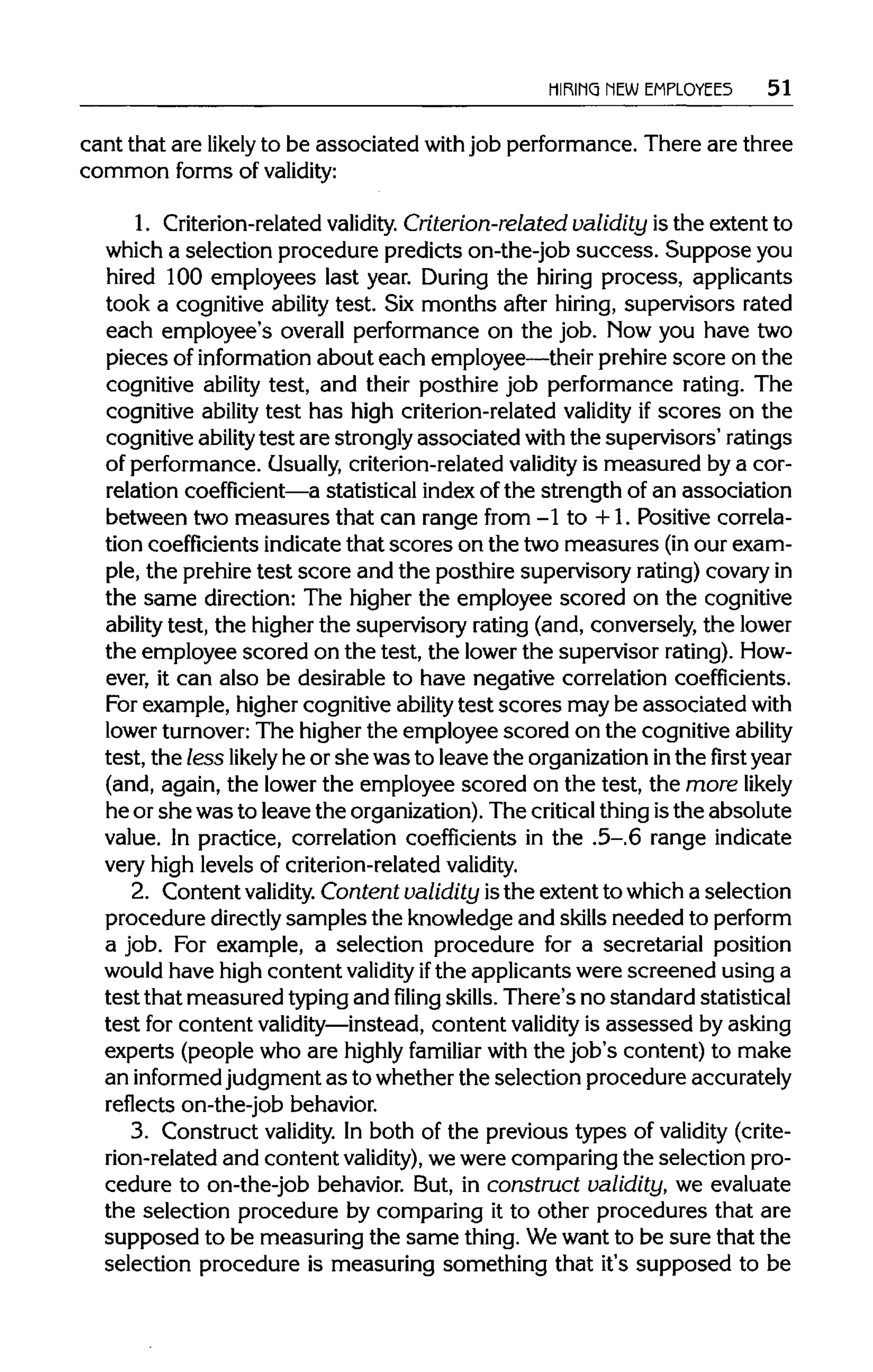 HIRING NEW EMPLOYEES 51
cant that are likely to be associated with job performance. There are three
common forms of validity:
1. Criterion-related validity. Criterion-related validity is the extent to
which a selection procedure predicts on-the-job success. Supposeyou
hired 100 employees last year. During the hiring process, applicants
took a cognitive ability test. Six months after hiring, supervisors rated
each employee's overall performance on the job. Now you have two
pieces of information about each employee—their prehirescore on the
cognitive ability test, and their posthire job performance rating. The
cognitive ability test has high criterion-related validity if scores on the
cognitive ability test are strongly associated withthe supervisors' ratings
of performance. Usually, criterion-related validity is measured by a cor-
relation coefficient—a statistical index of the strength of an association
between two measures that can range from -1 to +1. Positive correla-
tion coefficientsindicate that scores on the two measures (inour exam-
ple, the prehire test score and the posthire supervisory rating)covaryin
the same direction: The higher the employee scored on the cognitive
ability test, the higher the supervisory rating (and, conversely, the lower
the employee scored on the test, the lowerthe supervisor rating).How-
ever, it can also be desirable to have negative correlation coefficients.
For example, higher cognitive ability test scores may be associatedwith
lower turnover:The higher the employee scored on the cognitive ability
test, the less likely he or she was to leave the organizationinthe first year
(and, again, the lower the employee scored on the test, the more likely
he or she was to leave the organization).The criticalthingisthe absolute
value. In practice, correlation coefficients in the .5-.6 range indicate
very high levels of criterion-related validity.
2. Content validity. Content validity isthe extent to which a selection
procedure directly samples the knowledge and skillsneeded to perform
a job. For example, a selection procedure for a secretarial position
would have high content validity ifthe applicants were screened using a
test that measured typingand filing skills.There's no standard statistical
test for content validity—instead,content validity is assessed by asking
experts (people who are highly familiar with the job's content) to make
an informed judgment as to whether the selection procedure accurately
reflects on-the-job behavior.
3. Construct validity. In both of the previous types of validity (crite-
rion-related and content validity), wewere comparing the selection pro-
cedure to on-the-job behavior. But, in construct validity, we evaluate
the selection procedure by comparing it to other procedures that are
supposed to be measuring the same thing. Wewant to be sure that the
selection procedure is measuring something that it's supposed to be
 