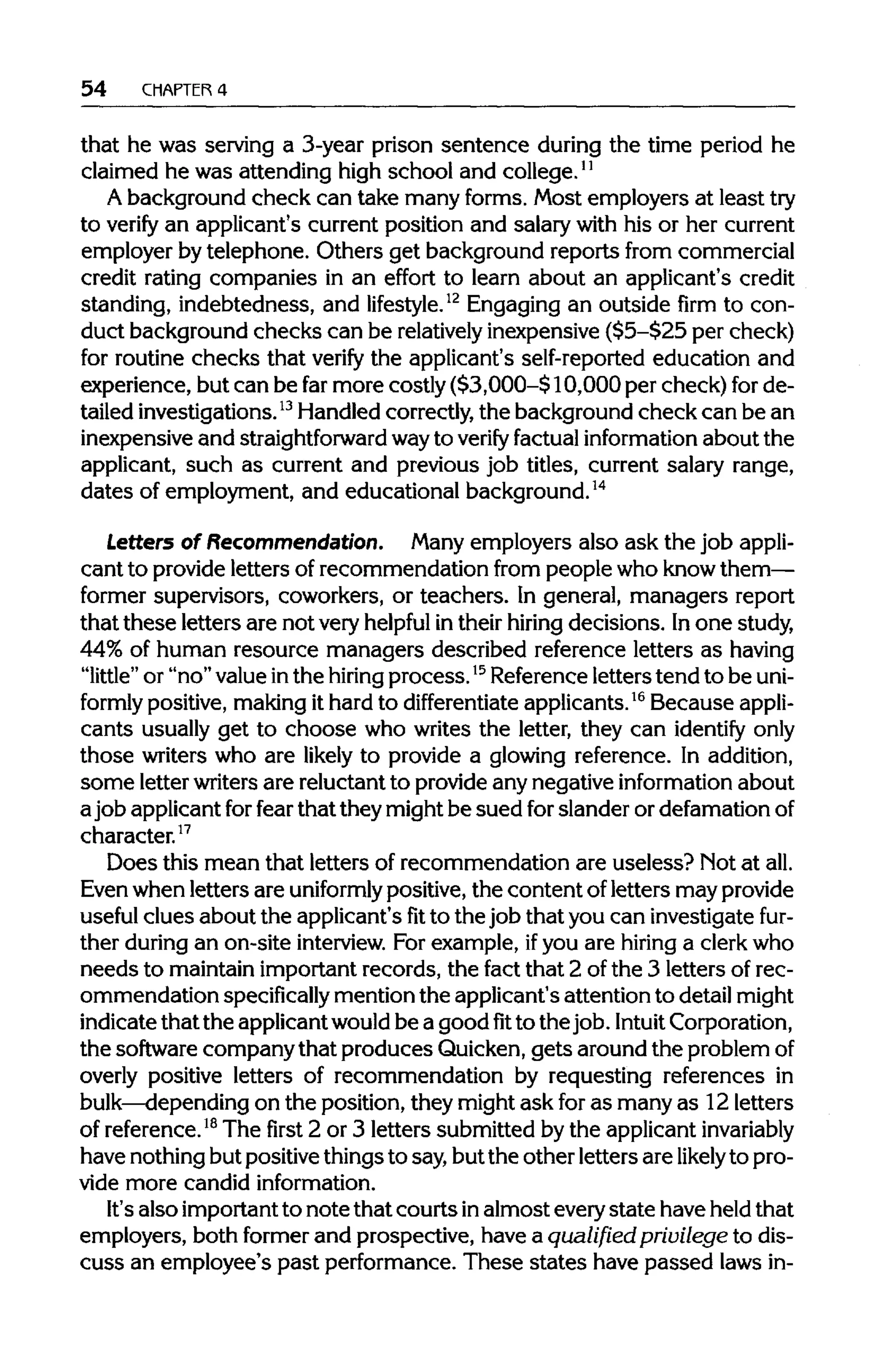 54 CHAPTER4
that he was serving a 3-year prison sentence during the time period he
claimed he was attending high school and college.11
A background check can take many forms. Most employers at least try
to verify an applicant's current position and salary with his or her current
employer by telephone. Others get background reports from commercial
credit rating companies in an effort to learn about an applicant's credit
standing, indebtedness, and lifestyle.12
Engaging an outside firm to con-
duct background checks can be relativelyinexpensive ($5-$25 per check)
for routine checks that verify the applicant's self-reported education and
experience, but can be far more costly ($3,000-$10,000 per check) for de-
tailed investigations.13
Handled correctly, the background check can be an
inexpensive and straightforward wayto verify factual information about the
applicant, such as current and previous job titles, current salary range,
dates of employment, and educational background.14
Letters of Recommendation. Many employers also ask the job appli-
cant to provide letters of recommendation from people who know them—
former supervisors, coworkers, or teachers. In general, managers report
that these letters are not veryhelpful intheir hiring decisions. Inone study,
44% of human resource managers described reference letters as having
"little" or "no" valueinthe hiring process.15
Referenceletters tend to beuni-
formly positive, making it hard to differentiate applicants.16
Becauseappli-
cants usually get to choose who writes the letter, they can identify only
those writers who are likely to provide a glowing reference. In addition,
some letter writersare reluctant to provide any negative information about
a job applicant forfear that they might be sued forslander or defamationof
character.17
Does this mean that letters of recommendation are useless? Not at all.
Even when letters are uniformly positive, the content of letters may provide
useful clues about the applicant's fit to the job that you can investigate fur-
ther during an on-site interview. For example, ifyou are hiring a clerk who
needs to maintain important records, the fact that 2 ofthe 3 letters of rec-
ommendation specifically mention the applicant's attention to detail might
indicate that the applicantwouldbe a goodfitto thejob. Intuit Corporation,
the software company that produces Quicken, gets around the problemof
overly positive letters of recommendation by requesting references in
bulk—depending on the position, they might ask foras many as 12 letters
of reference.18
The first 2 or 3 letters submitted by the applicant invariably
have nothing but positive things to say, but the other letters are likelyto pro-
vide more candid information.
It's also importantto notethat courts inalmost everystate have held that
employers, both formerand prospective, have a qualified privilege to dis-
cuss an employee's past performance. These states have passed lawsin-
 