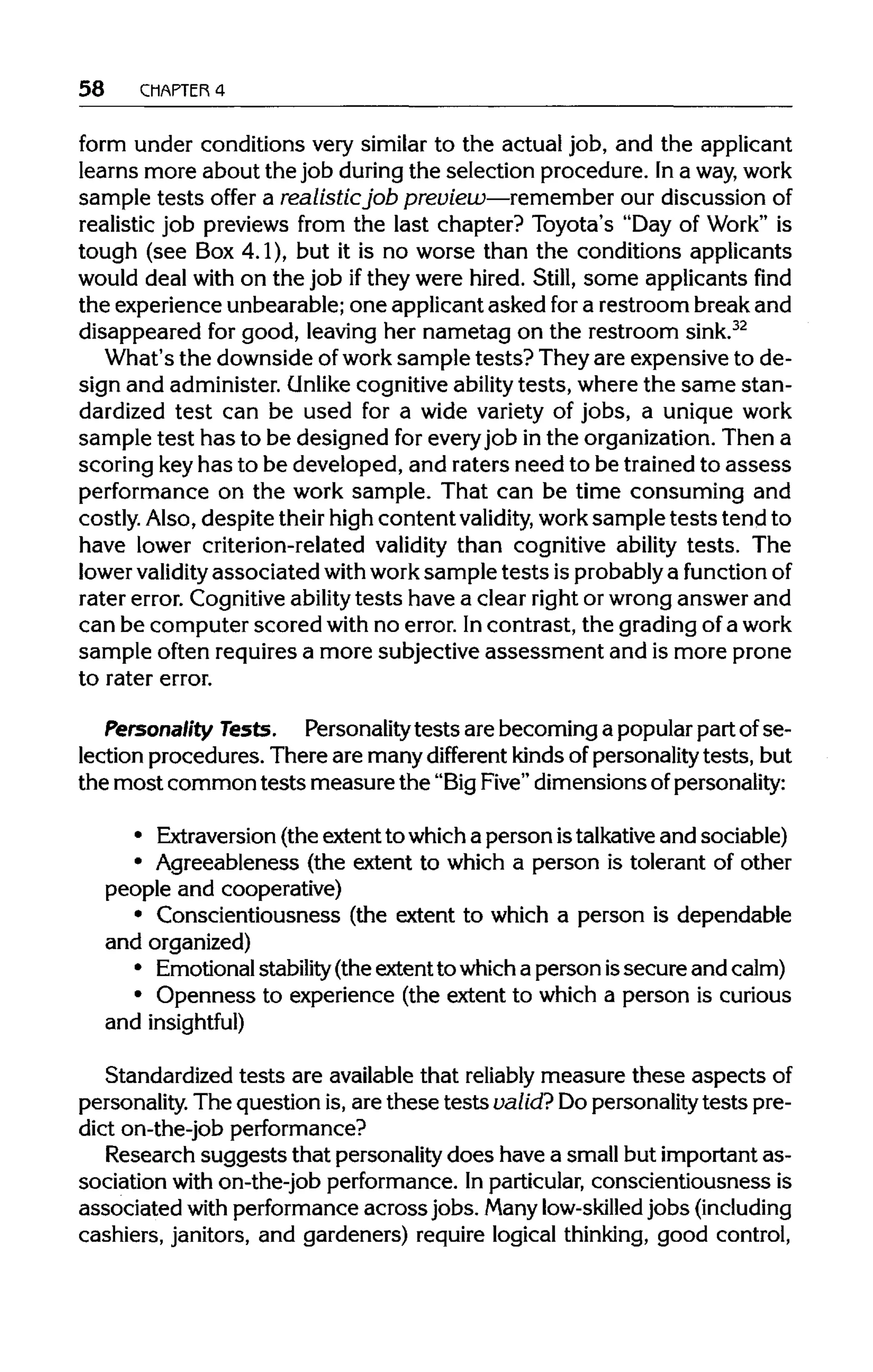 58 CHAPTER 4
form under conditions very similar to the actual job, and the applicant
learns more about the job during the selection procedure. Ina way,work
sample tests offer a realistic job preview—remember our discussion of
realistic job previews from the last chapter? Toyota's "Day of Work" is
tough (see Box 4.1), but it is no worse than the conditions applicants
would deal with on the job ifthey were hired. Still, some applicants find
the experience unbearable; one applicant asked fora restroom break and
disappeared for good, leaving her nametag on the restroom sink.32
What's the downside ofwork sample tests? They are expensive to de-
sign and administer. Unlike cognitive ability tests, where the same stan-
dardized test can be used for a wide variety of jobs, a unique work
sample test has to be designed for every job inthe organization. Then a
scoring keyhas to be developed, and raters need to be trained to assess
performance on the work sample. That can be time consuming and
costly. Also, despite their high content validity, work sample tests tend to
have lower criterion-related validity than cognitive ability tests. The
lower validityassociated withworksample tests is probably a functionof
rater error. Cognitive ability tests have a clear right or wrong answer and
can be computer scored with no error. Incontrast, the grading of a work
sample often requires a more subjective assessment and is more prone
to rater error.
Personality Tests. Personality tests are becoming a popular part ofse-
lection procedures. There are many different kinds of personality tests, but
the most common tests measure the "BigFive" dimensions of personality:
• Extraversion (the extent to which a person istalkativeand sociable)
• Agreeableness (the extent to which a person is tolerant of other
people and cooperative)
• Conscientiousness (the extent to which a person is dependable
and organized)
• Emotional stability(the extent to whicha person issecure and calm)
• Openness to experience (the extent to which a person is curious
and insightful)
Standardized tests are available that reliably measure these aspectsof
personality. The question is, are these tests valid? Dopersonality tests pre-
dict on-the-job performance?
Research suggests that personality does have a small but important as-
sociation with on-the-job performance. In particular, conscientiousness is
associated with performance acrossjobs. Manylow-skilled jobs (including
cashiers, janitors, and gardeners) require logical thinking, good control,
 
