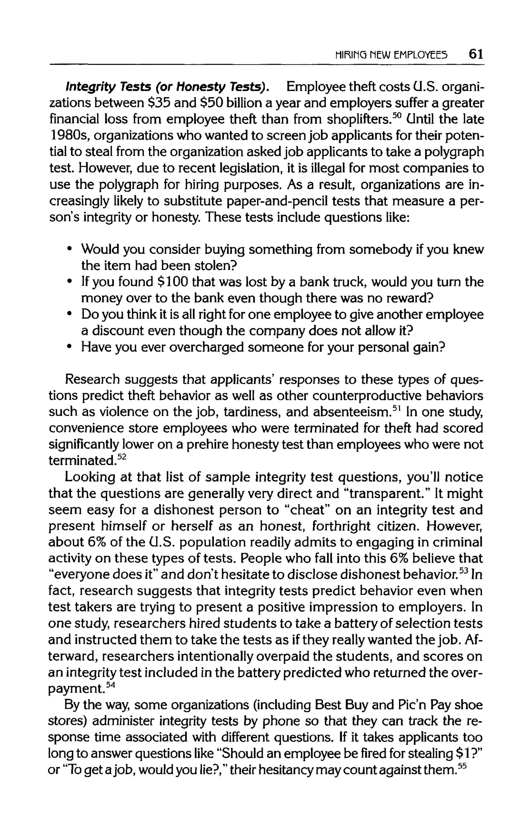 HIRING NEW EMPLOYEES 61
Integrity Tests (or Honesty Tests). Employee theft costs G.S. organi-
zations between $35 and $50 billion a year and employers suffer a greater
financial loss from employee theft than from shoplifters.50
Until the late
1980s, organizations whowanted to screen job applicants for their poten-
tial to steal from the organization asked job applicantsto take apolygraph
test. However, due to recent legislation, it is illegal for most companies to
use the polygraph for hiring purposes. As a result, organizations are in-
creasingly likely to substitute paper-and-penciltests that measure a per-
son's integrity or honesty. These tests include questions like:
• Would you consider buying something from somebody ifyou knew
the item had been stolen?
• Ifyou found $100 that was lost by a bank truck, would you turn the
money over to the bank even though there was no reward?
• Do you think itis allright for one employee to give another employee
a discount even though the company does not allow it?
• Have you ever overcharged someone for your personal gain?
Research suggests that applicants' responses to these types of ques-
tions predict theft behavior as well as other counterproductivebehaviors
such as violence on the job, tardiness, and absenteeism.51
In one study,
convenience store employees who were terminated for theft had scored
significantly lower on a prehire honesty test than employees who were not
terminated.52
Looking at that list of sample integrity test questions, you'll notice
that the questions are generallyvery direct and "transparent." Itmight
seem easy for a dishonest person to "cheat" on an integrity test and
present himself or herself as an honest, forthright citizen. However,
about 6% of the G.S. population readily admits to engaging in criminal
activity on these types of tests. People who fall into this 6% believethat
"everyone does it"and don't hesitate to disclose dishonest behavior.53
In
fact, research suggests that integrity tests predict behavior even when
test takers are trying to present a positive impression to employers. In
one study, researchers hired students to take a battery of selection tests
and instructedthem to take the tests as ifthey really wanted the job.Af-
terward, researchers intentionally overpaidthe students, and scores on
an integritytest included inthe battery predicted who returned the over-
payment.54
By the way,some organizations(including Best Buy and Pic'n Pay shoe
stores) administer integrity tests by phone so that they can track the re-
sponse time associated with different questions. If it takes applicants too
long to answer questions like "Should an employee be fired for stealing $1?"
or "To get ajob, wouldyou lie?,"theirhesitancy may count against them.55
 