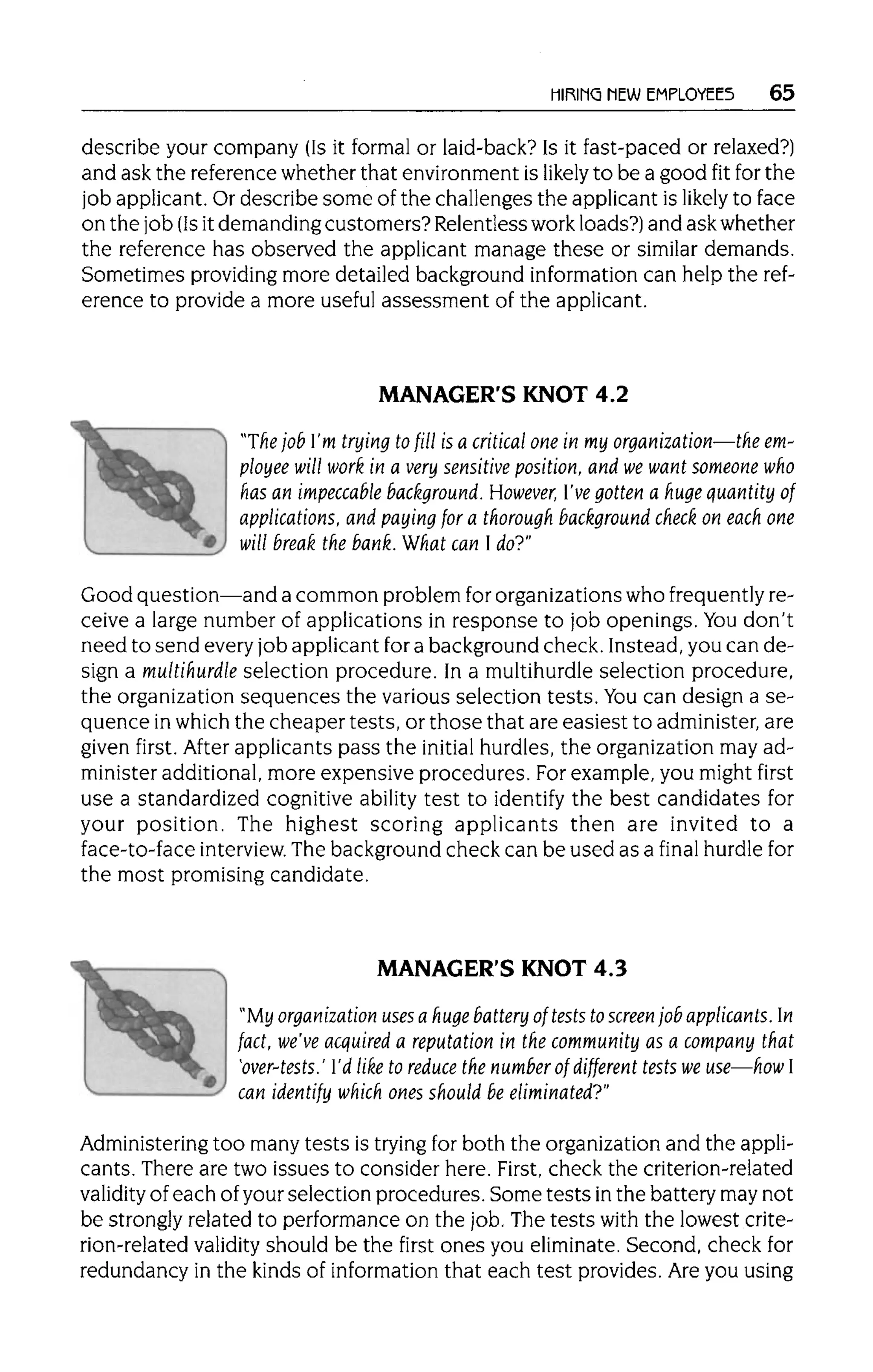 HIRING NEW EMPLOYEES 65
describe your company (Is it formal or laid-back? Is it fast-paced or relaxed?)
and ask the reference whether that environment is likely to be a good fit for the
job applicant.Or describe some of the challenges the applicant is likely to face
on the job (Is it demanding customers? Relentless workloads?) and ask whether
the reference has observed the applicant manage these or similar demands.
Sometimes providingmore detailed background information can help the ref-
erence to provide a more useful assessment of the applicant.
MANAGER'S KNOT 4.2
"The job I'm trying to fill is a critical one in my organization—the em-
ployee will work in a very sensitive position, and we want someone who
has an impeccable background. However, I've gotten a huge quantity of
applications, and paying for a thorough background check on each one
will break the bank.What can I do?"
Good question—and a common problem fororganizations who frequently re-
ceive a large number of applications in response to job openings. Youdon't
need to send every job applicant fora background check. Instead, you can de-
sign a multihurdleselection procedure. In a multihurdleselection procedure,
the organization sequences the various selection tests. You can design a se-
quence inwhich the cheaper tests, or those that are easiest to administer,are
given first. After applicants pass the initial hurdles, the organization may ad-
minister additional,more expensive procedures. For example, you might first
use a standardized cognitive ability test to identify the best candidates for
your position. The highest scoring applicants then are invited to a
face-to-face interview. The background check can be used as a final hurdlefor
the most promising candidate.
MANAGER'S KNOT 4.3
"My organization uses a huge battery of tests to screenjob applicants. In
fact, we've acquired a reputation in the community as a company that
'over-tests.' I'd like to reduce the number of different tests we use—how I
can identify which ones should be eliminated?"
Administering too many tests is tryingfor both the organization and the appli-
cants. There are two issues to consider here. First, check the criterion-related
validity of each of your selection procedures. Some tests in the battery may not
be strongly related to performance on the job. Thetests with the lowest crite-
rion-related validity should be the first ones you eliminate.Second, check for
redundancy in the kinds of information that each test provides. Are you using
 