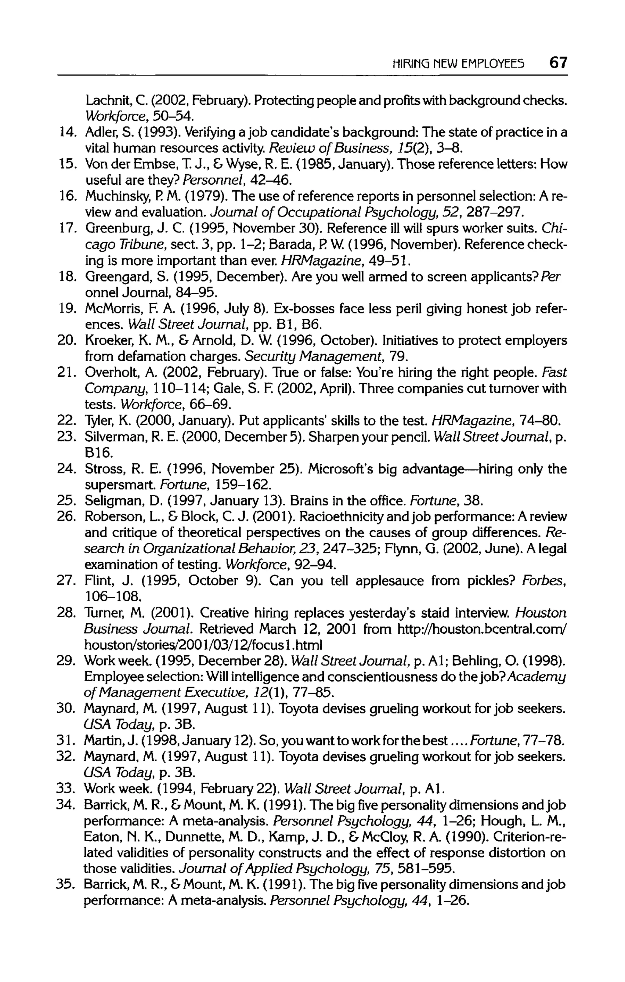 HIRING NEWEMPLOYEES 67
Lachnit, C. (2002, February). Protecting people and profits with background checks.
Workforce, 50-54.
14. Adler, S. (1993). Verifying a job candidate's background: The state of practice in a
vital human resources activity. Review of Business, 15(2), 3-8.
15. Vonder Embse, T. J., &Wyse, R. E. (1985, January). Those reference letters:How
useful are they? Personnel, 42-46.
16. Muchinsky, P. M. (1979). The use of reference reports in personnel selection: A re-
view and evaluation. Journal of Occupational Psychology, 52, 287-297.
17. Greenburg, J. C. (1995, November 30). Reference illwill spurs worker suits. Chi-
cago Tribune, sect. 3, pp. 1-2; Barada, P. W.(1996, November).Reference check-
ing is more important than ever. HRMagazine, 49-51.
18. Greengard, S. (1995, December). Are you well armed to screen applicants? Per
onnel Journal, 84-95.
19. McMorris, F. A. (1996, July 8). Ex-bosses face less peril giving honest job refer-
ences. Wall Street Journal, pp. Bl, B6.
20. Kroeker,K. M., &Arnold, D. W.(1996, October). Initiatives to protect employers
from defamation charges. Security Management, 79.
21. Overholt, A. (2002, February). True or false: You're hiring the right people. Fast
Company, 110-114; Gale, S. F.(2002, April). Three companies cut turnoverwith
tests. Workforce, 66-69.
22. Tyler, K. (2000, January). Put applicants' skills to the test. HRMagazine, 74-80.
23. Silverman,R. E. (2000, December 5). Sharpen your pencil. Wall Street Journal, p.
B16.
24. Stress, R. E. (1996, November 25). Microsoft's big advantage—hiring only the
supersmart. Fortune, 159-162.
25. Seligman, D. (1997, January 13). Brains in the office. Fortune, 38.
26. Roberson, L, &Block,C.J. (2001). Racioethnicity and job performance: A review
and critique of theoretical perspectives on the causes of group differences. Re-
search in Organizational Behavior, 23, 247-325; Flynn, G. (2002, June). A legal
examination of testing. Workforce, 92-94.
27. Flint, J. (1995, October 9). Can you tell applesauce from pickles? Forbes,
106-108.
28. Turner, M. (2001). Creative hiring replaces yesterday's staid interview. Houston
Business Journal. Retrieved March 12, 2001 from http://houston.bcentral.com/
houston/stories/2001/03/12/focus 1 .html
29. Workweek.(1995, December 28). Wall Street Journal, p. Al; Behling, O. (1998).
Employee selection: Will intelligenceand conscientiousness do the job? Academy
of Management Executive, 12(1), 77-85.
30. Maynard,M. (1997, August 11). Toyota devises gruelingworkout for job seekers.
USA Today, p. 3B.
31. Martin, J. (1998, January 12). So, youwantto workfor the best....Fortune,77-78.
32. Maynard, M. (1997, August 11). Toyota devises gruelingworkout for job seekers.
USA Today, p. 3B.
33. Work week. (1994, February22). Wall Street Journal, p. Al.
34. Barrick, M. R., &Mount,M. K. (1991). The big five personalitydimensions and job
performance: A meta-analysis. Personnel Psychology, 44, 1-26; Hough, L.M.,
Eaton, N. K., Dunnette, M. D., Kamp, J. D., &McCloy, R. A. (1990).Criterion-re-
lated validities of personality constructs and the effect of response distortion on
those validities. Journal of Applied Psychology, 75, 581-595.
35. Barrick, M. R., &Mount, M.K. (1991). The bigfivepersonality dimensions and job
performance: Ameta-analysis. Personnel Psychology, 44, 1-26.
 