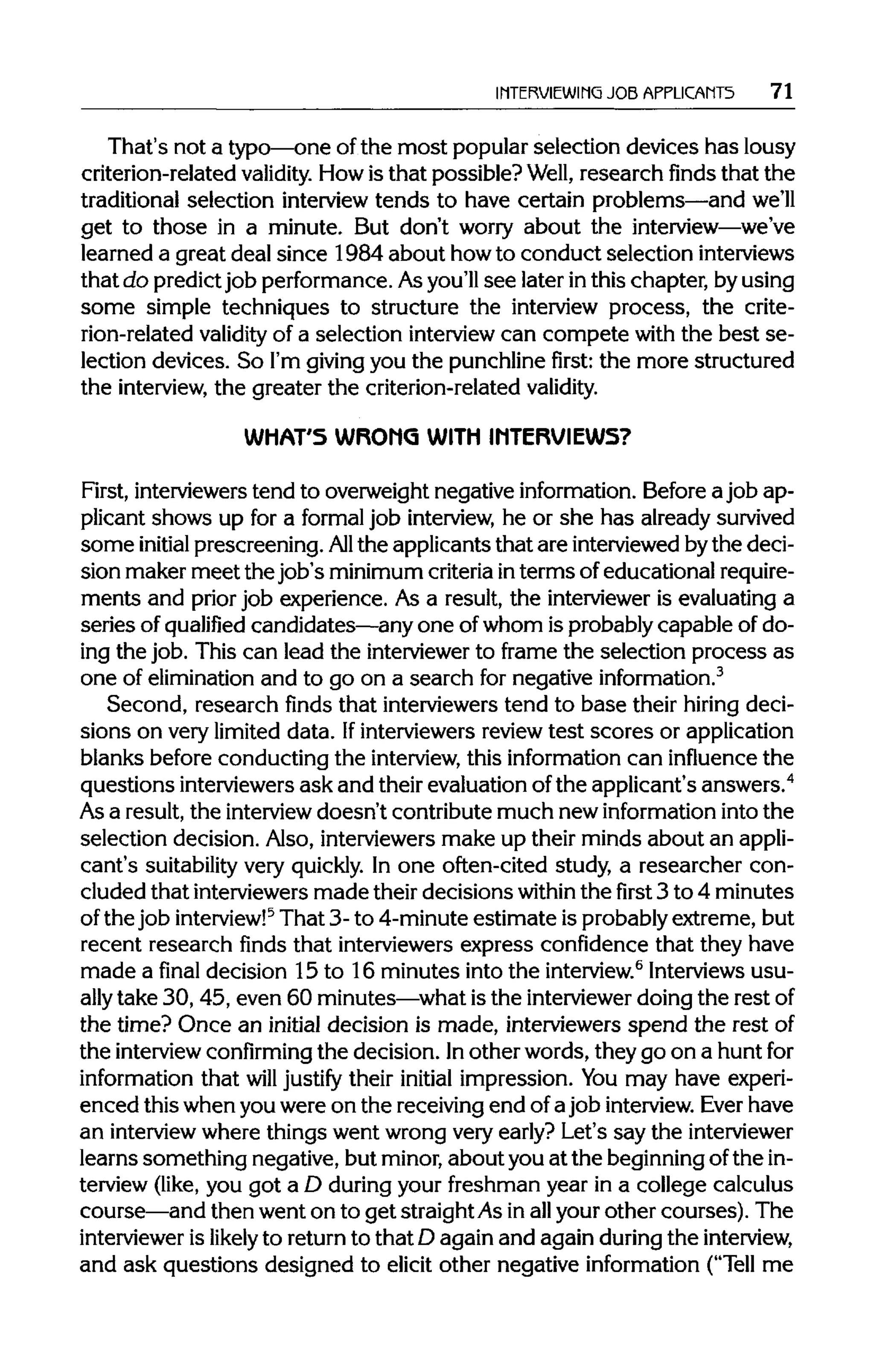 INTERVIEWING JOBAPPLICANTS 71
That's not a typo—one ofthe most popular selection devices has lousy
criterion-related validity. Howis that possible? Well, research finds that the
traditional selection interview tends to have certain problems—and we'll
get to those in a minute. But don't worry about the interview—we've
learned a great deal since 1984 about howto conduct selection interviews
that do predictjob performance. Asyou'llsee later inthis chapter, byusing
some simple techniques to structure the interview process, the crite-
rion-related validity of a selection interview can compete with the best se-
lection devices. So I'm givingyou the punchlinefirst:the more structured
the interview, the greater the criterion-relatedvalidity.
WHAT'S WRONG WITH INTERVIEWS?
First, interviewerstend to overweight negative information.Before a job ap-
plicant shows up for a formal job interview, he or she has already survived
some initial prescreening. All the applicants that are interviewedbythe deci-
sion maker meet the job's minimumcriteriainterms ofeducational require-
ments and priorjob experience. As a result, the intervieweris evaluating a
series of qualified candidates—any one of whom is probably capable of do-
ing the job. This can lead the interviewer to frame the selection process as
one of elimination and to go on a search for negativeinformation.3
Second, research finds that interviewerstend to base their hiring deci-
sions on very limited data. Ifinterviewersreviewtest scores or application
blanks before conducting the interview, this informationcan influence the
questions interviewers ask and their evaluationofthe applicant's answers.4
As a result, the interview doesn't contribute much newinformation into the
selection decision. Also, interviewersmake up their minds about an appli-
cant's suitability very quickly. In one often-cited study, a researcher con-
cluded that interviewersmade their decisions within thefirst3 to 4 minutes
of the job interview!5
That 3- to 4-minute estimate is probablyextreme, but
recent research finds that interviewers express confidence that they have
made a final decision 15 to 16 minutes intothe interview.6
Interviewsusu-
ally take 30,45, even 60 minutes—whatis the interviewer doing the rest of
the time? Once an initial decision is made, interviewers spend the restof
the interview confirming the decision. Inother words, they go on a huntfor
information that will justify their initial impression. You may have experi-
enced this when you were on the receivingend of ajob interview. Ever have
an interviewwhere things went wrong very early? Let's say theinterviewer
learns something negative, but minor,about you at the beginningofthe in-
terview (like, you got a D duringyour freshman year in a college calculus
course—and then went on to get straightAsin allyour other courses). The
interviewer is likely to returnto that D again and again during the interview,
and ask questions designed to elicit other negative information ("Tell me
 
