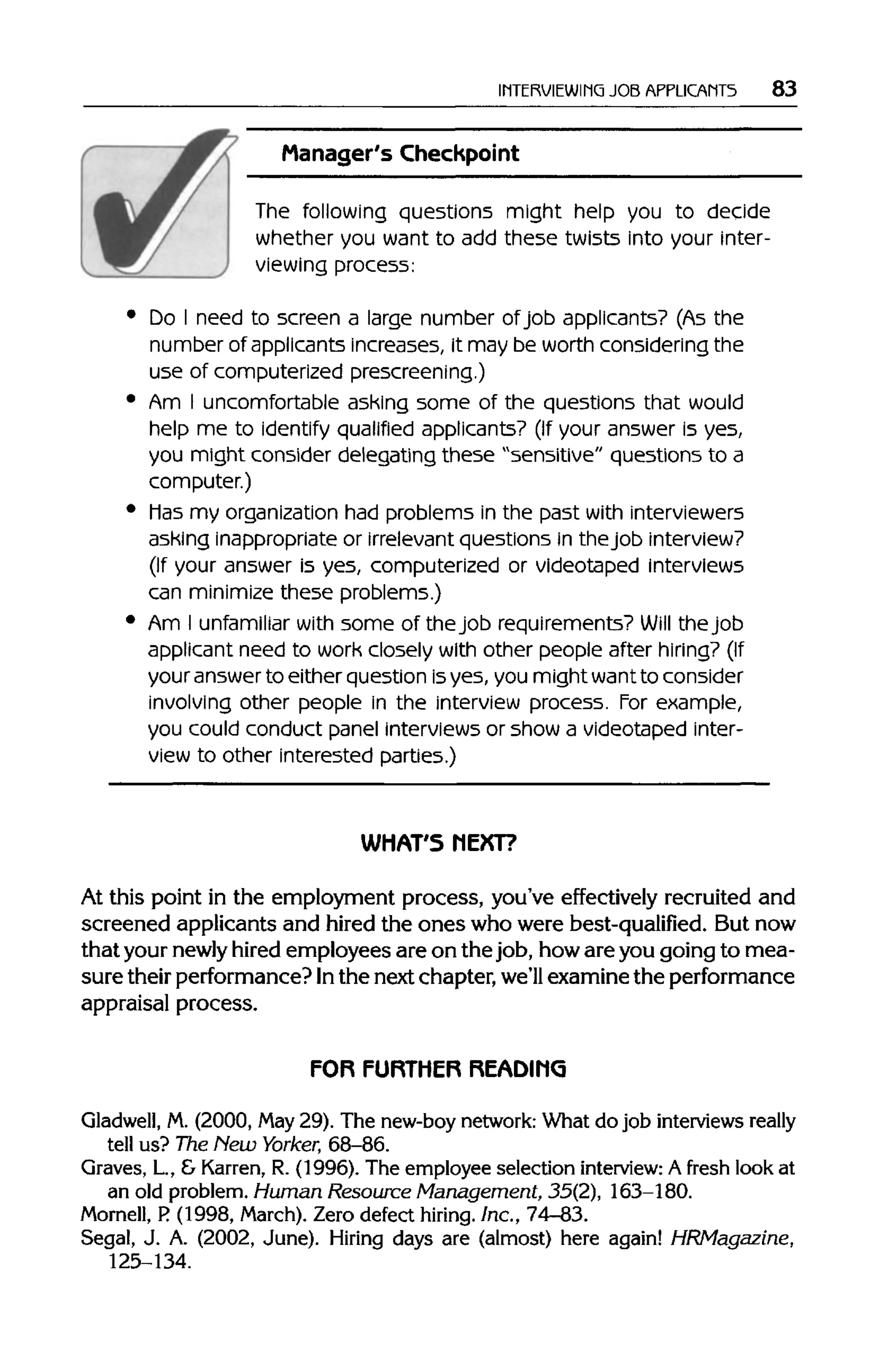 INTERVIEWING JOB APPLICANTS 83
Manager's Checkpoint
The following questions might help you to decide
whether you want to add these twists into your inter-
viewing process:
Do I need to screen a large number of job applicants? (As the
number of applicants increases, it may be worth considering the
use of computerized prescreening.)
Am I uncomfortable ashing some of the questions that would
help me to identify qualified applicants? (If your answer is yes,
you might consider delegating these "sensitive" questions to a
computer.)
Mas my organization had problems in the past withinterviewers
asking inappropriate or irrelevant questions in thejob interview?
(If your answer is yes, computerized or videotaped interviews
can minimize these problems.)
Am I unfamiliar with some of thejob requirements? Will the job
applicant need to work closely with other people after hiring? (If
your answerto either question isyes, you might wantto consider
involving other people in the interview process. For example,
you could conduct panel interviews or show a videotaped inter-
view to other interested parties.)
WHAT'S NEXT?
At this point in the employment process, you've effectively recruited and
screened applicants and hired the ones who were best-qualified. But now
that your newly hired employees are on the job, howare you going to mea-
sure their performance? Inthe next chapter, we'll examine the performance
appraisal process.
FOR FURTHER READING
Gladwell, M. (2000, May29). The new-boy network: What do job interviews really
tell us? The Hew Yorker, 68-86.
Graves, L, & Karren, R. (1996). The employee selection interview: A fresh look at
an old problem. Human Resource Management, 35(2), 163-180.
Mornell, P.(1998, March). Zero defect hiring. Inc., 74-83.
Segal, J. A. (2002, June). Hiring days are (almost) here again! HRMagazine,
125-134.
 