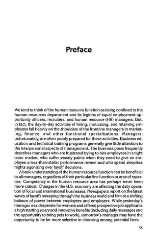 Preface
We tend to thinkofthe human resource function as being confinedto the
human resources department and its legions of equal employment op-
portunity officers, recruiters, and human resource (HR) managers. But,
in fact, the day-to-day activities of hiring, motivating, and retaining em-
ployees fall heavilyon the shoulders of the frontline managers in market-
ing, finance, and other functional specializations. Managers,
unfortunately, are often poorly prepared forthese activities. Business ed-
ucation and technical trainingprograms generallygive little attention to
the interpersonal aspects of management. The business press frequently
describes managers who are frustrated tryingto hireemployees in a tight
labor market, who suffer sweaty palms when they need to give an em-
ployee a less-than-stellar performance review, and who spend sleepless
nights agonizing over layoff decisions.
A basic understanding ofthe human resource function can be beneficial
to allmanagers, regardless oftheir particular linefunction or area of exper-
tise. Competency in the human resource area has perhaps never been
more critical. Changes in the G.S. economy are affecting the daily opera-
tion of local and internationalbusinesses. Newspapers report on the latest
waves of layoffs sweeping through the business world and hintat a shifting
balance of power between employees and employers. While yesterday's
manager was desperate forworkers and offered prospective job applicants
a highstarting salaryand innovativebenefits(including daily massages and
the opportunity to bring pets to work), tomorrow's manager may have the
opportunity to be far more selective in choosing among potential hires.
ix
 