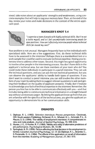 INTERVIEWING JOB APPLICANTS 85
stead, take notes about an applicants' strengths and weaknesses, using con-
crete examples that will help to jogyour memory later. Then, at the end of the
day, review your notes and make decisions in the context of the entire appli-
cant pool.
MANAGER'S KNOT 5.4
"I supervise a team of people with highly technical skills. But I'm not
a techie myself, and so I feel uncomfortable interviewing people for
open positions.How can Ieffectively interview people whose technical
skills far exceed my own?"
Your problem is not unusual.Managers frequently have to hire individualswith
specialized skills. Here are a few suggestions: First, do these technical skills
have to be assessed in the interview?Perhaps there is a standardized test or a
work sample that could be used to evaluate technical expertise, freeing yourin-
terview time to address other issues. Second, this might be a good opportunity
to involveother people in the interviewing process. You don't have skills in the
applicant's technical area, but are there members of your team who do? You
could invite these individuals to participate in a panel interview.They can ask
the technical questions, and you can ask the non-technical questions, but you
can observe the applicants' ability to handle both types of questions. Ifyou
don't want to conduct a panel interview, you can still involve the other mem-
bers ofyour team byaskingthem to suggest relevant questions to ask (and get-
ting their feedback on the qualityof applicant answers). Finally, don't hesitate
to acknowledge yourlack of technical expertise inthe interview. Remember, the
person you hire has to be able to communicate effectively with you—and that
includes being able to communicate technical information in astraightforward
waywithoutunnecessary jargon. By lettingthe applicantknow up front that you
are unfamiliar withthe specifics of the technical area, you give the applicant an
opportunity to demonstrate his or her communication skills.
ENDNOTES
1. Dipboye, R. L. (1992). Selection interviews: Process perspectives. Cincinnati,
OH: South-western Publishing; McDaniel, M.A., Whetzel, D. L, Schmidt, F.L, &
Maurer, S. D. (1994). The validity of employment interviews: Acomprehensive re-
view and meta-analysis. Journal of Applied Psychology, 79, 599-616.
2. Hunter, J. E., & Hunter, R. F. (1984). Validityand utility of alternative predictorsof
job performance. Psychological Bulletin, 96, 72-98.
3. Springbett, B.M.(1958). Factors affecting the final decision inthe employmentin-
terview. Canadian Journal of Psychology, 12,13-22; Dipboye, R.L, Stramler, C,
& Fontenelle, G. A. (1984). The effects of the application on recall of information
from the interview. Academy of Management Journal, 27, 561-575.
 