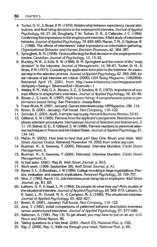 86 CHAPTER 5
4. Tucker, D. H., &Rowe, P. M. (1979). Relationship between expectancy, causal attri-
butions, and final hiring decisions inthe employment interview. Journal of Applied
Psychology, 64, 27-34; Dougherty,T. W, Turban, D. B., &Callender,J. C. (1994).
Confirming first impressions inthe employment interview:Afieldstudy ofinterviewer
behavior. Journal of Applied Psychology, 79,659-665; Macan,T. M., &Dipboye,R.
L. (1988). The effects of interviewers' initial impressions on information-gathering.
Organizational Behavior and Human Decision Processes, 42, 364-387.
5. Springbett, B.M.(1958). Factors affecting the final decision inthe employment in-
terview. Canadian Journal of Psychology, 12, 13-22.
6. Buckley,M. R., & Eder, R. W.(1988). B. M. Springbett and the notion of the "snap
decision" in the interview.Journal of Management, 14, 59-67; Tucker, D. H., &
Rowe, P. M.(1977). Consulting the application form prior to the interview: An essen-
tial step in the selection process. Journal of Applied Psychology, 62, 283-288; Ini-
tial minutes ofjob intervieware critical. (2000). USA Today Magazine, 728(2656).
Retrieved April 15, 2001, from http://www.britannica.com/magazine/arti-
cle?query=Saving + Silverman&id=5&smode= 1
7. Wexley, K. N., Yukl, G. A., Kovacs, S. Z., &Sanders, R. E. (1972). Importance of con-
trast effects in employment interviews.Journal of Applied Psychology, 56, 45-48.
8. Rosse, J., &Levin, R. (1997). High impact hiring:A comprehensive guide to per-
formance-based hiring. San Francisco: Jossey-Bass.
9. Frase-Blunt, M. (2001,January). Gamesinterviewers play. HRMagazine, 106-114.
10. Breen, B. (2001, January). Full house. Fast Company, 110-122.
11. Zehnder, E. (2001, April).Asimplerwayto pay.Harvard BusinessReview,53-61.
12. Gilliland, S. W. (1995). Fairness from the applicant's perspective: Reactions to em-
ployee selection procedures. International Journal of Selection and Assessment, 3,
11-19;Steiner, D. D., &Gilliland, S. W (1996). Fairness reactions to personnel selec-
tion techniques in France and the UnitedStates. Journal of Applied Psychology, 81,
134-141.
13. Maher, K. (2002). How best to land that job? Step One: Brush your teeth. Wall
Street Journal Online. Retrieved November 19, 2002 from online.wsj.com
14. Buxman, K., & Sweeney, T. (2002, February). Interview blunders. Credit Union
Management, 6.
15. Buxman, K., & Sweeney, T. (2002, February). Interview blunders. Credit Union
Management, 6.
16. In bad taste. (2001, May8). Wall Street Journal, p. B12.
17. Work week. (1999, September 28). Wall Street Journal, p. Al.
18. Rynes,S. L.,&Boudreau, J. W (1986). College recruiting inlargeorganizations:Prac-
tice, evaluation, and research implications. Personnel Psychology, 39, 729-757.
19. Woo, J. (1992, March 11).Job interviewspose risingriskto employers. Wall Street
Journal, pp. Bl, B5.
20. Latham, G. P., &Saari, L. M.(1984). Do people do what they say? More studies of
the situational interview. Journal of Applied Psychology, 69,569-573; Latham, G.
P., Saari, L. M., Pursell, M. A., & Campion, M. A. (1980). The situationalinterview.
Journal of Applied Psychology, 65, 422-427.
21. Breen, B. (2001, January). Full house. Fast Company, 110-122.
22. Janz, T. (1982). Initial comparisons of patterned behavior description interviews
versus unstructured interviews.Journal of Applied Psychology, 67, 577-580.
23. Saltzman, A. (1991, May 13). To get ahead, you may have to put on an act. U.S.
Hews and World Report, 90.
24. Taking questions to a hire level. (2001, March 23). National Post, p. C02.
25. Kay,J. (2000, May 1).Walk me through your head. National Post, p. 66.
 