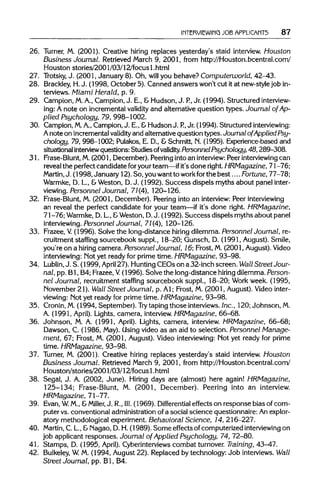 INTERVIEWING JOB APPLICANTS 87
26. Turner, M. (2001). Creative hiring replaces yesterday's staid interview. Houston
Business Journal. Retrieved March 9, 2001, from http://Houston.bcentral.com/
Houston stories/2001/03/12/focus1.html
27. Trotsky,J. (2001, January 8). Oh, will you behave? Computerworld, 42-43.
28. Brackley,H.J. (1998, October 5). Canned answers won't cut itat new-style job in-
terviews. Miami Herald, p. 9.
29. Campion, M.A., Campion, J. E., &Hudson, J. P., Jr. (1994). Structuredinterview-
ing: A note on incremental validity and alternative question types. Journal of Ap-
plied Psychology, 79, 998-1002.
30. Campion, M. A.,Campion, J. E., &Hudson J. P., Jr. (1994). Structured interviewing:
A note on incremental validity and alternativequestion types. Journalof Applied Psy-
chology, 79, 998-1002; Pulakos, E. D., &Schmitt, N. (1995). Experience-based and
situational interviewquestions: Studies ofvalidity.Personnel Psychology, 48,289-308.
31. Frase-Blunt, M.(2001, December). Peering into an interview: Peer interviewing can
reveal the perfect candidate foryour team—ifit's done right.HRMagazine, 71-76;
Martin,J. (1998, January 12). So, youwant to workfor the best ....Fortune, 77-78;
Warmke, D. L, &Weston, D.J. (1992). Success dispels myths about panel inter-
viewing. Personnel Journal, 71(4), 120-126.
32. Frase-Blunt, M. (2001, December). Peering into an interview:Peerinterviewing
an reveal the perfect candidate for your team—if it's done right. HRMagazine,
71-76; Warmke,D.L.,& Weston, D.J. (1992). Success dispels myths about panel
interviewing. Personnel Journal, 71(4), 120-126.
33. Frazee, V (1996). Solve the long-distance hiring dilemma. Personnel Journal, re-
cruitment staffing sourcebook suppl., 18-20; Gunsch, D. (1991, August). Smile,
you're on a hiring camera. Personnel Journal, 16; Frost, M.(2001, August). Video
interviewing: Not yet ready for prime time. HRMagazine, 93-98.
34. Lublin, J. S. (1999, April 27). HuntingCEOs on a 32-inch screen. Wall Street Jour-
nal, pp. Bl, B4; Frazee, V. (1996). Solve the long-distance hiring dilemma.Person-
nel Journal, recruitment staffing sourcebook suppl., 18-20; Work week. (1995,
November 21). Wall Street Journal, p. Al; Frost, M. (2001, August). Videointer-
viewing: Not yet ready for prime time. HRMagazine, 93-98.
35. Cronin,M.(1994, September). Try taping those interviews.Inc., 120; Johnson,M.
A. (1991, April). Lights, camera, interview.HRMagazine, 66-68.
36. Johnson, M. A. (1991, April). Lights, camera, interview. HRMagazine, 66-68;
Dawson, C. (1986, May). Using video as an aid to selection. Personnel Manage-
ment, 67; Frost, M. (2001, August). Video interviewing:Not yet ready for prime
time. HRMagazine, 93-98.
37. Turner, M. (2001). Creative hiring replaces yesterday's staid interview. Houston
Business Journal. Retrieved March 9, 2001, from http://Houston.bcentral.com/
Houston/stories/2001/03/12/focus 1 .html
38. Segal, J. A. (2002, June). Hiring days are (almost) here again! HRMagazine,
125-134; Frase-Blunt, M. (2001, December). Peering into an interview.
HRMagazine, 71-77.
39. Evan,W. M., &Miller, J. R., III. (1969). Differential effects on response bias of com-
puter vs. conventional administrationof a social science questionnaire: Anexplor-
atory methodological experiment. Behavioral Science, 14, 216-227.
40. Martin, C. L., &Nagao, D. H. (1989). Some effects of computerized interviewing on
job applicant responses. Journal of Applied Psychology, 74, 72-80.
41. Stamps, D. (1995, April). Cyberinterviews combat turnover. Training,43-47.
42. Bulkeley, W.M. (1994, August 22). Replaced by technology: Job interviews. Wall
Street Journal, pp. Bl, B4.
 