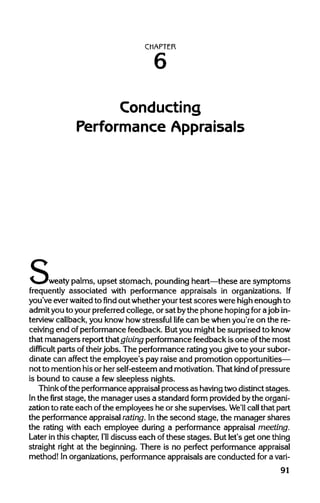 CHAPTER
Conducting
Performance Appraisals
s'weaty palms, upset stomach, pounding heart—these are symptoms
frequently associated with performance appraisals in organizations. If
you've ever waited tofindout whether your test scoreswere highenough to
admit you to your preferred college, or sat bythe phone hoping forajob in-
terview callback, you know how stressful life can be when you're on the re-
ceiving end of performance feedback. But you might be surprised to know
that managers report that giving performance feedback isone ofthe most
difficult parts oftheirjobs. The performance ratingyou give to your subor-
dinate can affect the employee's pay raise and promotion opportunities—
not to mention hisor her self-esteem and motivation. That kind ofpressure
is bound to cause a fewsleepless nights.
Think ofthe performance appraisal process as havingtwodistinct stages.
In thefirststage, the manager uses a standard form provided bythe organi-
zation to rate each ofthe employees he or she supervises. We'll call that part
the performance appraisal rating. Inthe second stage, the manager shares
the rating with each employee during a performance appraisal meeting.
Later in this chapter, I'll discuss each of these stages. But let's get one thing
straight right at the beginning. There is no perfect performance appraisal
method! In organizations, performance appraisals are conducted for a vari-
91
6
 