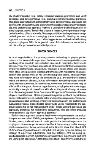 92 CHAPTER6
ety of administrative (e.g., salary recommendations, promotion and layoff
decisions) and developmental (e.g., training recommendations) purposes.
The goals associated with administrativeand developmental appraisals can
conflict with one another, and even when the goals are reasonably compati-
ble, one performance appraisal method is unlikely to be the best matchfor
everypurpose. Asyou'll see inthis chapter's material, everyperformance ap-
praisal method offers trade-offs. Your responsibilitiesinthe performance ap-
praisal process include managing these trade-offs, limiting as many
appraisal errors as you can, and delivering performance feedback effectively
to your employees. Withthose goals in mind, let's talk more about who the
rater is in the performance appraisal process.
RATER CHOICES
In most organizations, the primary person evaluating employee perfor-
mance is the immediate supervisor. But more and more organizations are
involving other people inthe evaluation process. Inmanyjobs, the immedi-
ate supervisor may not have access to allofthe relevant information about
employee performance. Imagine,for example, a police officer who spends
most of his time patrollinglocal neighborhoods with his partner or a sales-
person who spends most of her time meeting with clients. The supervisor
may have informationabout the bottom line (e.g., the number of arrests
made, the amount ofsales), but no information about the process contrib-
uting to those outcomes. Inthese cases, coworkers and customers maybe
able tofillin the gaps. Atsome organizations, employees are encouraged
to identify a couple of coworkers with whom they work closely; at review
time, the manager asks these "accountability partners" to evaluate the em-
ployee's contributions.1
Other organizations gather feedback from internal
or external customers to evaluate sales and services employees.2
Someor-
ganizations are also involving employees' subordinates inthe performance
evaluation process. Subordinates can provide useful feedback to the em-
ployee about his or her management skills.3
These upward appraisals are
especially beneficial for higher-level executives, who are often excluded
from traditionaltop-down appraisal systems.4
Performance appraisal systems that involvemultipleraters inthe evalua-
tion process are called 360 degree systems. Byinviting supervisors, subor-
dinates, peers, and customers to participate inthe evaluation process, the
employee can receive performance feedback from every possible vantage
point—from above, below, and on allsides. Studies show that about 12%
of American organizations are using full 360 degree systems (taking ad-
vantage of supervisor, subordinate, and peer ratings), 25% are using up-
ward appraisals in which subordinates evaluate their supervisors, and 18%
are using peer appraisals.5
360 degree feedback can involvea handful of
 