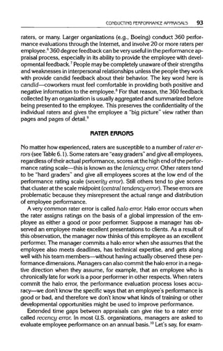 CONDUCTING PERFORMANCE APPRAI5AL5 93
raters, or many. Larger organizations (e.g., Boeing) conduct 360 perfor-
mance evaluations through the Internet, and involve20 or more raters per
employee.6
360 degree feedback can be veryuseful inthe performance ap-
praisal process, especially in its ability to provide the employee with devel-
opmental feedback.7
People may be completely unaware oftheir strengths
and weaknesses ininterpersonal relationships unless the people theywork
with provide candid feedback about their behavior. The key word here is
candid—coworkers must feel comfortable in providing both positive and
negative informationto the employee.8
Forthat reason, the 360 feedback
collected byan organization is usuallyaggregated and summarized before
being presented to the employee. This preserves the confidentiality of the
individual raters and gives the employee a "big picture" view rather than
pages and pages of detail.9
RATER ERRORS
No matter how experienced, raters are susceptible to a number ofraterer-
rors (see Table6.1). Some raters are "easy graders" and give all employees,
regardless oftheiractual performance, scores at the high end ofthe perfor-
mance ratingscale—this is known as the leniency error. Other raters tend
to be "hard graders" and give all employees scores at the low end of the
performance rating scale (severity error). Still others tend to give scores
that cluster at the scale midpoint (central tendency error). These errors are
problematic because they misrepresent the actual range and distribution
of employee performance.
A very common rater error is called halo error. Halo error occurs when
the rater assigns ratings on the basis of a global impression of the em-
ployee as either a good or poor performer. Suppose a manager has ob-
served an employee make excellent presentations to clients. Asa resultof
this observation, the manager now thinks ofthis employee as an excellent
performer. The manager commits a halo errorwhen she assumes that the
employee also meets deadlines, has technical expertise, and gets along
well with his team members—without having actually observed these per-
formance dimensions. Managers can also commit the halo error ina nega-
tive direction when they assume, for example, that an employee who is
chronically late forwork is a poor performer in other respects. When raters
commit the halo error, the performance evaluation process loses accu-
racy—we don't know the specific ways that an employee's performance is
good or bad, and therefore we don't know what kinds of training or other
developmental opportunities might be used to improve performance.
Extended time gaps between appraisals can give rise to a rater error
called recency error. In most U.S. organizations, managers are asked to
evaluate employee performance on an annual basis.10
Let's say, for exam-
 