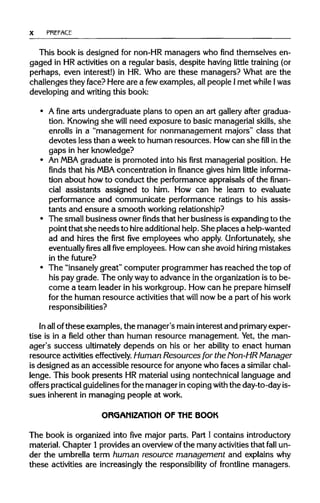 X PREFACE
This book is designed for non-HR managers who find themselves en-
gaged in HR activities on a regular basis, despite having little training (or
perhaps, even interest!) in HR. Who are these managers? What are the
challenges they face? Here are a fewexamples, all people Imet while Iwas
developing and writing this book:
• A fine arts undergraduate plans to open an art gallery after gradua-
tion. Knowing she will need exposure to basic managerialskills, she
enrolls in a "management for nonmanagement majors" class that
devotes less than a weekto human resources. Howcan shefillin the
gaps in her knowledge?
• An MBA graduate is promoted into his first managerial position. He
finds that his MBAconcentration in finance gives him little informa-
tion about howto conduct the performance appraisals of the finan-
cial assistants assigned to him. How can he learn to evaluate
performance and communicate performance ratings to his assis-
tants and ensure a smooth working relationship?
• The small business owner finds that her business isexpandingto the
point that she needsto hireadditionalhelp. She places a help-wanted
ad and hires the first five employees who apply. Unfortunately, she
eventually fires allfiveemployees. Howcan she avoid hiring mistakes
in the future?
• The "insanely great" computer programmer has reached the topof
his pay grade. The onlywayto advance in the organizationis to be-
come a team leader in his workgroup.Howcan he preparehimself
for the human resource activitiesthat will now be a part of his work
responsibilities?
In allofthese examples, the manager's maininterest and primaryexper-
tise is in a field other than human resource management. Yet,the man-
ager's success ultimatelydepends on his or her ability to enact human
resource activities effectively. Human Resources for the Non-HR Manager
is designed as an accessible resource foranyone who faces a similar chal-
lenge. This book presents HRmaterial using nontechnical language and
offers practicalguidelinesforthe manager in coping with the day-to-day is-
sues inherent in managing people at work.
ORGANIZATION OF THE BOOK
The book is organized into five major parts. Part I contains introductory
material. Chapter 1provides an overviewofthe many activitiesthat fall un-
der the umbrella term human resource management and explainswhy
these activities are increasingly the responsibilityof frontline managers.
 