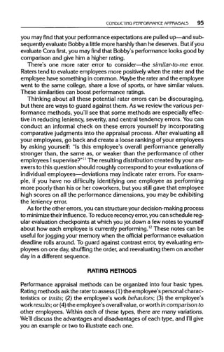 CONDUCTING PEREORMANCE APPRAI5AL5 95
you mayfindthat your performanceexpectations are pulledup—andsub-
sequently evaluate Bobby a little more harshlythan he deserves. But ifyou
evaluate Cora first, you may find that Bobby's performance looks good by
comparison and give him a higherrating.
There's one more rater error to consider—the similar-to-me error.
Raters tend to evaluate employees more positivelywhen the rater and the
employee have something in common. Maybethe rater and the employee
went to the same college, share a love of sports, or have similar values.
These similaritiescan boost performanceratings.
Thinking about all these potential rater errors can be discouraging,
but there are ways to guard against them. Aswe reviewthe various per-
formance methods, you'll see that some methods are especially effec-
tive in reducing leniency, severity, and central tendency errors. You can
conduct an informal check on these errors yourself by incorporating
comparative judgments into the appraisal process. After evaluatingall
your employees, go back and create a loose rankingofyour employees
by asking yourself: "Is this employee's overall performance generally
stronger than, the same as, or weaker than the performance of other
employees Isupervise?"11
The resultingdistributioncreated by your an-
swers to this question should roughlycorrespond to your evaluationsof
individual employees—deviations may indicate rater errors. For exam-
ple, if you have no difficulty identifying one employee as performing
more poorlythan his or her coworkers, but you still gave that employee
high scores on allthe performance dimensions, you may be exhibiting
the leniencyerror.
As forthe other errors, you can structure your decision-making process
to minimize theirinfluence. Toreduce recency error, you can schedule reg-
ular evaluation checkpoints at whichyou jot down a fewnotes toyourself
about how each employee is currentlyperforming.12
These notes can be
useful forjogging your memory when the official performanceevaluation
deadline rolls around. To guard against contrast error, try evaluating em-
ployees on one day,shuffling the order, and reevaluating them on another
day in a different sequence.
RATING METHODS
Performance appraisal methods can be organized into four basic types.
Rating methods askthe raterto assess (1)the employee's personal charac-
teristics or traits-, (2) the employee's work behaviors; (3) the employee's
work results;or (4)the employee's overall value,or worthin comparison to
other employees. Within each of these types, there are many variations.
We'll discuss the advantages and disadvantages of each type, and I'll give
you an example or two to illustrateeach one.
 