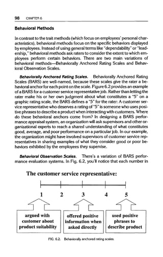 98 CHAPTER 6
Behavioral Methods
In contrast to the trait methods (whichfocus on employees' personal char-
acteristics), behavioralmethods focus on the specific behaviors displayed
by employees. Instead of using general terms like "dependability" or "lead-
ership," behavioralmethods ask raters to consider the extent to whichem-
ployees perform certain behaviors. There are two main variations of
behavioral methods—Behaviorally Anchored Rating Scales and Behav-
ioral Observation Scales.
Behaviorally Anchored Rating Scales. Behaviorally Anchored Rating
Scales (BARS) are well-named, because these scales give the rater a be-
havioral anchor for each point on the scale. Figure 6.2 provides an example
of a BARS fora customer service representativejob. Ratherthan lettingthe
rater make his or her own judgment about what constitutes a "5" on a
graphic rating scale, the BARS definesa "5" for the rater: Acustomer ser-
vice representative who deserves a rating of "5"issomeone who uses posi-
tive phrases to describe a product wheninteractingwith customers.Where
do these behavioral anchors come from? In designing a BARS perfor-
mance appraisal system, an organizationwill ask supervisors and other or-
ganizational experts to reach a shared understanding of what constitutes
good, average, and poor performanceon a particular job. Inour example,
the organizationmight have involvedsupervisors of customer service rep-
resentatives in sharing examples of what they consider good or poor be-
haviors exhibited by the employees they supervise.
Behavioral ObservationScales. There's a variation of BARS perfor-
mance evaluation systems. In Fig. 6.2, you'll notice that each numberin
FIG. 6.2. Behaviorallyanchored rating scales.
 