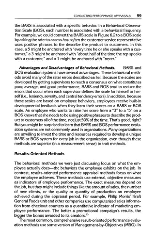 CONDUCTING PERFORMANCE APPRAI5AL5 99
the BARSis associated with a specific behavior. In a Behavioral Observa-
tion Scale (BOS), each number is associated with a behavioralfrequency.
For example, wecould convert the BARSscale in Figure 6.2 to a BOS scale
byasking the rater to assesshow often the customer service representative
uses positive phrases to the describe the product to customers. In this
case, a 5 might be anchored with "every time he or she speaks with a cus-
tomer," a 3 might be anchored with "about half of the time the rep speaks
with a customer," and a 1 might be anchored with "never."
Advantages and Disadvantages of Behavioral Methods. BARS and
BOS evaluation systems have several advantages. These behavioral meth-
ods avoid many ofthe rater errors described earlier. Because the scales are
developed by getting supervisors to reach a consensus on what constitutes
poor, average, and good performance, BARSand BOS tend to reduce the
errors that occur when each supervisor defines the scale for himself or her-
self (i.e., leniency,severity,and central tendency errors). Inaddition,because
these scales are based on employee behaviors, employees receive built-in
developmental feedback when they learn their scores on a BARS or BOS
scale. An employee who wants to raise her score from a "3" to a "5" on a
BOSknows that she needsto be using positive phrasesto describe the prod-
uct to customers allofthe time, not just 50%ofthe time. That's good, right?
But you might be surprised to learnthat BARSand BOS performance evalu-
ation systems are not commonly used in organizations. Manyorganizations
are unwilling to invest the time and resources required to develop a unique
BARS or BOS system for everyjob in the organization, even though these
methods are superior (ina measurement sense) to trait methods.
Results-Oriented Methods
The behavioral methods we were just discussing focus on what the em-
ployee actually does—the behaviors the employee exhibits on the job. In
contrast, results-oriented performance appraisal methods focus on what
the employee achieves. These methods use external, objective measures
as indicators of employee performance. The exact measures depend on
the job, but they might include things like the amount ofsales, the number
of new clients, or the quality or quantity of production an employee
achieved during the appraisal period. For example, Philip Morris' Kraft
General Foods unitand other companies use computerized sales informa-
tion from checkout counters as a quantitative indicator of marketing em-
ployee performance. The better a promotional campaign's results, the
bigger the bonus awarded to its creators.15
The most common, comprehensive result-oriented performance evalu-
ation methods use some version ofManagement-by-Objectives (MBO). In
 