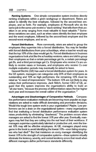 102 CHAPTER 6
Ranking Systems. One simple comparative system involves directly
ranking employees within a given workgroup or department. Raters are
asked to identify the best employee, followed by the second-best em-
ployee, and so forth. For example, employees at Microsoft who do the
samejob inthe same unit receive a "stack ranking" that tellsthem their po-
sition in an array ranging from most valuable to least valuable.16
Some-
times variations are used, such as when raters identify the best employee
and the worst employee, followed by the second-best employee and the
second-worst employee, and so on.
Forced Distributions. More commonly, raters are asked to group the
employees they supervise into a forced distribution. Youmay be familiar
with forced distributions from your schooldays, when a teacher would say
that the top 10%ofthe class wouldgetAs.Forced distributionsin business
organizations looka lotlike the schoolday versions; raters are told to group
their employees so that a certain percentage get As, a certain percentage
get Bs, and a third percentage get Cs. Employees who receive Cs are un-
likely to receive raises or bonuses, and employees who receive Cs over
multiple evaluation periods may eventuallybe asked to leave.
General Electric(GE) has used a forced distributionsystem for years.In
the GE system, managers can categorize only 20% of their employees as
outstanding and 70% as high performers; the remaining 10% must be
rated as "in need of improvement." The bottom 10%are not likely to stay
unless their performance improves. Jack Welch, former CEO of GE, ar-
gued that this system improves the organization's ability to build an
"all-star team," because the process of differentiation raises the barhigher
each year and increases the overall caliber of theorganization.17
Advantages and Disadvantages of Comparative Methods. Compara-
tive performance evaluation methods are becoming more popular as orga-
nizations are asked to make difficult downsizingand promotion decisions.
Would this tough love system work in your organization?Maybe. Lowper-
formers can be a drain on the organizationalsystem—many organizations
find that instituting a forced distribution performance evaluation system
raises productivityby eliminating "deadwood." The problem occurs when
managers are asked to find the lowest 10% year after year. Eventually, man-
agers may feel that they are cutting into the real heart of their workforce.If
managers supervise a particularly talented or productiveunit, even the low-
est 10% may still be effective employees. At GE, managers played every
game in the book to avoid identifying the lowest 10%—evenlisting employ-
ees who had died!18
But that insistence on every manager identifying the
lowest 10%is the strength of comparative systems—these systems virtually
eliminate the leniency,severity,and central tendency errors that resultwhen
different managers define performance standards differently.
 