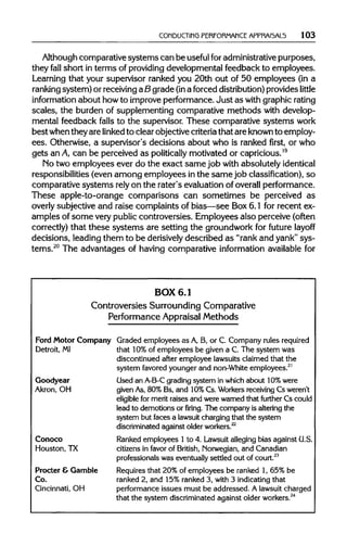 CONDUCTING PERFORMANCE APPRAI5AL5 103
Although comparative systemscan be useful foradministrative purposes,
they fall short in terms of providingdevelopmental feedback to employees.
Learning that your supervisor ranked you 20th out of 50 employees (in a
ranking system) or receivingaB grade (ina forced distribution)provideslittle
information about howto improveperformance. Just as with graphicrating
scales, the burden of supplementing comparative methods with develop-
mental feedback falls to the supervisor. These comparative systems work
bestwhenthey are linked to clear objective criteriathat are knownto employ-
ees. Otherwise, a supervisor's decisions about who is ranked first, or who
gets anA, can be perceived as politicallymotivated or capricious.19
No two employees ever do the exact same job with absolutely identical
responsibilities (even among employees inthe samejob classification), so
comparative systems relyon the rater's evaluation of overallperformance.
These apple-to-orange comparisons can sometimes be perceived as
overly subjective and raise complaints of bias—see Box 6.1 for recent ex-
amples of some verypubliccontroversies. Employees also perceive (often
correctly) that these systems are setting the groundwork for future layoff
decisions, leading them to be derisivelydescribed as "rank and yank" sys-
tems.20
The advantages of having comparative information available for
BOX 6.1
Controversies Surrounding Comparative
Performance Appraisal Methods
Ford Motor Company Graded employees as A, B, or C. Company rulesrequired
Detroit, MI that 10%of employees be given a C. The system was
discontinued after employee lawsuits claimed that the
system favored younger and non-White employees.21
Goodyear Used an A-B-Cgrading system in which about 10%were
Akron, OH givenAs, 80% Bs, and 10%Cs. Workersreceiving Cs weren't
eligible for merit raises and were warned that further Cs could
lead to demotions orfiring.The company is altering the
system but faces a lawsuitcharging that the system
discriminated against older workers.22
Conoco Ranked employees 1to 4. Lawsuit alleging bias against U.S.
Houston, TX citizens in favor of British, Norwegian,and Canadian
professionals was eventuallysettled out of court.23
Procter & Gamble Requires that 20% of employees be ranked 1, 65% be
Co. ranked 2, and 15%ranked 3, with 3 indicating that
Cincinnati, OH performance issues must be addressed. A lawsuit charged
that the system discriminated against olderworkers.24
 