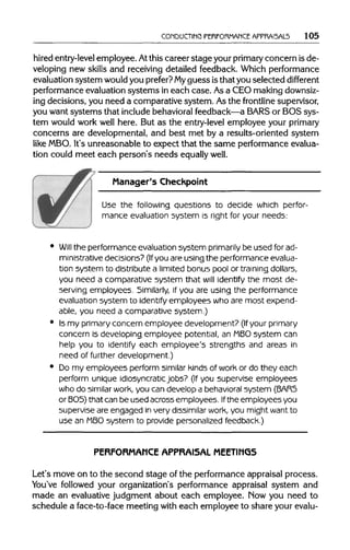 CONDUCTING PERFORMANCE APPRAI5AL5 105
hired entry-level employee. Atthis career stage your primary concern is de-
veloping new skills and receiving detailed feedback. Which performance
evaluation system would you prefer? My guess is thatyou selected different
performance evaluationsystems in each case. As a CEO makingdownsiz-
ing decisions, you need a comparative system. Asthe frontlinesupervisor,
you want systems that includebehavioralfeedback—aBARS or BOS sys-
tem would work well here. But as the entry-level employee your primary
concerns are developmental, and best met by a results-oriented system
like MBO.It's unreasonable to expect that the same performanceevalua-
tion could meet each person's needs equally well.
Manager's Checkpoint
Use the following questions to decide which perfor-
mance evaluation system is right for your needs:
Will the performance evaluationsystem primarily be used for ad-
ministrative decisions? (Ifyou are using the performanceevalua-
tion system to distribute a limited bonus pool or training dollars,
you need a comparative system that will identify the most de-
serving employees. Similarly, if you are using the performance
evaluation system to identify employees who are most expend-
able, you need a comparative system.)
Is my primary concern employee development? (If your primary
concern is developing employee potential, an MBOsystem can
help you to identify each employee's strengths and areas in
need of further development.)
Do my employees perform similar kinds of work or do they each
perform unique idiosyncratic jobs? (If you supervise employees
who do similar work, you can develop a behavioralsystem (BAR5
or BOS)that can be used across employees. Ifthe employees you
supervise are engaged in very dissimilar work, you might want to
use an MBOsystem to provide personalizedfeedback.)
PERFORMANCE APPRAISAL MEETINGS
Let's move on to the second stage of the performanceappraisal process.
You've followed your organization's performance appraisal system and
made an evaluative judgment about each employee. Mow you need to
schedule a face-to-face meeting with each employee to share your evalu-
 