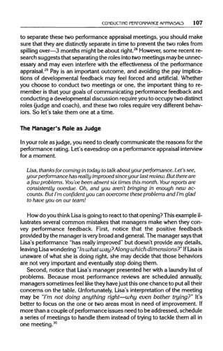 CONDUCTING PERFORMANCE APPRAISALS 107
to separate these two performance appraisal meetings, you should make
sure that they are distinctly separate in time to prevent the two roles from
spilling over—3 months might be about right.28
However,some recent re-
search suggeststhat separating the roles intotwomeetings maybe unnec-
essary and may even interfere with the effectiveness of the performance
appraisal.29
Pay is an important outcome, and avoiding the pay implica-
tions of developmental feedback may feel forced and artificial. Whether
you choose to conduct two meetings or one, the important thing to re-
member is that your goals of communicating performance feedback and
conducting a developmental discussion requireyou to occupy twodistinct
roles (judge and coach), and these two roles require very different behav-
iors. So let's take them one at a time.
The Manager's Role as Judge
In your role as judge, you need to clearlycommunicate the reasons for the
performance rating.Let's eavesdrop on a performance appraisal interview
for a moment.
Lisa, thanks for coming in today to talk about yourperformance. Let's see,
yourperformance has really improved since your last review.But thereare
a few problems. You'vebeen absent six times this month. Your reports are
consistently overdue. Oh, and you aren't bringing in enough new ac-
counts. But I'm confident you can overcome these problems and I'm glad
to have you on our team!
How do you think Lisa is going to react to that opening? This exampleil-
lustrates several common mistakes that managers make when they con-
vey performance feedback. First, notice that the positive feedback
provided bythe manager isvery broad and general. The manager says that
Lisa's performance "has really improved" but doesn't provide any details,
leaving Lisawondering"Inwhat way?Along whichdimensions?" IfLisais
unaware of what she is doing right, she may decide that those behaviors
are not very important and eventuallystop doing them.
Second, notice that Lisa's manager presented her with a laundry list of
problems. Because most performance reviews are scheduled annually,
managers sometimes feel like they havejust this one chance to put all their
concerns on the table. Unfortunately, Lisa's interpretation of the meeting
may be "I'm not doing anything right—why even bother trying?" It's
better to focus on the one or two areas most in need of improvement.If
more than a couple ofperformance issues need to be addressed, schedule
a series of meetings to handle them instead of tryingto tackle them allin
one meeting.30
 