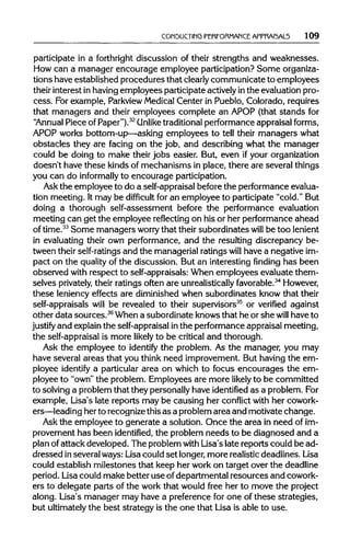 CONDUCTING PERFORMANCE APPRAI5AL5 109
participate in a forthright discussion of their strengths and weaknesses.
How can a manager encourage employee participation?Some organiza-
tions have established procedures that clearly communicate to employees
their interest in havingemployees participateactivelyinthe evaluationpro-
cess. For example, Parkview MedicalCenter in Pueblo, Colorado, requires
that managers and their employees complete an APOP (that stands for
"Annual Piece of Paper").32
(Unliketraditional performance appraisal forms,
APOP works bottom-up—asking employees to tell their managers what
obstacles they are facing on the job, and describing what the manager
could be doing to make their jobs easier. But, even if yourorganization
doesn't have these kinds of mechanisms in place, there are several things
you can do informally to encourage participation.
Ask the employee to do a self-appraisal before the performanceevalua-
tion meeting. It may be difficult for an employee to participate "cold." But
doing a thorough self-assessment before the performance evaluation
meeting can get the employee reflecting on his or her performance ahead
of time.33
Some managers worry that their subordinates will be too lenient
in evaluating their own performance, and the resulting discrepancy be-
tween their self-ratings and the managerialratingswill have a negative im-
pact on the quality of the discussion. But an interesting finding has been
observed with respect to self-appraisals:When employees evaluate them-
selves privately, their ratings often are unrealistically favorable.34
However,
these leniency effects are diminished when subordinates know that their
self-appraisals will be revealed to their supervisors35
or verified against
other data sources.36
When a subordinate knows that he or she will have to
justify and explain the self-appraisal inthe performanceappraisalmeeting,
the self-appraisalis more likely to be critical and thorough.
Ask the employee to identify the problem. As the manager, you may
have several areas that you think need improvement. But having the em-
ployee identify a particular area on which to focus encourages the em-
ployee to "own" the problem. Employees are more likely to be committed
to solving a problem that they personally have identified as a problem.For
example, Lisa's late reports may be causing her conflict with her cowork-
ers—leading herto recognizethis as a problem area and motivate change.
Ask the employee to generate a solution. Once the area in need ofim-
provement has been identified, the problem needs to be diagnosed and a
plan of attack developed. The problem with Lisa's late reports could be ad-
dressed inseveral ways: Lisa could set longer, more realistic deadlines. Lisa
could establish milestones that keep her work on target over the deadline
period. Lisa could make better use ofdepartmental resources and cowork-
ers to delegate parts of the work that would free her to move the project
along. Lisa's manager may have a preference for one of these strategies,
but ultimatelythe best strategy is the one that Lisa is able to use.
 